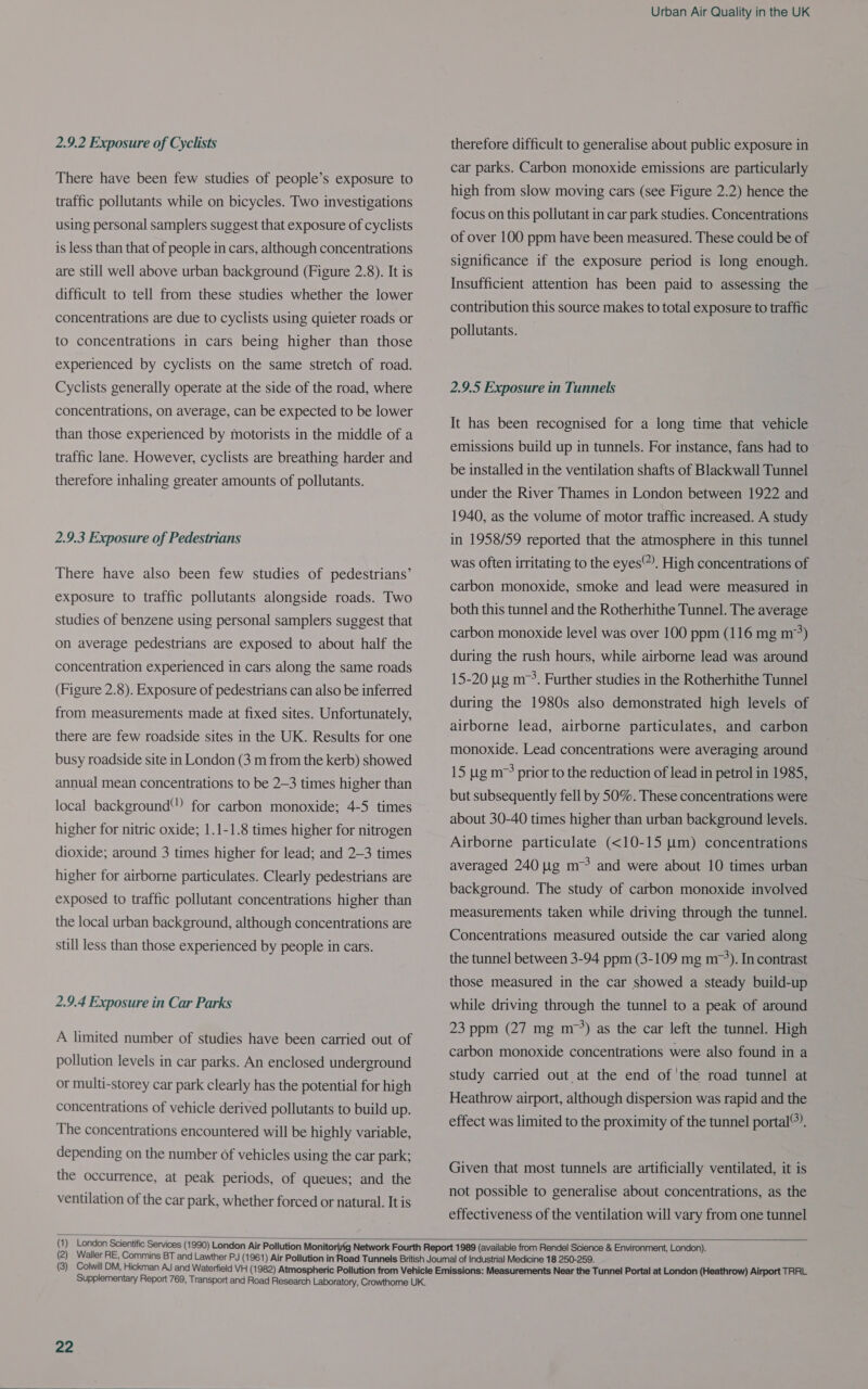 2.9.2 Exposure of Cyclists There have been few studies of people’s exposure to traffic pollutants while on bicycles. Two investigations using personal samplers suggest that exposure of cyclists is less than that of people in cars, although concentrations are still well above urban background (Figure 2.8). It is difficult to tell from these studies whether the lower concentrations are due to cyclists using quieter roads or to concentrations in cars being higher than those experienced by cyclists on the same stretch of road. Cyclists generally operate at the side of the road, where concentrations, on average, can be expected to be lower than those experienced by motorists in the middle of a traffic lane. However, cyclists are breathing harder and therefore inhaling greater amounts of pollutants. 2.9.3 Exposure of Pedestrians There have also been few studies of pedestrians’ exposure to traffic pollutants alongside roads. Two studies of benzene using personal samplers suggest that on average pedestrians are exposed to about half the concentration experienced in cars along the same roads (Figure 2.8). Exposure of pedestrians can also be inferred from measurements made at fixed sites. Unfortunately, there are few roadside sites in the UK. Results for one busy roadside site in London (3 m from the kerb) showed annual mean concentrations to be 2—3 times higher than local background” for carbon monoxide; 4-5 times higher for nitric oxide; 1.1-1.8 times higher for nitrogen dioxide; around 3 times higher for lead; and 2-3 times higher for airborne particulates. Clearly pedestrians are exposed to traffic pollutant concentrations higher than the local urban background, although concentrations are still less than those experienced by people in cars. 2.9.4 Exposure in Car Parks A limited number of studies have been carried out of pollution levels in car parks. An enclosed underground or multi-storey car park clearly has the potential for high concentrations of vehicle derived pollutants to build up. The concentrations encountered will be highly variable, depending on the number of vehicles using the car park; the occurrence, at peak periods, of queues; and the ventilation of the car park, whether forced or natural. It is Urban Air Quality in the UK therefore difficult to generalise about public exposure in car parks. Carbon monoxide emissions are particularly high from slow moving cars (see Figure 2.2) hence the focus on this pollutant in car park studies. Concentrations of over 100 ppm have been measured. These could be of significance if the exposure period is long enough. Insufficient attention has been paid to assessing the contribution this source makes to total exposure to traffic pollutants. 2.9.5 Exposure in Tunnels It has been recognised for a long time that vehicle emissions build up in tunnels. For instance, fans had to be installed in the ventilation shafts of Blackwall Tunnel under the River Thames in London between 1922 and 1940, as the volume of motor traffic increased. A study in 1958/59 reported that the atmosphere in this tunnel was often irritating to the eyes). High concentrations of carbon monoxide, smoke and lead were measured in both this tunnel and the Rotherhithe Tunnel. The average carbon monoxide level was over 100 ppm (116 mg m°) during the rush hours, while airborne lead was around 15-20 ug m->. Further studies in the Rotherhithe Tunnel during the 1980s also demonstrated high levels of airborne lead, airborne particulates, and carbon monoxide. Lead concentrations were averaging around 15 ug m prior to the reduction of lead in petrol in 1985, but subsequently fell by 50%. These concentrations were about 30-40 times higher than urban background levels. Airborne particulate (<10-15 um) concentrations averaged 240 ug m™ and were about 10 times urban background. The study of carbon monoxide involved measurements taken while driving through the tunnel. Concentrations measured outside the car varied along the tunnel between 3-94 ppm (3-109 mg mr’). In contrast those measured in the car showed a steady build-up while driving through the tunnel to a peak of around 23 ppm (27 mg m°°) as the car left the tunnel. High carbon monoxide concentrations were also found in a study carried out at the end of the road tunnel at Heathrow airport, although dispersion was rapid and the effect was limited to the proximity of the tunnel portal®). Given that most tunnels are artificially ventilated, it is not possible to generalise about concentrations, as the effectiveness of the ventilation will vary from one tunnel  >= nN — ~