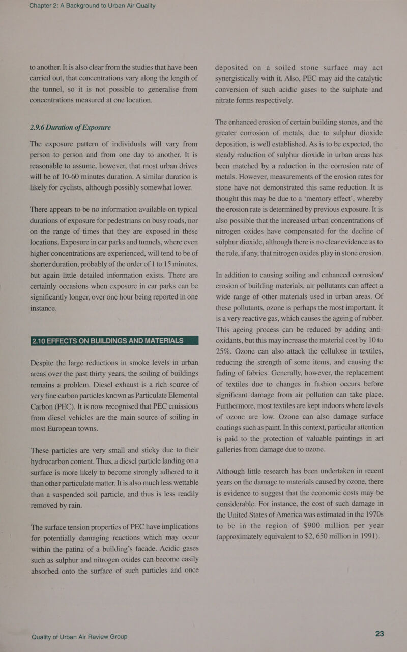 to another. It is also clear from the studies that have been carried out, that concentrations vary along the length of the tunnel, so it is not possible to generalise from concentrations measured at one location. 2.9.6 Duration of Exposure The exposure pattern of individuals will vary from person to person and from one day to another. It is reasonable to assume, however, that most urban drives will be of 10-60 minutes duration. A similar duration is likely for cyclists, although possibly somewhat lower. There appears to be no information available on typical durations of exposure for pedestrians on busy roads, nor on the range of times that they are exposed in these locations. Exposure in car parks and tunnels, where even higher concentrations are experienced, will tend to be of shorter duration, probably of the order of 1 to 15 minutes, but again little detailed information exists. There are certainly occasions when exposure in car parks can be significantly longer, over one hour being reported in one instance. 2.10 EFFECTS ON BUILDINGS AND MATERIALS Despite the large reductions in smoke levels in urban areas over the past thirty years, the soiling of buildings remains a problem. Diesel exhaust is a rich source of very fine carbon particles known as Particulate Elemental Carbon (PEC). It is now recognised that PEC emissions from diesel vehicles are the main source of soiling in most European towns. These particles are very small and sticky due to their hydrocarbon content. Thus, a diesel particle landing on a surface is more likely to become strongly adhered to it than other particulate matter. It is also much less wettable than a suspended soil particle, and thus is less readily removed by rain. The surface tension properties of PEC have implications for potentially damaging reactions which may occur within the patina of a building’s facade. Acidic gases such as sulphur and nitrogen oxides can become easily absorbed onto the surface of such particles and once Quality of Urban Air Review Group deposited on a soiled stone surface may act synergistically with it. Also, PEC may aid the catalytic conversion of such acidic gases to the sulphate and nitrate forms respectively. The enhanced erosion of certain building stones, and the greater corrosion of metals, due to sulphur dioxide deposition, is well established. As is to be expected, the steady reduction of sulphur dioxide in urban areas has been matched by a reduction in the corrosion rate of metals. However, measurements of the erosion rates for stone have not demonstrated this same reduction. It is thought this may be due to a ‘memory effect’, whereby the erosion rate is determined by previous exposure. It is also possible that the increased urban concentrations of nitrogen oxides have compensated for the decline of sulphur dioxide, although there is no clear evidence as to the role, if any, that nitrogen oxides play in stone erosion. In addition to causing soiling and enhanced corrosion/ erosion of building materials, air pollutants can affect a wide range of other materials used in urban areas. Of these pollutants, ozone is perhaps the most important. It is a very reactive gas, which causes the ageing of rubber. This ageing process can be reduced by adding anti- oxidants, but this may increase the material cost by 10 to 25%. Ozone can also attack the cellulose in textiles, reducing the strength of some items, and causing the fading of fabrics. Generally, however, the replacement of textiles due to changes in fashion occurs before significant damage from air pollution can take place. Furthermore, most textiles are kept indoors where levels of ozone are low. Ozone can also damage surface coatings such as paint. In this context, particular attention is paid to the protection of valuable paintings in art galleries from damage due to ozone. Although little research has been undertaken in recent years on the damage to materials caused by ozone, there is evidence to suggest that the economic costs may be considerable. For instance, the cost of such damage in the United States of America was estimated in the 1970s to be in the region of $900 million per year (approximately equivalent to $2, 650 million in 1991).