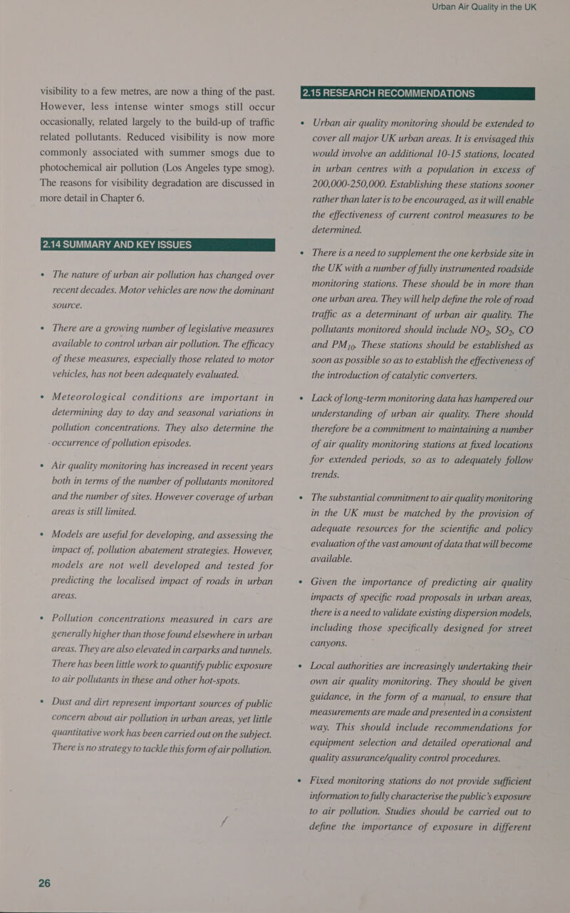 visibility to a few metres, are now a thing of the past. However, less intense winter smogs still occur occasionally, related largely to the build-up of traffic related pollutants. Reduced visibility is now more commonly associated with summer smogs due to photochemical air pollution (Los Angeles type smog). The reasons for visibility degradation are discussed in more detail in Chapter 6. 2.14 SUMMARY AND KEY ISSUES ¢ The nature of urban air pollution has changed over recent decades. Motor vehicles are now the dominant source. e There are a growing number of legislative measures available to control urban air pollution. The efficacy of these measures, especially those related to motor vehicles, has not been adequately evaluated. ¢ Meteorological conditions are important in determining day to day and seasonal variations in pollution concentrations. They also determine the -occurrence of pollution episodes. ¢ Air quality monitoring has increased in recent years both in terms of the number of pollutants monitored and the number of sites. However coverage of urban areas is still limited. ¢ Models are useful for developing, and assessing the impact of, pollution abatement strategies. However, models are not well developed and tested for predicting the localised impact of roads in urban areas. * Pollution concentrations measured in cars are generally higher than those found elsewhere in urban areas. They are also elevated in carparks and tunnels. There has been little work to quantify public exposure to air pollutants in these and other hot-spots. * Dust and dirt represent important sources of public concern about air pollution in urban areas, yet little quantitative work has been carried out on the subject. There is no strategy to tackle this form of air pollution. 26  Urban Air Quality in the UK cover all major UK urban areas. It is envisaged this would involve an additional 10-15 stations, located in urban centres with a population in excess of 200,000-250,000. Establishing these stations sooner rather than later is to be encouraged, as it will enable the effectiveness of current control measures to be determined. There is a need to supplement the one kerbside site in the UK with a number of fully instrumented roadside monitoring stations. These should be in more than one urban area. They will help define the role of road traffic as a determinant of urban air quality. The pollutants monitored should include NO>, SO>, CO and PM). These stations should be established as soon as possible so as to establish the effectiveness of the introduction of catalytic converters. Lack of long-term monitoring data has hampered our understanding of urban air quality. There should therefore be a commitment to maintaining a number of air quality monitoring stations at fixed locations for extended periods, so as to adequately follow trends. The substantial commitment to air quality monitoring in the UK must be matched by the provision of adequate resources for the scientific and policy evaluation of the vast amount of data that will become available. Given the importance of predicting air quality impacts of specific road proposals in urban areas, there is a need to validate existing dispersion models, including those specifically designed for street canyons. Local authorities are increasingly undertaking their own air quality monitoring. They should be given guidance, in the form of a manual, to ensure that measurements are made and presented in a consistent way. This should include recommendations for equipment selection and detailed operational and quality assurance/quality control procedures. Fixed monitoring stations do not provide sufficient information to fully characterise the public's exposure to air pollution. Studies should be carried out to define the importance of exposure in different