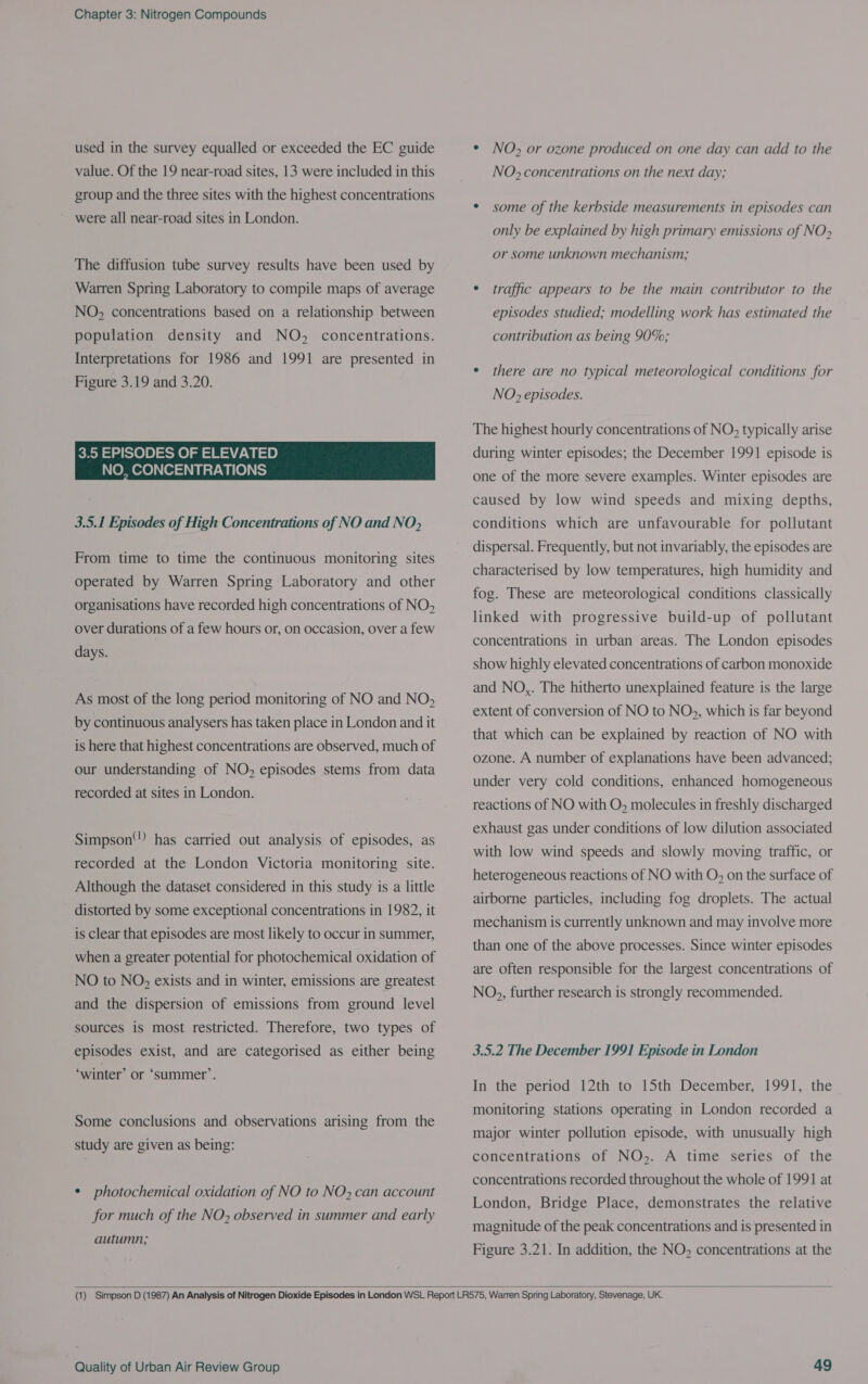 used in the survey equalled or exceeded the EC guide value. Of the 19 near-road sites, 13 were included in this group and the three sites with the highest concentrations were all near-road sites in London. The diffusion tube survey results have been used by Warren Spring Laboratory to compile maps of average NO, concentrations based on a relationship between population density and NO, concentrations. Interpretations for 1986 and 1991 are presented in Figure 3.19 and 3.20. 3.5 EPISODES OF ELEVATED NO, CONCENTRATIONS 3.5.1 Episodes of High Concentrations of NO and NO, From time to time the continuous monitoring sites operated by Warren Spring Laboratory and other organisations have recorded high concentrations of NO> over durations of a few hours or, on occasion, over a few days. As most of the long period monitoring of NO and NO, by continuous analysers has taken place in London and it is here that highest concentrations are observed, much of our understanding of NO, episodes stems from data recorded at sites in London. Simpson) has carried out analysis of episodes, as recorded at the London Victoria monitoring site. Although the dataset considered in this study is a little distorted by some exceptional concentrations in 1982, it is clear that episodes are most likely to occur in summer, when a greater potential for photochemical oxidation of NO to NO, exists and in winter, emissions are greatest and the dispersion of emissions from ground level sources is most restricted. Therefore, two types of episodes exist, and are categorised as either being ‘winter’ or ‘summer’. Some conclusions and observations arising from the study are given as being: ¢ photochemical oxidation of NO to NO, can account for much of the NO» observed in summer and early autumn; * NO, or ozone produced on one day can add to the NO> concentrations on the next day; * some of the kerbside measurements in episodes can only be explained by high primary emissions of NO> or some unknown mechanism; ¢ traffic appears to be the main contributor to the episodes studied; modelling work has estimated the contribution as being 90%; ¢ there are no typical meteorological conditions for NO> episodes. The highest hourly concentrations of NO; typically arise during winter episodes; the December 1991 episode is one of the more severe examples. Winter episodes are caused by low wind speeds and mixing depths, conditions which are unfavourable for pollutant dispersal. Frequently, but not invariably, the episodes are characterised by low temperatures, high humidity and fog. These are meteorological conditions classically linked with progressive build-up of pollutant concentrations in urban areas. The London episodes show highly elevated concentrations of carbon monoxide and NO,. The hitherto unexplained feature is the large extent of conversion of NO to NO;, which is far beyond that which can be explained by reaction of NO with ozone. A number of explanations have been advanced; under very cold conditions, enhanced homogeneous reactions of NO with O, molecules in freshly discharged exhaust gas under conditions of low dilution associated with low wind speeds and slowly moving traffic, or heterogeneous reactions of NO with O, on the surface of airborne particles, including fog droplets. The actual mechanism is currently unknown and may involve more than one of the above processes. Since winter episodes are often responsible for the largest concentrations of NO,, further research is strongly recommended. 3.5.2 The December 1991 Episode in London In the period 12th to 15th December, 1991, the monitoring stations operating in London recorded a major winter pollution episode, with unusually high concentrations of NO>. A time series of the concentrations recorded throughout the whole of 1991 at London, Bridge Place, demonstrates the relative magnitude of the peak concentrations and is presented in Figure 3.21. In addition, the NO, concentrations at the 