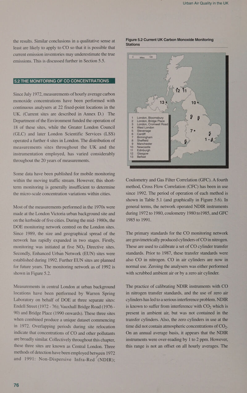 the results. Similar conclusions in a qualitative sense at least are likely to apply to CO so that it is possible that current emission inventories may underestimate the true emissions. This is discussed further in Section 5.5. 5.2 THE MONITORING OF CO CONCENTRATIONS Since July 1972, measurements of hourly average carbon monoxide concentrations have been performed with continuous analysers at 22 fixed-point locations in the UK. (Current sites are described in Annex D.) The Department of the Environment funded the operation of 18 of these sites, while the Greater London Council (GLC) and later London Scientific Services (LSS) operated a further 4 sites in London. The distribution of measurements sites throughout the UK and the instrumentation employed, has varied considerably throughout the 20 years of measurements. Some data have been published for mobile monitoring within the moving traffic stream. However, this short- term monitoring is generally insufficient to determine the micro-scale concentration variations within cities. Most of the measurements performed in the 1970s were made at the London Victoria urban background site and on the kerbside of five cities. During the mid- 1980s, the DOE monitoring network centred on the London sites. Since 1989, the size and geographical spread of the network has rapidly expanded in two stages. Firstly, monitoring was initiated at five NO, Directive sites. Secondly, Enhanced Urban Network (EUN) sites were established during 1992. Further EUN sites are planned for future years. The monitoring network as of 1992 is shown in Figure 5.2. Measurements in central London at urban background locations have been performed by Warren Spring Laboratory on behalf of DOE at three separate sites: Endell Street (1972 - 76); Vauxhall Bridge Road (1976 - 90) and Bridge Place (1990 onwards). These three sites when combined produce a unique dataset commencing in 1972. Overlapping periods during site relocation indicate that concentrations of CO and other pollutants are broadly similar. Collectively throughout this chapter, these three sites are known as Central London. Three methods of detection have been employed between 1972 and 1991: Non-Dispersive Infra-Red (NDIR); 76 Urban Air Quality in the UK Figure 5.2 Current UK Carbon Monoxide Monitoring Stations      London, Bloomsbury London, Bridge Place London, Cromwell Road West London Stevenage Cardiff Birmingham Sheffield : Manchester 10 Newcastle 141 Edinburgh 112 Glasgow E Belfast OMNANMKRWON= |   Coulometry and Gas Filter Correlation (GFC). A fourth method, Cross Flow Correlation (CFC) has been in use since 1992. The period of operation of each method is shown in Table 5.1 (and graphically in Figure 5.6). In general terms, the network operated NDIR instruments during 1972 to 1980, coulometry 1980 to1985, and GRFC 1955,10)19918 The primary standards for the CO monitoring network are gravimetrically produced cylinders of CO in nitrogen. These are used to calibrate a set of CO cylinder transfer standards. Prior to 1987, these transfer standards were also CO in nitrogen. CO in air cylinders are now in normal use. Zeroing the analysers was either performed with scrubbed ambient air or by a zero air cylinder. The practice of calibrating NDIR instruments with CO in nitrogen transfer standards, and the use of zero air cylinders has led to a serious interference problem. NDIR is known to suffer from interference’ with CO, which is present in ambient air, but was not contained in the transfer cylinders. Also, the zero cylinders in use at the time did not contain atmospheric concentrations of CO). On an annual average basis, it appears that the NDIR instruments were over-reading by | to 2 ppm. However, this range is not an offset on all hourly averages. The