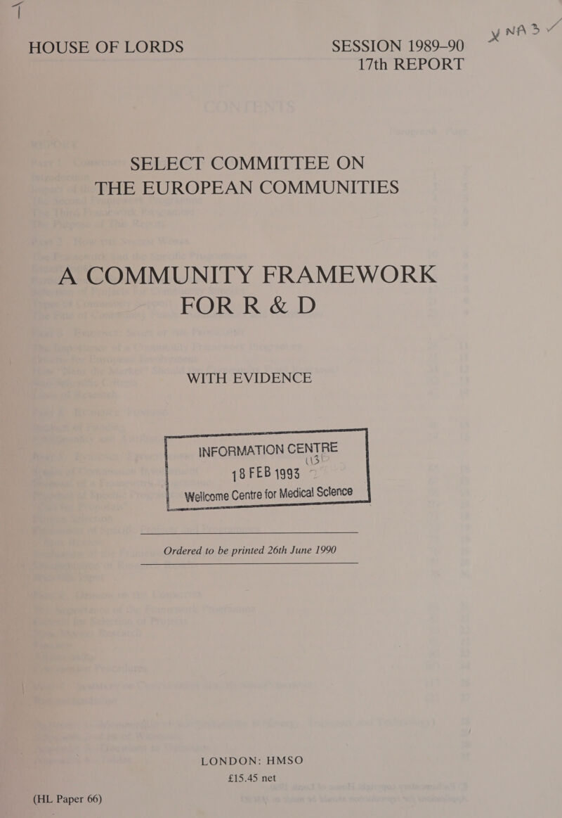 ) SY, NA % HOUSE OF LORDS SESSION 1989-90 17th REPORT SELECT COMMITTEE ON THE EUROPEAN COMMUNITIES A COMMUNITY FRAMEWORK FOR R &amp; D WITH EVIDENCE INFORMATION CENTRE | {8 FEB 1993 © | Wellcome Centre for Medical Science      Ordered to be printed 26th June 1990 LONDON: HMSO £15.45 net (HL Paper 66)