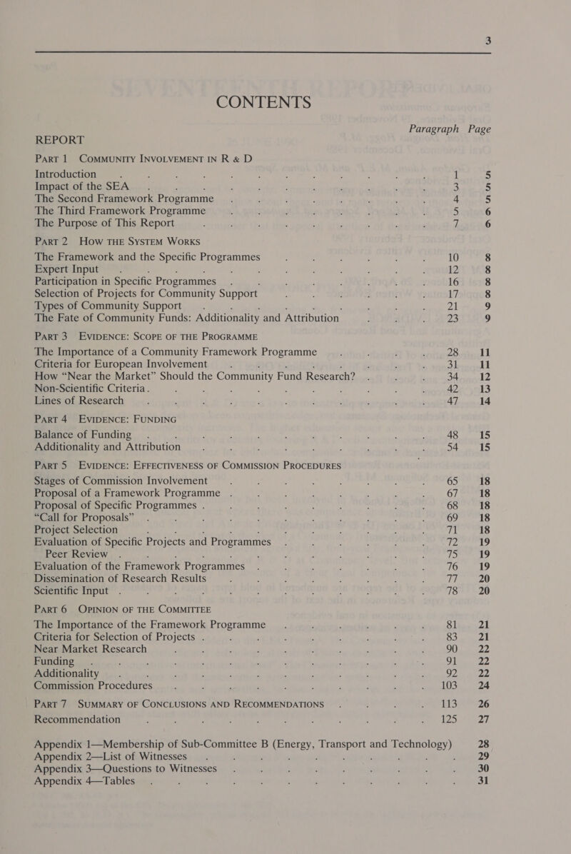  CONTENTS REPORT PART 1 COMMUNITY INVOLVEMENT IN R &amp; D Introduction : Impact of the SEA _.. The Second Framework Programme The Third Framework Programme The Purpose of This Report Part 2 How THE SYSTEM WoRKS The Framework and the Specific Programmes Expert Input Participation in Specific Programmes Selection of Projects for Community Support Types of Community Support The Fate of Community Funds: Additionality and Attribution PART 3. EVIDENCE: SCOPE OF THE PROGRAMME The Importance of a Community Framework Programme Criteria for European Involvement : How “Near the Market” Should the Community Fund Research? Non-Scientific Criteria . : ; : : Lines of Research PART 4. EVIDENCE: FUNDING Balance of Funding. Additionality and Attribution Part 5 EVIDENCE: EFFECTIVENESS OF COMMISSION PROCEDURES Stages of Commission Involvement Proposal of a Framework Programme Proposal of Specific Programmes . “Call for Proposals” Project Selection Evaluation of Specific Projects and Programmes Peer Review Evaluation of the Framework Programmes Dissemination of Research Results Scientific Input PART 6 OPINION OF THE COMMITTEE The Importance of the Framework Programme Criteria for Selection of Projects . Near Market Research Funding. Additionality ‘ Commission Procedures PART 7 SUMMARY OF CONCLUSIONS AND RECOMMENDATIONS Recommendation nN BWR Appendix 2—List of Witnesses Appendix 3—Questions to Witnesses Appendix 4—Tables ; ANNMnn COSHH OH CO 28 31