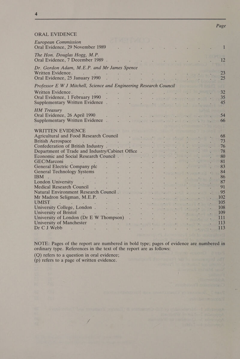 ORAL EVIDENCE European Commission Oral Evidence, 29 November 1989 The Hon. Douglas Hogg, M.P. Oral Evidence, 7 December 1989 . Dr. Gordon Adam, M.E.P. and Mr James Se Written Evidence. : : Oral Evidence, 25 J anuary 1990 Written Evidence. Oral Evidence, 1 February 1990 Supplementary Written Evidence . HM Treasury Oral Evidence, 26 April 1990 Supplementary Written Evidence . WRITTEN EVIDENCE Agricultural and Food Research Council British Aerospace Confederation of British Industry . Department of Trade and Industry/Cabinet Office . Economic and Social Research Council . GEC/Marconi General Electric Company ple General Technology Systems IBM ; London University Medical Research Council Natural Environment Research Council . Mr Madron Seligman, M.E.P. UMIST University College, London . University of Bristol . University of London (Dr E W Thompson) University of Manchester Dr C J Webb Page Ee be 23 32 35 45 54 66 ordinary type. References in the text of the report are as follows: (Q) refers to a question in oral evidence; (p) refers to a page of written evidence.