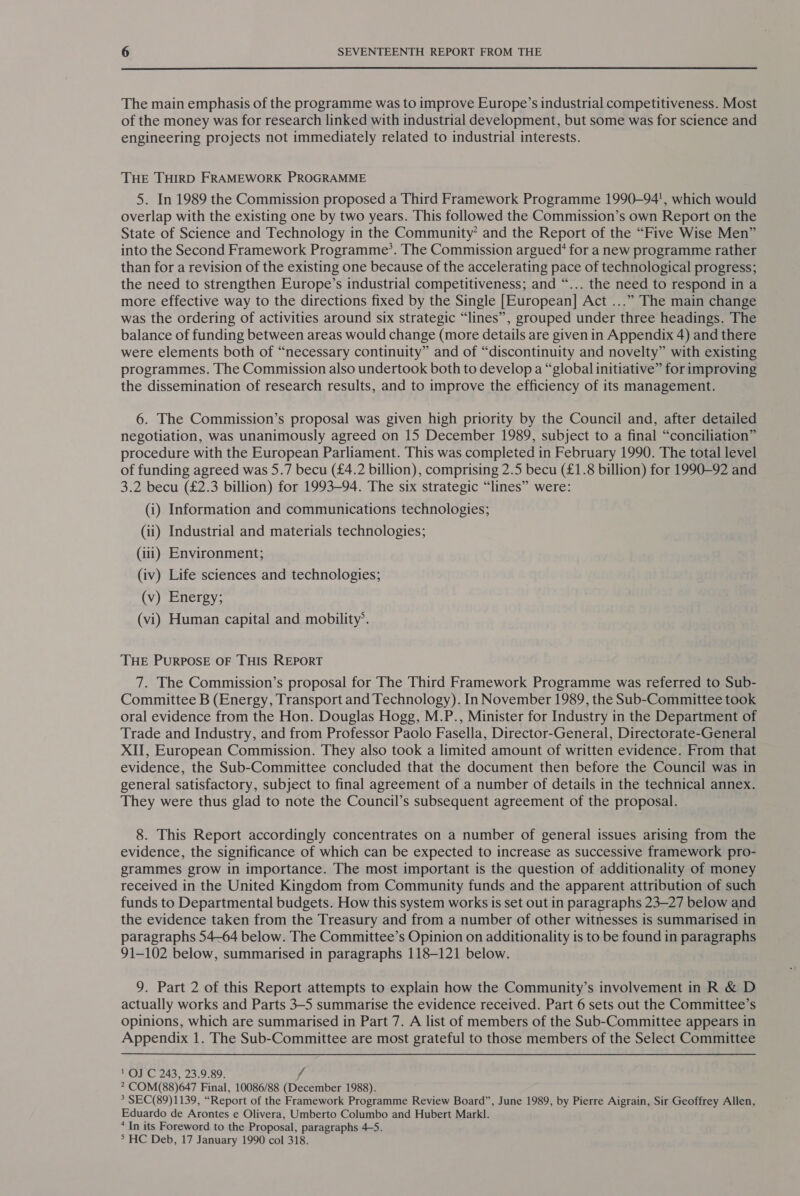  The main emphasis of the programme was to improve Europe’s industrial competitiveness. Most of the money was for research linked with industrial development, but some was for science and engineering projects not immediately related to industrial interests. THE THIRD FRAMEWORK PROGRAMME 5. In 1989 the Commission proposed a Third Framework Programme 1990—94', which would overlap with the existing one by two years. This followed the Commission’s own Report on the State of Science and Technology in the Community’ and the Report of the “Five Wise Men” into the Second Framework Programme’. The Commission argued‘ for a new programme rather than for a revision of the existing one because of the accelerating pace of technological progress; the need to strengthen Europe’s industrial competitiveness; and “... the need to respond in a more effective way to the directions fixed by the Single [European] Act ...” The main change was the ordering of activities around six strategic “lines”, grouped under three headings. The balance of funding between areas would change (more details are given in Appendix 4) and there were elements both of “necessary continuity” and of “discontinuity and novelty” with existing programmes. The Commission also undertook both to develop a “global initiative” for improving the dissemination of research results, and to improve the efficiency of its management. 6. The Commission’s proposal was given high priority by the Council and, after detailed negotiation, was unanimously agreed on 15 December 1989, subject to a final “conciliation” procedure with the European Parliament. This was completed in February 1990. The total level of funding agreed was 5.7 becu (£4.2 billion), comprising 2.5 becu (£1.8 billion) for 1990-92 and 3.2 becu (£2.3 billion) for 1993-94. The six strategic “lines” were: (i) Information and communications technologies; (ii) Industrial and materials technologies; (iii) Environment; (iv) Life sciences and technologies; (v) Energy, (vi) Human capital and mobility’. THE PURPOSE OF THIS REPORT 7. The Commission’s proposal for The Third Framework Programme was referred to Sub- Committee B (Energy, Transport and Technology). In November 1989, the Sub-Committee took oral evidence from the Hon. Douglas Hogg, M.P., Minister for Industry in the Department of Trade and Industry, and from Professor Paolo Fasella, Director-General, Directorate-General XII, European Commission. They also took a limited amount of written evidence. From that evidence, the Sub-Committee concluded that the document then before the Council was in general satisfactory, subject to final agreement of a number of details in the technical annex. They were thus glad to note the Council’s subsequent agreement of the proposal. 8. This Report accordingly concentrates on a number of general issues arising from the evidence, the significance of which can be expected to increase as successive framework pro- grammes grow in importance. The most important is the question of additionality of money received in the United Kingdom from Community funds and the apparent attribution of such funds to Departmental budgets. How this system works is set out in paragraphs 23—27 below and the evidence taken from the Treasury and from a number of other witnesses is summarised in paragraphs 54-64 below. The Committee’s Opinion on additionality is to be found in paragraphs 91-102 below, summarised in paragraphs 118-121 below. 9. Part 2 of this Report attempts to explain how the Community’s involvement in R &amp; D actually works and Parts 3-5 summarise the evidence received. Part 6 sets out the Committee’s opinions, which are summarised in Part 7. A list of members of the Sub-Committee appears in Appendix 1. The Sub-Committee are most grateful to those members of the Select Committee 1 OJ C 243, 23.9.89. f * COM(88)647 Final, 10086/88 (December 1988). * SEC(89)1139, “Report of the Framework Programme Review Board”, June 1989, by Pierre Aigrain, Sir Geoffrey Allen, Eduardo de Arontes e Olivera, Umberto Columbo and Hubert Markl. * In its Foreword to the Proposal, paragraphs 4-5. ° HC Deb, 17 January 1990 col 318.