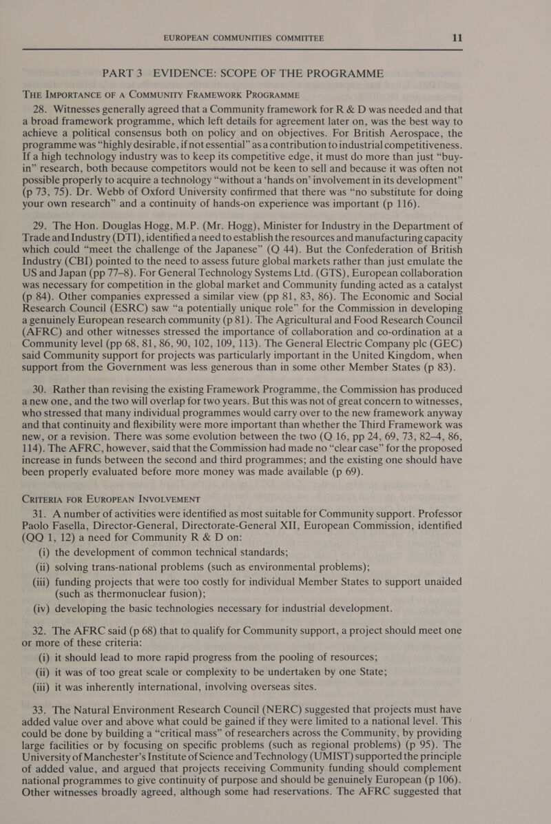 PART 3) EVIDENCE: SCOPE OF THE PROGRAMME THE IMPORTANCE OF A COMMUNITY FRAMEWORK PROGRAMME 28. Witnesses generally agreed that a Community framework for R &amp; D was needed and that a broad framework programme, which left details for agreement later on, was the best way to achieve a political consensus both on policy and on objectives. For British Aerospace, the programme was “highly desirable, ifnot essential” as a contribution to industrial competitiveness. If a high technology industry was to keep its competitive edge, it must do more than just “buy- in” research, both because competitors would not be keen to sell and because it was often not possible properly to acquire a technology “without a ‘hands on’ involvement in its development” (p 73, 75). Dr. Webb of Oxford University confirmed that there was “no substitute for doing your own research” and a continuity of hands-on experience was important (p 116). 29. The Hon. Douglas Hogg, M.P. (Mr. Hogg), Minister for Industry in the Department of Trade and Industry (DTI), identified a need to establish the resources and manufacturing capacity which could “meet the challenge of the Japanese” (Q 44). But the Confederation of British Industry (CBI) pointed to the need to assess future global markets rather than just emulate the US and Japan (pp 77-8). For General Technology Systems Ltd. (GTS), European collaboration was necessary for competition in the global market and Community funding acted as a catalyst (p 84). Other companies expressed a similar view (pp 81, 83, 86). The Economic and Social Research Council (ESRC) saw “a potentially unique role” for the Commission in developing a genuinely European research community (p 81). The Agricultural and Food Research Council (AFRC) and other witnesses stressed the importance of collaboration and co-ordination at a Community level (pp 68, 81, 86, 90, 102, 109, 113). The General Electric Company plc (GEC) said Community support for projects was particularly important in the United Kingdom, when support from the Government was less generous than in some other Member States (p 83). 30. Rather than revising the existing Framework Programme, the Commission has produced a new one, and the two will overlap for two years. But this was not of great concern to witnesses, who stressed that many individual programmes would carry over to the new framework anyway and that continuity and flexibility were more important than whether the Third Framework was new, or a revision. There was some evolution between the two (Q 16, pp 24, 69, 73, 82-4, 86, 114). The AFRC, however, said that the Commission had made no “clear case” for the proposed increase in funds between the second and third programmes; and the existing one should have been properly evaluated before more money was made available (p 69). CRITERIA FOR EUROPEAN INVOLVEMENT 31. A number of activities were identified as most suitable for Community support. Professor Paolo Fasella, Director-General, Directorate-General XII, European Commission, identified (QQ 1, 12) a need for Community R &amp; D on: (i) the development of common technical standards; (ii) solving trans-national problems (such as environmental problems); (iii) funding projects that were too costly for individual Member States to support unaided (such as thermonuclear fusion); (iv) developing the basic technologies necessary for industrial development. 32. The AFRC said (p 68) that to qualify for Community support, a project should meet one or more of these criteria: (i) it should lead to more rapid progress from the pooling of resources; (ii) it was of too great scale or complexity to be undertaken by one State; (iii) it was inherently international, involving overseas sites. 33. The Natural Environment Research Council (NERC) suggested that projects must have added value over and above what could be gained if they were limited to a national level. This could be done by building a “critical mass” of researchers across the Community, by providing large facilities or by focusing on specific problems (such as regional problems) (p 95). The University of Manchester’s Institute of Science and Technology (UMIST) supported the principle of added value, and argued that projects receiving Community funding should complement national programmes to give continuity of purpose and should be genuinely European (p 106). Other witnesses broadly agreed, although some had reservations. The AFRC suggested that
