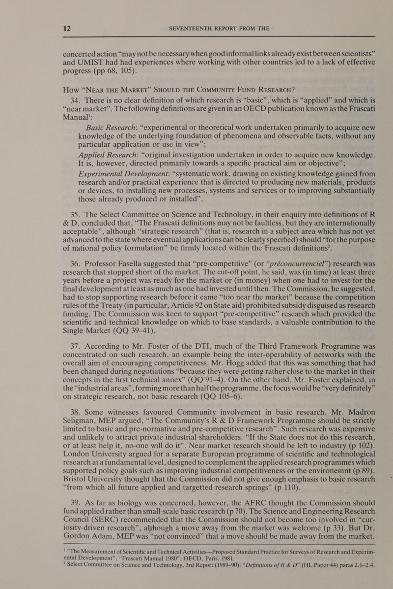  concerted action “may not be necessary when good informal links already exist between scientists” and UMIST had had experiences where working with other countries led to a lack of effective progress (pp 68, 105). How “NEAR THE MARKET” SHOULD THE COMMUNITY FUND RESEARCH? 34. There is no clear definition of which research is “basic”, which is “applied” and which is “near market”. The following definitions are given in an OECD publication known as the Frascati Manual: Basic Research: “experimental or theoretical work undertaken primarily to acquire new knowledge of the underlying foundation of phenomena and observable facts, without any particular application or use in view”; Applied Research: “original investigation undertaken in order to acquire new knowledge. It is, however, directed primarily towards a specific practical aim or objective”; Experimental Development: “systematic work, drawing on existing knowledge gained from research and/or practical experience that is directed to producing new materials, products or devices, to installing new processes, systems and services or to improving substantially those already produced or installed”. 35. The Select Committee on Science and Technology, in their enquiry into definitions of R &amp; D, concluded that, “The Frascati definitions may not be faultless, but they are internationally acceptable”, although “strategic research” (that is, research in a subject area which has not yet advanced to the state where eventual applications can be clearly specified) should “for the purpose of national policy formulation” be firmly located within the Frascati definitions’. 36. Professor Fasella suggested that “pre-competitive” (or “préconcurrenciel”) research was research that stopped short of the market. The cut-off point, he said, was (in time) at least three years before a project was ready for the market or (in money) when one had to invest for the final development at least as much as one had invested until then. The Commission, he suggested, had to stop supporting research before it came “too near the market” because the competition rules of the Treaty (in particular, Article 92 on State aid) prohibited subsidy disguised as research funding. The Commission was keen to support “pre-competitive” research which provided the scientific and technical knowledge on which to base standards, a valuable contribution to the Single Market (QQ 39-41). 37. According to Mr. Foster of the DTI, much of the Third Framework Programme was concentrated on such research, an example being the inter-operability of networks with the overall aim of encouraging competitiveness. Mr. Hogg added that this was something that had been changed during negotiations “because they were getting rather close to the market in their concepts in the first technical annex” (QQ 91-4). On the other hand, Mr. Foster explained, in the “industrial areas” , forming more than half the programme, the focus would be “very definitely” on strategic research, not basic research (QQ 105-6). 38. Some witnesses favoured Community involvement in basic research. Mr. Madron Seligman, MEP argued, “The Community’s R &amp; D Framework Programme should be strictly limited to basic and pre-normative and pre-competitive research”. Such research was expensive and unlikely to attract private industrial shareholders. “If the State does not do this research, or at least help it, no-one will do it”. Near market research should be left to industry (p 102). London University argued for a separate European programme of scientific and technological research at a fundamental level, designed to complement the applied research programmes which supported policy goals such as improving industrial competitiveness or the environemnt (p 89). Bristol University thought that the Commission did not give enough emphasis to basic research “from which all future applied and targetted research springs” (p 110). 39. As far as biology was concerned, however, the AFRC thought the Commission should fund applied rather than small-scale basic research (p 70). The Science and Engineering Research Council (SERC) recommended that the Commission should not become too involved in “cur- iosity-driven research”, algfhough a move away from the market was welcome (p 33). But Dr. Gordon Adam, MEP was “not convinced” that a move should be made away from the market. ' “The Measurement of Scientific and Technical Activities—Proposed Standard Practice for Surveys of Research and Experim- ental Development”, “Frascati Manual 1980”, OECD, Paris, 1981. * Select Committee on Science and Technology, 3rd Report (1989-90): “Definitions of R &amp; D” (HL Paper 44) paras 2.1-2.4.