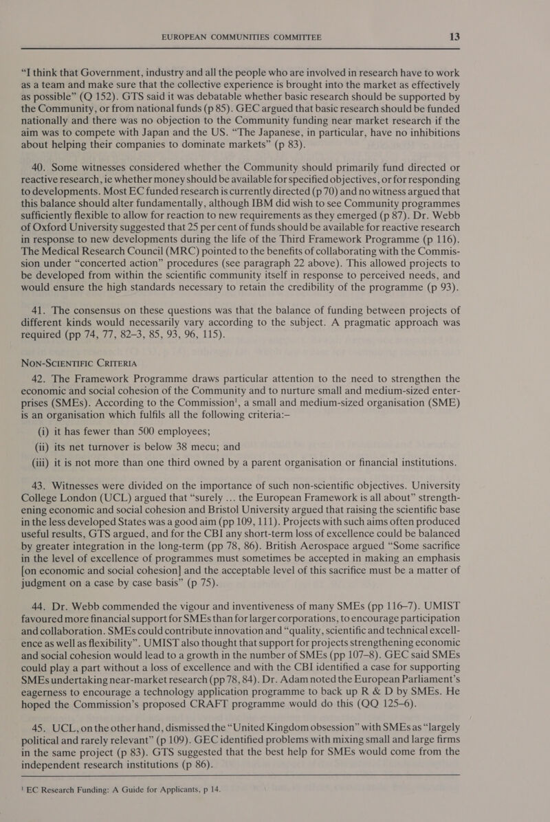 “T think that Government, industry and all the people who are involved in research have to work as a team and make sure that the collective experience is brought into the market as effectively as possible” (Q 152). GTS said it was debatable whether basic research should be supported by the Community, or from national funds (p 85). GEC argued that basic research should be funded nationally and there was no objection to the Community funding near market research if the aim was to compete with Japan and the US. “The Japanese, in particular, have no inhibitions about helping their companies to dominate markets” (p 83). 40. Some witnesses considered whether the Community should primarily fund directed or reactive research, ie whether money should be available for specified objectives, or for responding to developments. Most EC funded research is currently directed (p 70) and no witness argued that this balance should alter fundamentally, although IBM did wish to see Community programmes sufficiently flexible to allow for reaction to new requirements as they emerged (p 87). Dr. Webb of Oxford University suggested that 25 per cent of funds should be available for reactive research in response to new developments during the life of the Third Framework Programme (p 116). The Medical Research Council (MRC) pointed to the benefits of collaborating with the Commis- sion under “concerted action” procedures (see paragraph 22 above). This allowed projects to be developed from within the scientific community itself in response to perceived needs, and would ensure the high standards necessary to retain the credibility of the programme (p 93). 41. The consensus on these questions was that the balance of funding between projects of different kinds would necessarily vary according to the subject. A pragmatic approach was required (pp 74, 77, 82-3, 85, 93, 96, 115). Non-SCIENTIFIC CRITERIA 42. The Framework Programme draws particular attention to the need to strengthen the economic and social cohesion of the Community and to nurture small and medium-sized enter- prises (SMEs). According to the Commission’, a small and medium-sized organisation (SME) is an organisation which fulfils all the following criteria:— (i) it has fewer than 500 employees; (ii) its net turnover is below 38 mecu; and (iii) it is not more than one third owned by a parent organisation or financial institutions. 43. Witnesses were divided on the importance of such non-scientific objectives. University College London (UCL) argued that “surely ... the European Framework is all about” strength- ening economic and social cohesion and Bristol University argued that raising the scientific base in the less developed States was a good aim (pp 109, 111). Projects with such aims often produced useful results, GTS argued, and for the CBI any short-term loss of excellence could be balanced by greater integration in the long-term (pp 78, 86). British Aerospace argued “Some sacrifice in the level of excellence of programmes must sometimes be accepted in making an emphasis [on economic and social cohesion] and the acceptable level of this sacrifice must be a matter of judgment on a case by case basis” (p 75). 44. Dr. Webb commended the vigour and inventiveness of many SMEs (pp 116-7). UMIST favoured more financial support for SMEs than for larger corporations, to encourage participation and collaboration. SMEs could contribute innovation and “quality, scientific and technical excell- ence as well as flexibility”. UMIST also thought that support for projects strengthening economic and social cohesion would lead to a growth in the number of SMEs (pp 107-8). GEC said SMEs could play a part without a loss of excellence and with the CBI identified a case for supporting SMEs undertaking near-market research (pp 78, 84). Dr. Adam noted the European Parliament’s eagerness to encourage a technology application programme to back up R &amp; D by SMEs. He hoped the Commission’s proposed CRAFT programme would do this (QQ 125-6). 45. UCL, onthe other hand, dismissed the “United Kingdom obsession” with SMEs as “largely political and rarely relevant” (p 109). GEC identified problems with mixing small and large firms in the same project (p 83). GTS suggested that the best help for SMEs would come from the independent research institutions (p 86). ' EC Research Funding: A Guide for Applicants, p 14.