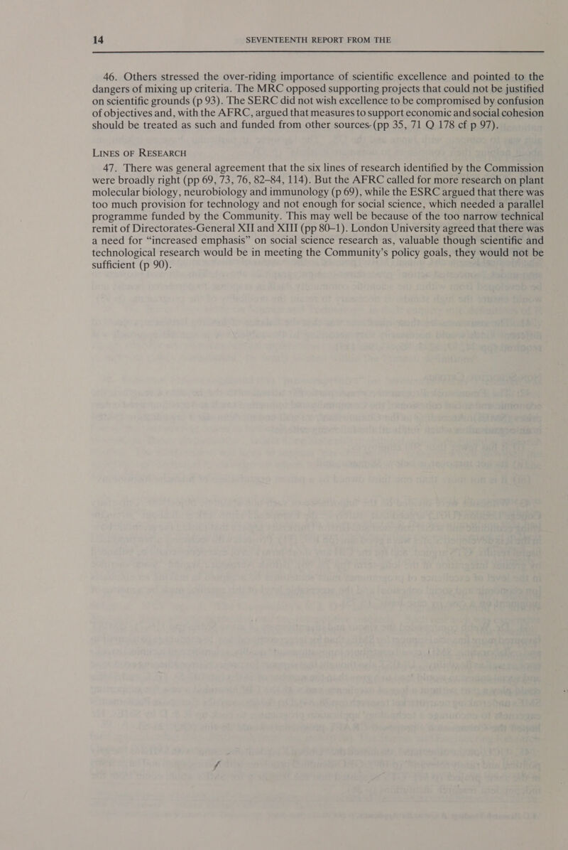 46. Others stressed the over-riding importance of scientific excellence and pointed to the dangers of mixing up criteria. The MRC opposed supporting projects that could not be justified on scientific grounds (p 93). The SERC did not wish excellence to be compromised by confusion of objectives and, with the AFRC, argued that measures to support economic and social cohesion should be treated as such and funded from other sources-(pp 35, 71 Q 178 cf p 97). LINES OF RESEARCH 47. There was general agreement that the six lines of research identified by the Commission were broadly right (pp 69, 73, 76, 82-84, 114). But the AFRC called for more research on plant molecular biology, neurobiology and immunology (p 69), while the ESRC argued that there was too much provision for technology and not enough for social science, which needed a parallel programme funded by the Community. This may well be because of the too narrow technical remit of Directorates-General XI and XIII (pp 80-1). London University agreed that there was a need for “increased emphasis” on social science research as, valuable though scientific and technological research would be in meeting the Community’s policy goals, they would not be sufficient (p 90). .