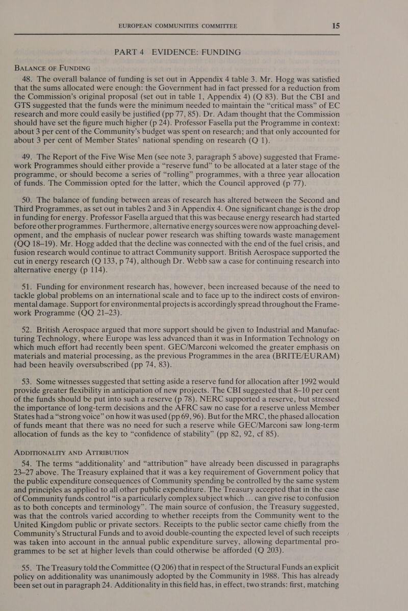 PART 4 EVIDENCE: FUNDING BALANCE OF FUNDING 48. The overall balance of funding is set out in Appendix 4 table 3. Mr. Hogg was satisfied that the sums allocated were enough: the Government had in fact pressed for a reduction from the Commission’s original proposal (set out in table 1, Appendix 4) (Q 83). But the CBI and GTS suggested that the funds were the minimum needed to maintain the “critical mass” of EC research and more could easily be justified (pp 77, 85). Dr. Adam thought that the Commission should have set the figure much higher (p 24). Professor Fasella put the Programme in context: about 3 per cent of the Community’s budget was spent on research; and that only accounted for about 3 per cent of Member States’ national spending on research (Q 1). 49. The Report of the Five Wise Men (see note 3, paragraph 5 above) suggested that Frame- work Programmes should either provide a “reserve fund” to be allocated at a later stage of the programme, or should become a series of “rolling” programmes, with a three year allocation of funds. The Commission opted for the latter, which the Council approved (p 77). 50. The balance of funding between areas of research has altered between the Second and Third Programmes, as set out in tables 2 and 3 in Appendix 4. One significant change is the drop in funding for energy. Professor Fasella argued that this was because energy research had started before other programmes. Furthermore, alternative energy sources were now approaching devel- opment, and the emphasis of nuclear power research was shifting towards waste management (QQ 18-19). Mr. Hogg added that the decline was connected with the end of the fuel crisis, and fusion research would continue to attract Community support. British Aerospace supported the cut in energy research (Q 133, p 74), although Dr. Webb saw a case for continuing research into alternative energy (p 114). 51. Funding for environment research has, however, been increased because of the need to tackle global problems on an international scale and to face up to the indirect costs of environ- mental damage. Support for environmental projects is accordingly spread throughout the Frame- work Programme (QQ 21-23). 52. British Aerospace argued that more support should be given to Industrial and Manufac- turing Technology, where Europe was less advanced than it was in Information Technology on which much effort had recently been spent. GEC/Marconi welcomed the greater emphasis on materials and material processing, as the previous Programmes in the area (BRITE/EURAM) had been heavily oversubscribed (pp 74, 83). 53. Some witnesses suggested that setting aside a reserve fund for allocation after 1992 would provide greater flexibility in anticipation of new projects. The CBI suggested that 8-10 per cent of the funds should be put into such a reserve (p 78). NERC supported a reserve, but stressed the importance of long-term decisions and the AFRC saw no case for a reserve unless Member States had a “strong voice” on how it was used (pp 69, 96). But for the MRC, the phased allocation of funds meant that there was no need for such a reserve while GEC/Marconi saw long-term allocation of funds as the key to “confidence of stability” (pp 82, 92, cf 85). ADDITIONALITY AND ATTRIBUTION 54. The terms “additionality’ and “attribution” have already been discussed in paragraphs 23-27 above. The Treasury explained that it was a key requirement of Government policy that the public expenditure consequences of Community spending be controlled by the same system and principles as applied to all other public expenditure. The Treasury accepted that in the case of Community funds control “is a particularly complex subject which ... can give rise to confusion as to both concepts and terminology”. The main source of confusion, the Treasury suggested, was that the controls varied according to whether receipts from the Community went to the United Kingdom public or private sectors. Receipts to the public sector came chiefly from the Community’s Structural Funds and to avoid double-counting the expected level of such receipts was taken into account in the annual public expenditure survey, allowing departmental pro- grammes to be set at higher levels than could otherwise be afforded (Q 203). 55. The Treasury told the Committee (Q 206) that in respect of the Structural Funds an explicit policy on additionality was unanimously adopted by the Community in 1988. This has already been set out in paragraph 24. Additionality in this field has, in effect, two strands: first, matching