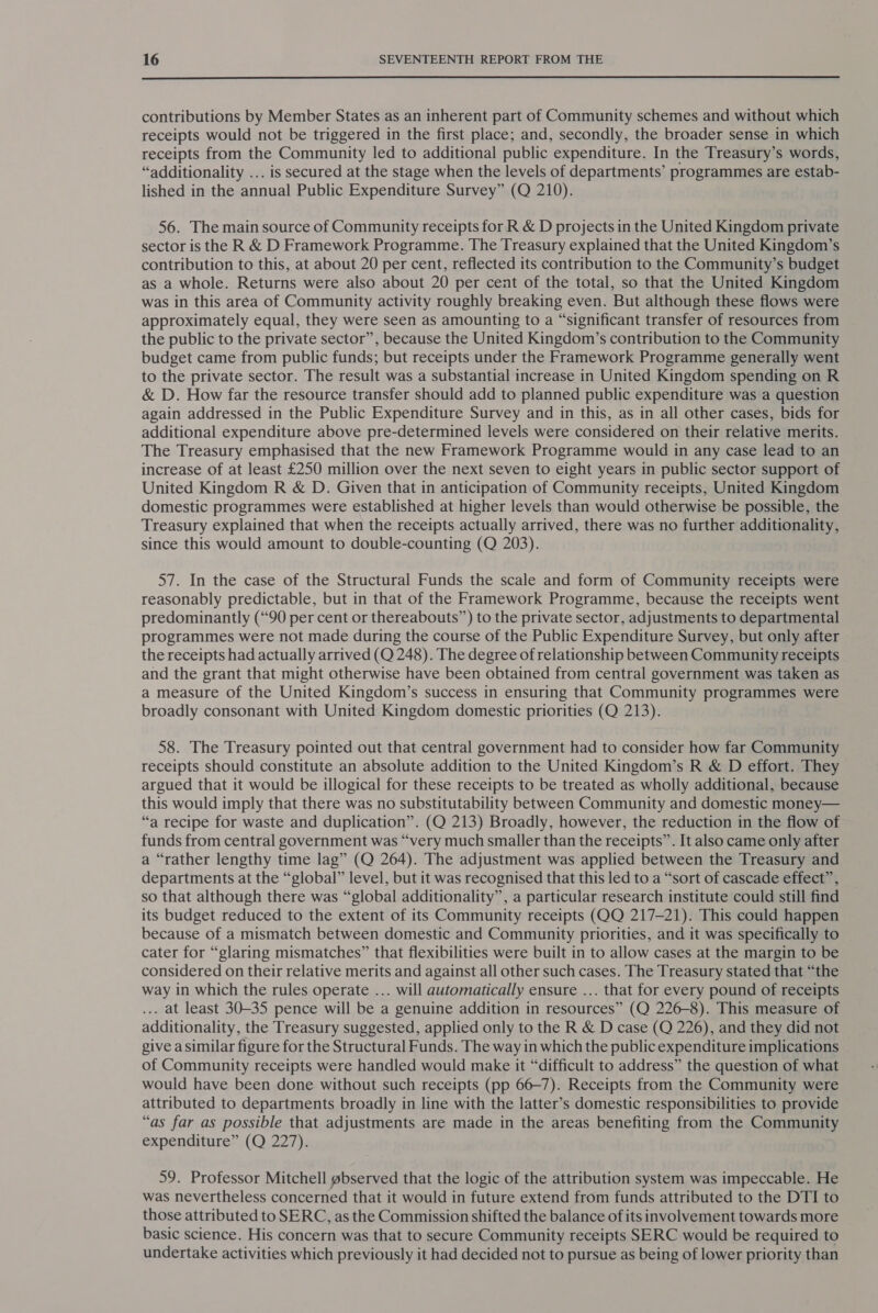  contributions by Member States as an inherent part of Community schemes and without which receipts would not be triggered in the first place; and, secondly, the broader sense in which receipts from the Community led to additional public expenditure. In the Treasury’s words, “additionality ... is secured at the stage when the levels of departments’ programmes are estab- lished in the annual Public Expenditure Survey” (Q 210). 56. The main source of Community receipts for R &amp; D projects in the United Kingdom private sector is the R &amp; D Framework Programme. The Treasury explained that the United Kingdom’s contribution to this, at about 20 per cent, reflected its contribution to the Community’s budget as a whole. Returns were also about 20 per cent of the total, so that the United Kingdom was in this aréa of Community activity roughly breaking even. But although these flows were approximately equal, they were seen as amounting to a “significant transfer of resources from the public to the private sector”, because the United Kingdom’s contribution to the Community budget came from public funds; but receipts under the Framework Programme generally went to the private sector. The result was a substantial increase in United Kingdom spending on R &amp; D. How far the resource transfer should add to planned public expenditure was a question again addressed in the Public Expenditure Survey and in this, as in all other cases, bids for additional expenditure above pre-determined levels were considered on their relative merits. The Treasury emphasised that the new Framework Programme would in any case lead to an increase of at least £250 million over the next seven to eight years in public sector support of United Kingdom R &amp; D. Given that in anticipation of Community receipts, United Kingdom domestic programmes were established at higher levels than would otherwise be possible, the Treasury explained that when the receipts actually arrived, there was no further additionality, since this would amount to double-counting (Q 203). 57. In the case of the Structural Funds the scale and form of Community receipts were reasonably predictable, but in that of the Framework Programme, because the receipts went predominantly (“90 per cent or thereabouts”) to the private sector, adjustments to departmental programmes were not made during the course of the Public Expenditure Survey, but only after the receipts had actually arrived (Q 248). The degree of relationship between Community receipts and the grant that might otherwise have been obtained from central government was taken as a measure of the United Kingdom’s success in ensuring that Community programmes were broadly consonant with United Kingdom domestic priorities (Q 213). 58. The Treasury pointed out that central government had to consider how far Community receipts should constitute an absolute addition to the United Kingdom’s R &amp; D effort. They argued that it would be illogical for these receipts to be treated as wholly additional, because this would imply that there was no substitutability between Community and domestic money— “a recipe for waste and duplication”. (Q 213) Broadly, however, the reduction in the flow of funds from central government was “very much smaller than the receipts”. It also came only after a “rather lengthy time lag” (Q 264). The adjustment was applied between the Treasury and departments at the “global” level, but it was recognised that this led to a “sort of cascade effect”, so that although there was “global additionality”, a particular research institute could still find its budget reduced to the extent of its Community receipts (QQ 217-21). This could happen because of a mismatch between domestic and Community priorities, and it was specifically to cater for “glaring mismatches” that flexibilities were built in to allow cases at the margin to be considered on their relative merits and against all other such cases. The Treasury stated that “the way in which the rules operate ... will automatically ensure ... that for every pound of receipts ... at least 30-35 pence will be a genuine addition in resources” (Q 226-8). This measure of additionality, the Treasury suggested, applied only to the R &amp; D case (Q 226), and they did not give a similar figure for the Structural Funds. The way in which the public expenditure implications of Community receipts were handled would make it “difficult to address” the question of what would have been done without such receipts (pp 66-7). Receipts from the Community were attributed to departments broadly in line with the latter’s domestic responsibilities to provide “as far as possible that adjustments are made in the areas benefiting from the Community expenditure” (Q 227). 59. Professor Mitchell gbserved that the logic of the attribution system was impeccable. He was nevertheless concerned that it would in future extend from funds attributed to the DTI to those attributed to SERC, as the Commission shifted the balance of its involvement towards more basic science. His concern was that to secure Community receipts SERC would be required to undertake activities which previously it had decided not to pursue as being of lower priority than