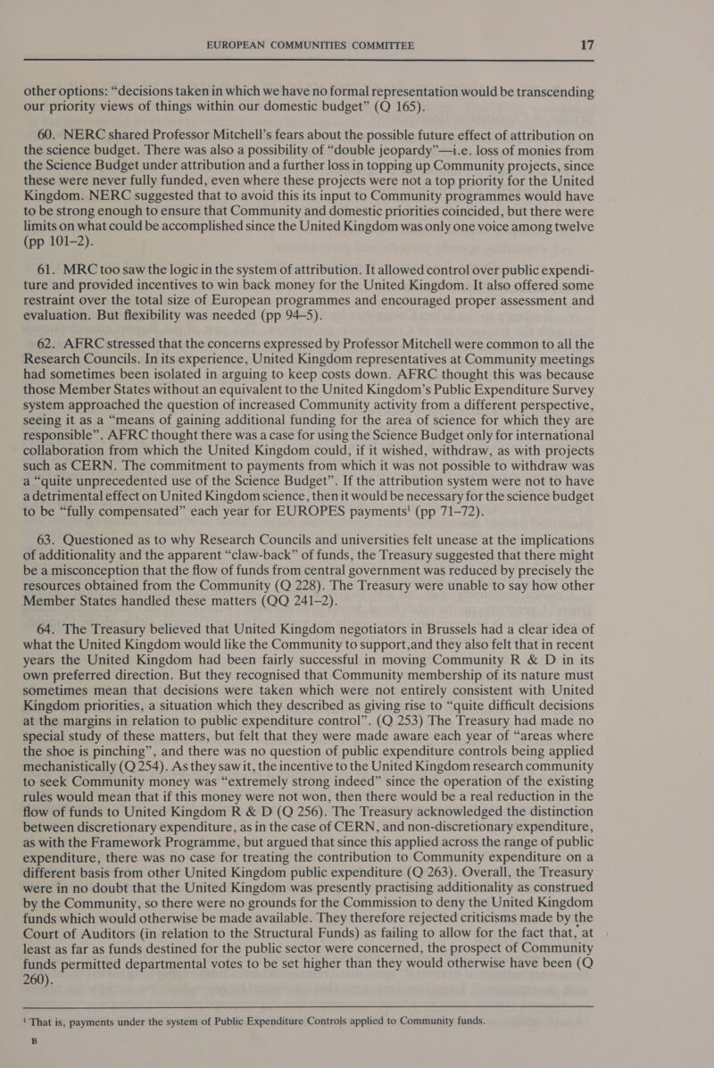  other options: “decisions taken in which we have no formal representation would be transcending our priority views of things within our domestic budget” (Q 165). 60. NERC shared Professor Mitchell’s fears about the possible future effect of attribution on the science budget. There was also a possibility of “double jeopardy”—i.e. loss of monies from the Science Budget under attribution and a further loss in topping up Community projects, since these were never fully funded, even where these projects were not a top priority for the United Kingdom. NERC suggested that to avoid this its input to Community programmes would have to be strong enough to ensure that Community and domestic priorities coincided, but there were limits on what could be accomplished since the United Kingdom was only one voice among twelve (pp 101-2). 61. MRC too saw the logic in the system of attribution. It allowed control over public expendi- ture and provided incentives to win back money for the United Kingdom. It also offered some restraint over the total size of European programmes and encouraged proper assessment and evaluation. But flexibility was needed (pp 94-5). 62. AFRC stressed that the concerns expressed by Professor Mitchell were common to all the Research Councils. In its experience, United Kingdom representatives at Community meetings had sometimes been isolated in arguing to keep costs down. AFRC thought this was because those Member States without an equivalent to the United Kingdom’s Public Expenditure Survey system approached the question of increased Community activity from a different perspective, seeing it as a “means of gaining additional funding for the area of science for which they are responsible”. AFRC thought there was a case for using the Science Budget only for international collaboration from which the United Kingdom could, if it wished, withdraw, as with projects such as CERN. The commitment to payments from which it was not possible to withdraw was a “quite unprecedented use of the Science Budget”. If the attribution system were not to have a detrimental effect on United Kingdom science, then it would be necessary for the science budget to be “fully compensated” each year for EUROPES payments! (pp 71-72). 63. Questioned as to why Research Councils and universities felt unease at the implications of additionality and the apparent “claw-back” of funds, the Treasury suggested that there might be a misconception that the flow of funds from central government was reduced by precisely the resources obtained from the Community (Q 228). The Treasury were unable to say how other Member States handled these matters (QO 241-2). 64. The Treasury believed that United Kingdom negotiators in Brussels had a clear idea of what the United Kingdom would like the Community to support,and they also felt that in recent years the United Kingdom had been fairly successful in moving Community R &amp; D in its own preferred direction. But they recognised that Community membership of its nature must sometimes mean that decisions were taken which were not entirely consistent with United Kingdom priorities, a situation which they described as giving rise to “quite difficult decisions at the margins in relation to public expenditure control”. (Q 253) The Treasury had made no special study of these matters, but felt that they were made aware each year of “areas where the shoe is pinching”, and there was no question of public expenditure controls being applied mechanistically (Q 254). As they sawit, the incentive to the United Kingdom research community to seek Community money was “extremely strong indeed” since the operation of the existing rules would mean that if this money were not won, then there would be a real reduction in the flow of funds to United Kingdom R &amp; D (Q 256). The Treasury acknowledged the distinction between discretionary expenditure, as in the case of CERN, and non-discretionary expenditure, as with the Framework Programme, but argued that since this applied across the range of public expenditure, there was no case for treating the contribution to Community expenditure on a different basis from other United Kingdom public expenditure (Q 263). Overall, the Treasury were in no doubt that the United Kingdom was presently practising additionality as construed by the Community, so there were no grounds for the Commission to deny the United Kingdom funds which would otherwise be made available. They therefore rejected criticisms made by the Court of Auditors (in relation to the Structural Funds) as failing to allow for the fact that, at least as far as funds destined for the public sector were concerned, the prospect of Community funds permitted departmental votes to be set higher than they would otherwise have been (Q 260). ‘1 That is, payments under the system of Public Expenditure Controls applied to Community funds. B