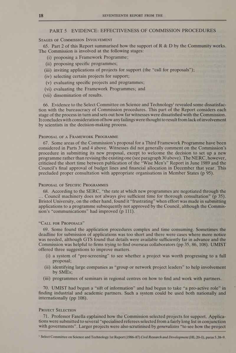  PART 5 EVIDENCE: EFFECTIVENESS OF COMMISSION PROCEDURES STAGES OF COMMISSION INVOLVEMENT 65. Part 2 of this Report summarised how the support of R &amp; D by the Community works. The Commission is involved at the following stages: (i) proposing a Framework Programme; (ii) proposing specific programmes; (iii) inviting applications of projects for support (the “call for proposals”); (iv) selecting certain projects for support; (v) evaluating specific projects and programmes; (vi) evaluating the Framework Programmes; and (vii) dissemination of results. 66. Evidence to the Select Committee on Science and Technology’ revealed some dissatisfac- tion with the bureaucracy of Commission procedures. This part of the Report considers each stage of the process in turn and sets out how far witnesses were dissatisfied with the Commission. It concludes with consideration of how any failings were thought to result from lack of involvement by scientists in the decision-making process. PROPOSAL OF A FRAMEWORK PROGRAMME 67. Some areas of the Commission’s proposal for a Third Framework Programme have been considered in Parts 3 and 4 above. Witnesses did not generally comment on the Commission’s procedure in submitting its new proposal, except to welcome the decision to set up a new programme rather than revising the existing one (see paragraph 30 above). The NERC, however, criticised the short time between publication of the “Wise Men’s” Report in June 1989 and the Council’s final approval of budget lines and financial allocation in December that year. This precluded proper consultation with appropriate organisations in Member States (p 95). PROPOSAL OF SPECIFIC PROGRAMMES 68. According to the SERC, “the rate at which new programmes are negotiated through the ... Council machinery does not always give sufficient time for thorough consultation” (p 35). Bristol University, on the other hand, found it “frustrating” when effort was made in submitting applications to a programme subsequently not approved by the Council, although the Commis- sion’s “communications” had improved (p 111). “CALL FOR PROPOSALS” 69. Some found the: application procedures complex and time consuming. Sometimes the deadline for submission of applications was too short and there were cases where more notice was needed, although GTS found that details were available sufficiently far in advance and the Commission was helpful to firms trying to find overseas collaborators (pp 35, 86, 108). UMIST offered three suggestions to improve matters. (i) a system of “pre-screening” to see whether a project was worth progressing to a full proposal; (ii) identifying large companies as “group or network project leaders” to help involvement by SMEs; (iii) programmes of seminars in regional centres on how to find and work with partners. 70. UMIST had begun a “sift of information” and had begun to take “a pro-active role” in finding industrial and academic partners. Such a system could be used both nationally and internationally (pp 108). PROJECT SELECTION _ 71. Professor Fasella explained how the Commission selected projects for support. Applica- tions were submitted to several “specialised referees selected from a fairly long list in conjunction with governments”. Larger projects were also scrutinised by generalistes “to see how the project  ' Select Committee on Science and Technology 1st Report (1986-87) Civil Research and Development (HL 20-1), paras 5.38-9.