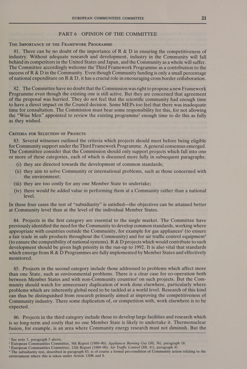  PART 6 OPINION OF THE COMMITTEE THE IMPORTANCE OF THE FRAMEWORK PROGRAMME 81. There can be no doubt of the importance of R &amp; D in ensuring the competitiveness of industry. Without adequate research and development, industry in the Community will fall behind its competitors in the United States and Japan, and the Community as a whole will suffer. The Committee accordingly welcome the Third Framework Programme as a contribution to the success of R &amp; D in the Community. Even though Community funding is only a small percentage of national expenditure on R &amp; D, it has a crucial role in encouraging cross border collaboration. 82. The Committee have no doubt that the Commission was right to propose anew Framework Programme even though the existing one is still active. But they are concerned that agreement of the proposal was hurried. They do not feel that the scientific community had enough time to have a direct impact on the Council decision. Some MEPs too feel that there was inadequate time for consultation. The Commission must bear some responsibility for this, for not allowing the “Wise Men” appointed to review the existing programme! enough time to do this as fully as they wished. CRITERIA FOR SELECTION OF PROJECTS 83. Several witnesses outlined the criteria which projects should meet before being eligible for Community support under the Third Framework Programme. A general consensus emerged. The Committee consider that the Commission should only support projects which fall into one or more of these categories, each of which is discussed more fully in subsequent paragraphs: (i) they are directed towards the development of common standards; (ii) they aim to solve Community or international problems, such as those concerned with the environment; (iii) they are too costly for any one Member State to undertake; (iv) there would be added value in performing them at a Community rather than a national level. In these four cases the test of “subsidiarity” is satisfied—the objectives can be attained better at Community level than at the level of the individual Member States. 84. Projects in the first category are essential to the single market. The Committee have previously identified the need for the Community to develop common standards, working where appropriate with countries outside the Community, for example for gas appliances’ (to ensure a fair trade in safe products throughout the Community) and for air traffic control equipment? (to ensure the compatibility of national systems). R &amp; D projects which would contribute to such development should be given high priority in the run-up to 1992. It is also vital that standards which emerge from R &amp; D Programmes are fully implemented by Member States and effectively monitored. 85. Projects in the second category include those addressed to problems which affect more than one State, such as environmental problems. There is a clear case for co-operation both between Member States and with non-Community countries* on such projects. But the Com- munity should watch for unnecessary duplication of work done elsewhere, particularly where problems which are inherently global need to be tackled at a world level. Research of this kind can thus be distinguished from research primarily aimed at improving the competitiveness of Community industry. There some duplication of, or competition with, work elsewhere is to be expected. 86. Projects in the third category include those to develop large facilities and research which is so long-term and costly that no one Member State is likely to undertake it. Thermonuclear fusion, for example, is an area where Community energy research must not diminish. But the  ' See note 3, paragraph 5 above. 2 European Communities Committee, 9th Report (1989-90): Appliances Burning Gas (HL 36), paragraph 18. 3 European Communities Committee, 12th Report (1989-90): Air Traffic Control (HL 41), paragraph 41. 4 The subsidiarity test, described in paragraph 83, is of course a formal pre-condition of Community action relating to the environment where this is taken under Article 130R and S.