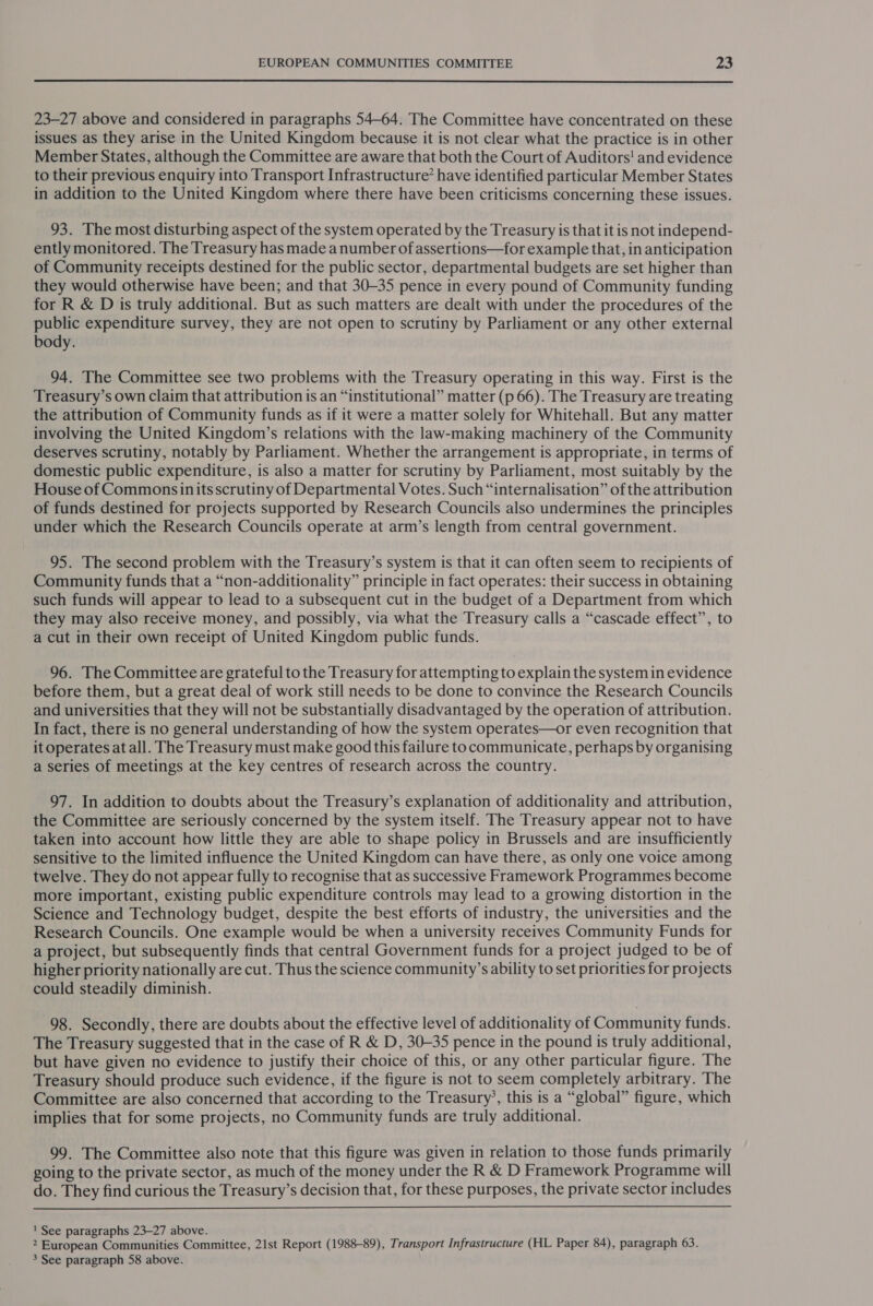  23-27 above and considered in paragraphs 54-64. The Committee have concentrated on these issues as they arise in the United Kingdom because it is not clear what the practice is in other Member States, although the Committee are aware that both the Court of Auditors! and evidence to their previous enquiry into Transport Infrastructure’ have identified particular Member States in addition to the United Kingdom where there have been criticisms concerning these issues. 93. The most disturbing aspect of the system operated by the Treasury is that it is not independ- ently monitored. The Treasury has made a number of assertions—for example that, in anticipation of Community receipts destined for the public sector, departmental budgets are set higher than they would otherwise have been; and that 30-35 pence in every pound of Community funding for R &amp; D is truly additional. But as such matters are dealt with under the procedures of the public expenditure survey, they are not open to scrutiny by Parliament or any other external body. 94. The Committee see two problems with the Treasury operating in this way. First is the Treasury’s own claim that attribution is an “institutional” matter (p 66). The Treasury are treating the attribution of Community funds as if it were a matter solely for Whitehall. But any matter involving the United Kingdom’s relations with the law-making machinery of the Community deserves scrutiny, notably by Parliament. Whether the arrangement is appropriate, in terms of domestic public expenditure, is also a matter for scrutiny by Parliament, most suitably by the House of Commons inits scrutiny of Departmental Votes. Such “internalisation” of the attribution of funds destined for projects supported by Research Councils also undermines the principles under which the Research Councils operate at arm’s length from central government. 95. The second problem with the Treasury’s system is that it can often seem to recipients of Community funds that a “non-additionality” principle in fact operates: their success in obtaining such funds will appear to lead to a subsequent cut in the budget of a Department from which they may also receive money, and possibly, via what the Treasury calls a “cascade effect”, to a cut in their own receipt of United Kingdom public funds. 96. The Committee are grateful to the Treasury for attempting to explain the system in evidence before them, but a great deal of work still needs to be done to convince the Research Councils and universities that they will not be substantially disadvantaged by the operation of attribution. In fact, there is no general understanding of how the system operates—or even recognition that it operates at all. The Treasury must make good this failure to communicate, perhaps by organising a series of meetings at the key centres of research across the country. 97. In addition to doubts about the Treasury’s explanation of additionality and attribution, the Committee are seriously concerned by the system itself. The Treasury appear not to have taken into account how little they are able to shape policy in Brussels and are insufficiently sensitive to the limited influence the United Kingdom can have there, as only one voice among twelve. They do not appear fully to recognise that as successive Framework Programmes become more important, existing public expenditure controls may lead to a growing distortion in the Science and Technology budget, despite the best efforts of industry, the universities and the Research Councils. One example would be when a university receives Community Funds for a project, but subsequently finds that central Government funds for a project judged to be of higher priority nationally are cut. Thus the science community’s ability to set priorities for projects could steadily diminish. 98. Secondly, there are doubts about the effective level of additionality of Community funds. The Treasury suggested that in the case of R &amp; D, 30-35 pence in the pound is truly additional, but have given no evidence to justify their choice of this, or any other particular figure. The Treasury should produce such evidence, if the figure is not to seem completely arbitrary. The Committee are also concerned that according to the Treasury’, this is a “global” figure, which implies that for some projects, no Community funds are truly additional. 99. The Committee also note that this figure was given in relation to those funds primarily going to the private sector, as much of the money under the R &amp; D Framework Programme will do. They find curious the Treasury’s decision that, for these purposes, the private sector includes  ' See paragraphs 23-27 above. 2 European Communities Committee, 21st Report (1988-89), Transport Infrastructure (HL Paper 84), paragraph 63.