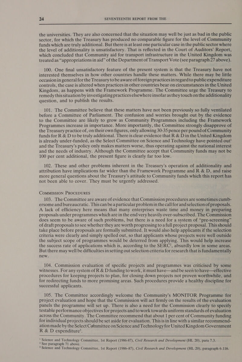  the universities. They are also concerned that the situation may well be just as bad in the public sector, for which the Treasury has produced no comparable figure for the level of Community funds which are truly additional. But there is at least one particular case in the public sector where the level of additionality is unsatisfactory. That is reflected in the Court of Auditors’ Report, which concluded that Community aid for transport infrastructure in the United Kingdom was treated as “appropriations in aid” of the Department of Transport Vote (see paragraph 27 above). 100. One final unsatisfactory feature of the present system is that the Treasury have not interested themselves in how other countries handle these matters. While there may be little occasion in general for the Treasury to be aware of foreign practices in regard to publicexpenditure controls, the case is altered when practices in other countries bear on circumstances in the United Kingdom, as happens with the Framework Programme. The Committee urge the Treasury to remedy this situation by investigating practices elsewhere insofar as they touch on the additionality question, and to publish the results. 101. The Committee believe that these matters have not been previously so fully ventilated before a Committee of Parliament. The confusion and worries brought out by the evidence to the Committee are likely to grow as Community Programmes including the Framework Programmes increase in importance. More importantly, the Committee strongly disapprove of the Treasury practice of, on their own figures, only allowing 30-35 pence per pound of Community funds for R &amp; D to be truly additional. There is clear evidence that R &amp; Din the United Kingdom is already under-funded, as the Select Committee on Science and Technology have pointed out! and the Treasury’s policy only makes matters worse, thus operating against the national interest and the needs of industry. Although the Committee accept that Community funds may not be 100 per cent additional, the present figure is clearly far too low. 102. These and other problems inherent in the Treasury’s operation of additionality and attribution have implications far wider than the Framework Programme and R &amp; D, and raise more general questions about the Treasury’s attitude to Community funds which this report has not been able to cover. They must be urgently addressed. COMMISSION PROCEDURES 103. The Committee are aware of evidence that Commission procedures are sometimes cumb- ersome and bureaucratic. This can bea particular problem in the call for and selection of proposals. A lack of efficiency here means that many enterprises waste time and money in preparing proposals under programmes which are in the end very heavily over-subscribed. The Commission does seem to be aware of such problems, but there is a need for a system of “pre-screening” of draft proposals to see whether they are worth progressing to a full project proposal. This should take place before proposals are formally submitted. It would also help applicants if the selection criteria were clearly and simply spelled out, so that applicants whose projects were well outside the subject scope of programmes would be deterred from applying. This would help increase the success rate of applications which is, according to the SERC’, absurdly low in some areas. But there may well be difficulties in setting out selection criteria for research that is fundamentally new. 104. Commission evaluation of specific projects and programmes was criticised by some witnesses. For any system of R &amp; D funding to work, it must have—and be seen to have—effective procedures for keeping projects to plan, for closing down projects not proven worthwhile, and for redirecting funds to more promising areas. Such procedures provide a healthy discipline for successful applicants. 105. The Committee accordingly welcome the Community’s MONITOR Programme for project evaluation and hope that the Commission will act firmly on the results of the evaluation panels the programme will set up. There is also a need for the Commission clearly to specify testable performance objectives for projects and to work towards uniform standards of evaluation across the Community. The Committee recommend that about 1 per cent of Community funding for individual projects should be set aside for evaluation. This is in line with a similar recommend- ation made by the Select Committee on Science and Technology for United Kingdom Government R &amp; D expenditure’. |  ' Science and Technology Committee, 1st Report (1986-87), Civil Research and Development (HL 20), para 7.3. ? See paragraph 71 above. &gt; Science and Technology Committee, 1st Report (1986-87), Civil Research and Development (HL 20), paragraph 6.116.