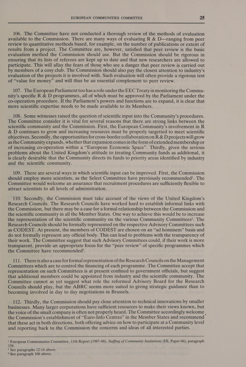  106. The Committee have not conducted a thorough review of the methods of evaluation available to the Commission. There are many ways of evaluating R &amp; D—ranging from peer review to quantitative methods based, for example, on the number of publications or extent of results from a project. The Committee are, however, satisfied that peer review is the basic evaluation method the Commission should use. But the Commission should be rigorous in ensuring that its lists of referees are kept up to date and that new researchers are allowed to participate. This will allay the fears of those who see a danger that peer review is carried out by members of a cosy club. The Commission should also pay the closest attention to industry’s evaluation of the projects it is involved with. Such evaluation will often provide a rigorous test of “value for money” and will thus be an essential complement to peer review. 107. The European Parliament too has a role under the EEC Treaty in monitoring the Commu- nity’s specific R &amp; D programmes, all of which must be approved by the Parliament under the co-operation procedure. If the Parliament’s powers and functions are to expand, it is clear that more scientific expertise needs to be made available to its Members. 108. Some witnesses raised the question of scientific input into the Community’s procedures. The Committee consider it is vital for several reasons that there are strong links between the scientific community and the Commission. First, the European Community’s involvement in R &amp; D continues to grow and increasing resources must be properly targetted to meet scientific objectives. Secondly, the opportunities for cross-border collaboration on R &amp; D projects will grow as the Community expands, whether that expansion comes in the form of extended membership or of increasing co-operation within a “European Economic Space”. Thirdly, given the serious problems about the United Kingdom’s attitude to treating Community funds as additional, it is clearly desirable that the Community directs its funds to priority areas identified by industry and the scientific community. 109. There are several ways in which scientific input can be improved. First, the Commission should employ more scientists, as the Select Committee have previously recommended’. The Committee would welcome an assurance that recruitment procedures are sufficiently flexible to attract scientists to all levels of administration. 110. Secondly, the Commission must take account of the views of the United Kingdom’s Research Councils. The Research Councils have worked hard to establish informal links with the Commission, but there may be a case for a formal relationship between the Commission and the scientific community in all the Member States. One way to achieve this would be to increase the representation of the scientific community on the various Community Committees’. The Research Councils should be formally represented on the respective Advisory Committees such as CODEST. At present, the members of CODEST are chosen on an “ad hominem” basis and do not formally represent any official body. This can lead to problems with the transparency of their work. The Committee suggest that such Advisory Committees could, if their work is more transparent, provide an appropriate focus for the “peer review” of specific programmes which the Committee have recommended’. 111. Thereisalso acase for formal representation of the Research Councils on the Management Committees which are to control the financing of each programme. The Committee accept that representation on such Committees is at present confined to government officials, but suggest that additional members could be appointed from industry and the scientific community. The Committee cannot as yet suggest what role the reformed Advisory Board for the Research Councils should play, but the ABRC seems more suited to giving strategic guidance than to becoming involved in day to day negotiations in Brussels. 112. Thirdly, the Commission should pay close attention to technical innovations by smaller businesses. Many larger corporations have sufficient resources to make their views known, but the voice of the small company is often not properly heard. The Committee accordingly welcome , the Commission’s establishment of “Euro-Info Centres” in the Member States and recommend that these act in both directions, both offering advice on how to participate at a Community level and reporting back to the Commission the concerns and ideas of all interested parties.  ! European Communuties Committee, 11th Report (1987-88), Staffing of Community Institutions (HL Paper 66), paragraph 158. 2 See paragraphs 12-14 above.