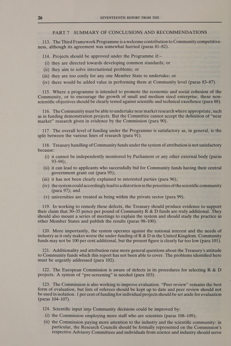  PART 7 SUMMARY OF CONCLUSIONS AND RECOMMENDATIONS 113. The Third Framework Programme is a welcome contribution to Community competitive- ness, although its agreement was somewhat hurried (paras 81-82). 114. Projects should be approved under the Programme if:— (i) they are directed towards developing common standards; or (ii) they aim to solve international problems; or (iii) they are too costly for any one Member State to undertake; or (iv) there would be added value in performing them at Community level (paras 83-87). 115. Where a programme is intended to promote the economic and social cohesion of the Community, or to encourage the growth of small and medium sized enterprise, these non- scientific objectives should be clearly tested against scientific and technical excellence (para 88). 116. The Community must be able to undertake near market research where appropriate, such as in funding demonstration projects. But the Committee cannot accept the definition of “near market” research given in evidence by the Commission (para 90). 117. The overall level of funding under the Programme is satisfactory as, in general, is the split between the various lines of research (para 91). 118. Treasury handling of Community funds under the system of attribution is not satisfactory because: (i) it cannot be independently monitored by Parliament or any other external body (paras 93-94); (ii) it can lead to applicants who successfully bid for Community funds having their central government grant cut (para 95); (iii) it has not been clearly explained to interested parties (para 96); (iv) thesystem could accordingly lead to a distortion in the priorities of the scientific community (para 97); and (v) universities are treated as being within the private sector (para 99). 119. In working to remedy these defects, the Treasury should produce evidence to support their claim that 30-35 pence per pound of Community R &amp; D funds are truly additional. They should also mount a series of meetings to explain the system and should study the practice in other Member States and publish the results (paras 98-100). 120. More importantly, the system operates against the national interest and the needs of industry as it only makes worse the under-funding of R &amp; D in the United Kingdom. Community funds may not be 100 per cent additional, but the present figure is clearly far too low (para 101). 121. Additionality and attribution raise more general questions about the Treasury’s attitude to Community funds which this report has not been able to cover. The problems identified here must be urgently addressed (para 102). 122. The European Commission is aware of defects in its procedures for selecting R &amp; D projects. A system of “pre-screening” is needed (para 103). 123. The Commission is also working to improve evaluation. “Peer review” remains the best form of evaluation, but lists of referees should be kept up to date and peer review should not be used in isolation. 1 per cent of funding for individual projects should be set aside for evaluation (paras 104-107). 124. Scientific input into Community decisions could be improved by: (i) the Commission employing more staff who are scientists (paras 108-109); (ii) the Commission paying more attention to the industry and the scientific community: in particular, the Research Councils should be formally represented on the Commission’s respective Advisory Committees and individuals from science and industry should serve