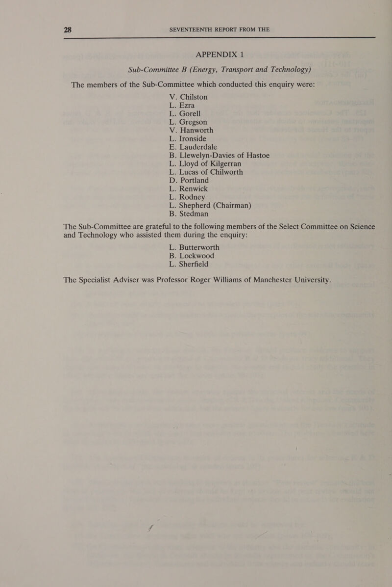  APPENDIX 1 Sub-Committee B (Energy, Transport and Technology) The members of the Sub-Committee which conducted this enquiry were: . Chilston Ezra . Gorell . Gregson . Hanworth . Ironside . Lauderdale . Llewelyn-Davies of Hastoe . Lloyd of Kilgerran . Lucas of Chilworth . Portland . Renwick . Rodney . Shepherd (Chairman) . Stedman Od ie Ge eve se, Ree The Sub-Committee are grateful to the following members of the Select Committee on Science and Technology who assisted them during the enquiry: L. Butterworth B. Lockwood L. Sherfield The Specialist Adviser was Professor Roger Williams of Manchester University.