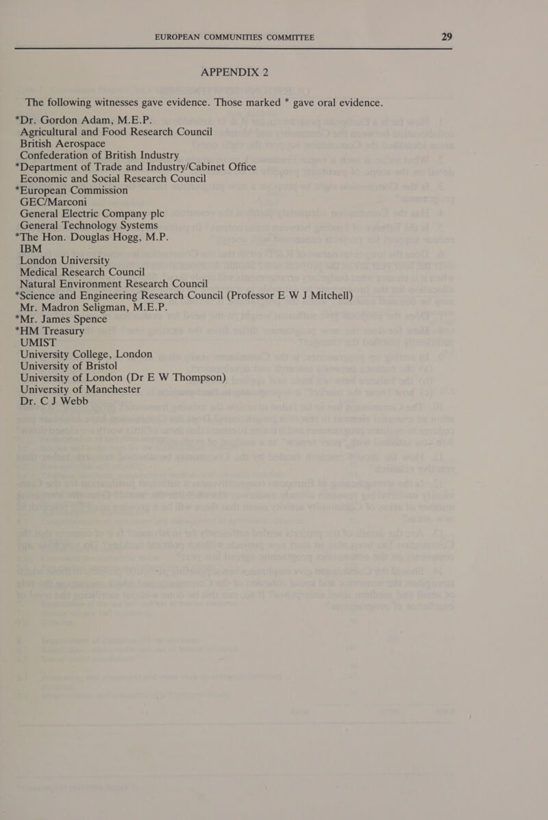 APPENDIX 2 The following witnesses gave evidence. Those marked * gave oral evidence. *Dr. Gordon Adam, M.E.P. Agricultural and Food Research Council British Aerospace Confederation of British Industry *Department of Trade and Industry/Cabinet Office Economic and Social Research Council *European Commission GEC/Marconi General Electric Company plc General Technology Systems *The Hon. Douglas Hogg, M.P. IBM London University Medical Research Council Natural Environment Research Council *Science and Engineering Research Council (Professor E W J Mitchell) Mr. Madron Seligman, M.E.P. *Mr. James Spence *HM Treasury UMIST University College, London University of Bristol University of London (Dr E W Thompson) University of Manchester Dr. C J Webb