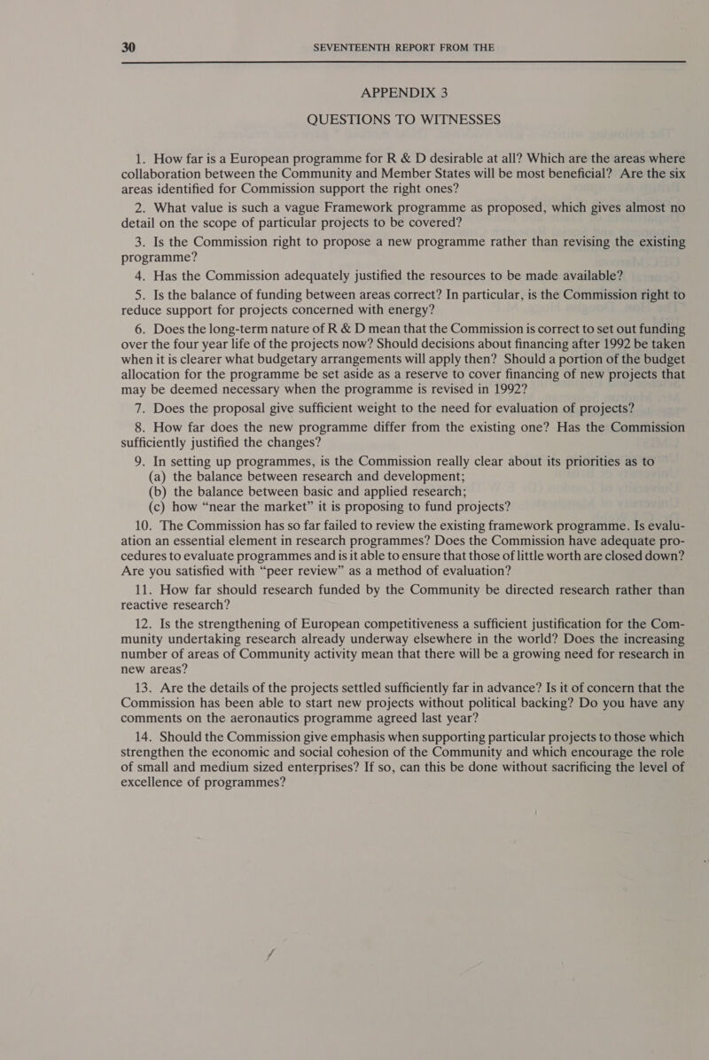  APPENDIX 3 QUESTIONS TO WITNESSES 1. How far is a European programme for R &amp; D desirable at all? Which are the areas where collaboration between the Community and Member States will be most beneficial? Are the six areas identified for Commission support the right ones? 2. What value is such a vague Framework programme as proposed, which gives almost no detail on the scope of particular projects to be covered? 3. Is the Commission right to propose a new programme rather than revising the existing programme? 4. Has the Commission adequately justified the resources to be made available? 5. Is the balance of funding between areas correct? In particular, is the Commission right to reduce support for projects concerned with energy? 6. Does the long-term nature of R &amp; D mean that the Commission is correct to set out funding over the four year life of the projects now? Should decisions about financing after 1992 be taken when it is clearer what budgetary arrangements will apply then? Should a portion of the budget allocation for the programme be set aside as a reserve to cover financing of new projects that may be deemed necessary when the programme is revised in 1992? 7. Does the proposal give sufficient weight to the need for evaluation of projects? 8. How far does the new programme differ from the existing one? Has the Commission sufficiently justified the changes? 9. In setting up programmes, is the Commission really clear about its priorities as to (a) the balance between research and development; (b) the balance between basic and applied research; (c) how “near the market” it is proposing to fund projects? 10. The Commission has so far failed to review the existing framework programme. Is evalu- ation an essential element in research programmes? Does the Commission have adequate pro- cedures to evaluate programmes and is it able to ensure that those of little worth are closed down? Are you Satisfied with “peer review” as a method of evaluation? 11. How far should research funded by the Community be directed research rather than reactive research? 12. Is the strengthening of European competitiveness a sufficient justification for the Com- munity undertaking research already underway elsewhere in the world? Does the increasing number of areas of Community activity mean that there will be a growing need for research in new areas? 13. Are the details of the projects settled sufficiently far in advance? Is it of concern that the Commission has been able to start new projects without political backing? Do you have any comments on the aeronautics programme agreed last year? 14. Should the Commission give emphasis when supporting particular projects to those which strengthen the economic and social cohesion of the Community and which encourage the role of small and medium sized enterprises? If so, can this be done without sacrificing the level of excellence of programmes?