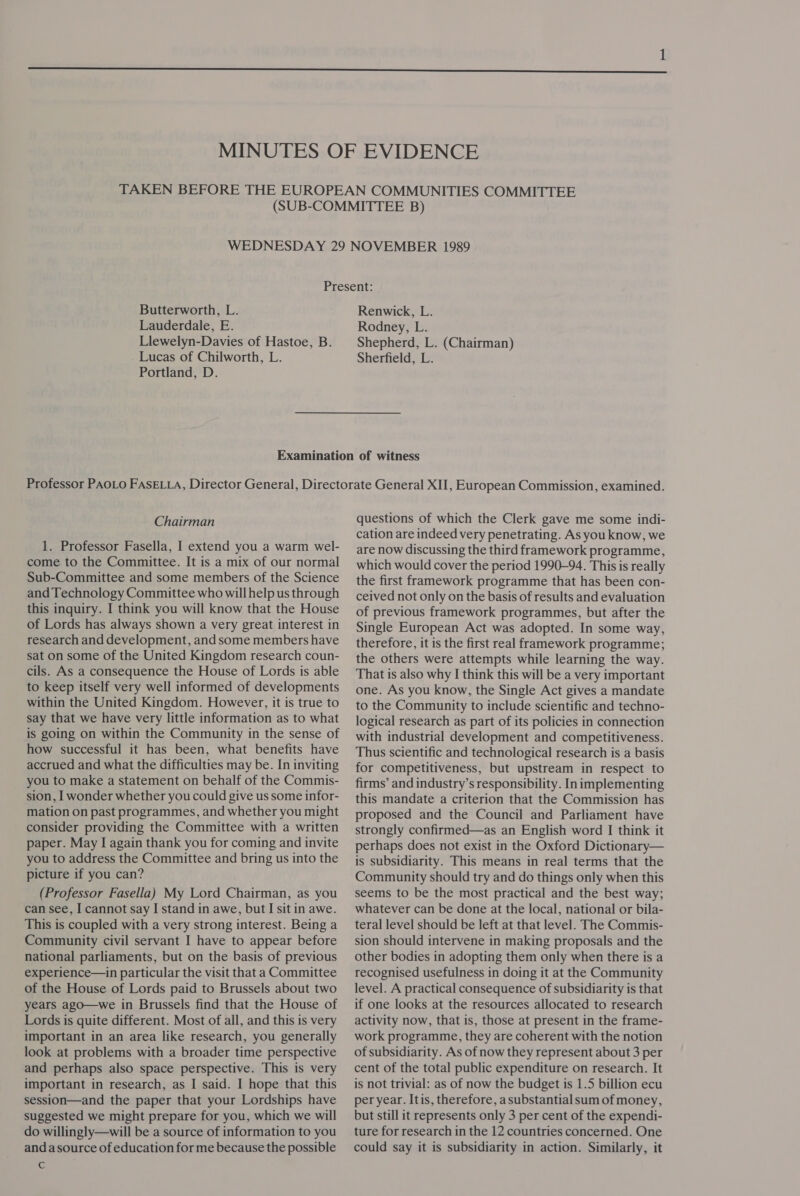  Present: Butterworth, L. Renwick, L. Lauderdale, E. Rodney, L. Llewelyn-Davies of Hastoe,B. | Shepherd, L. (Chairman) Lucas of Chilworth, L. Sherfield, L. Portland, D. Chairman 1. Professor Fasella, I extend you a warm wel- come to the Committee. It is a mix of our normal Sub-Committee and some members of the Science and Technology Committee who willhelp us through this inquiry. I think you will know that the House of Lords has always shown a very great interest in research and development, and some members have sat on some of the United Kingdom research coun- cils. As a consequence the House of Lords is able to keep itself very well informed of developments within the United Kingdom. However, it is true to say that we have very little information as to what is going on within the Community in the sense of how successful it has been, what benefits have accrued and what the difficulties may be. In inviting you to make a statement on behalf of the Commis- sion, I wonder whether you could give us some infor- mation on past programmes, and whether you might consider providing the Committee with a written paper. May I again thank you for coming and invite you to address the Committee and bring us into the picture if you can? (Professor Fasella) My Lord Chairman, as you can see, I cannot say I stand in awe, but I sit in awe. This is coupled with a very strong interest. Being a Community civil servant I have to appear before national parliaments, but on the basis of previous experience—in particular the visit that a Committee of the House of Lords paid to Brussels about two years ago—we in Brussels find that the House of Lords is quite different. Most of all, and this is very important in an area like research, you generally look at problems with a broader time perspective and perhaps also space perspective. This is very important in research, as I said. I hope that this session—and the paper that your Lordships have suggested we might prepare for you, which we will do willingly—will be a source of information to you and asource of education for me because the possible c questions of which the Clerk gave me some indi- cation are indeed very penetrating. As you know, we are now discussing the third framework programme, which would cover the period 1990-94. This is really the first framework programme that has been con- ceived not only on the basis of results and evaluation of previous framework programmes, but after the Single European Act was adopted. In some way, therefore, it is the first real framework programme; the others were attempts while learning the way. That is also why I think this will be a very important one. As you know, the Single Act gives a mandate to the Community to include scientific and techno- logical research as part of its policies in connection with industrial development and competitiveness. Thus scientific and technological research is a basis for competitiveness, but upstream in respect to firms’ and industry’s responsibility. In implementing this mandate a criterion that the Commission has proposed and the Council and Parliament have strongly confirmed—as an English word I think it perhaps does not exist in the Oxford Dictionary— is subsidiarity. This means in real terms that the Community should try and do things only when this seems to be the most practical and the best way; whatever can be done at the local, national or bila- teral level should be left at that level. The Commis- sion should intervene in making proposals and the other bodies in adopting them only when there is a recognised usefulness in doing it at the Community level. A practical consequence of subsidiarity is that if one looks at the resources allocated to research activity now, that is, those at present in the frame- work programme, they are coherent with the notion of subsidiarity. As of now they represent about 3 per cent of the total public expenditure on research. It is not trivial: as of now the budget is 1.5 billion ecu per year. Itis, therefore, asubstantial sum of money, but still it represents only 3 per cent of the expendi- ture for research in the 12 countries concerned. One could say it is subsidiarity in action. Similarly, it