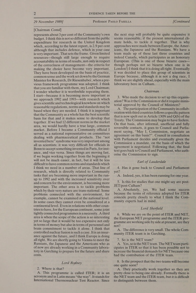  29 November 1989] [Continued  [Chairman Contd] represents about 3 per cent of the Community’s own budget. I think this is not so different from the public expenditure for research in the United Kingdom which, according to the latest report, is 2.9 per cent although that includes defence, which in your case is very important. That sets the frame. Given limited resources—though still large enough to require accountability in terms of results, not only in respect of the correctness of management—the criteria for making the choice have become very important. They have been developed on the basis of practice, common sense and the work set down by the German Minister for Research, Dr Riesenhuber, when a pre- vious framework programme was adopted. I think that you are familiar with them, my Lord Chairman; I wonder whether it is worthwhile repeating them. I start—because it is becoming more important as we approach 1992 and 1993—with research which gives scientific and technological knowhow on which reasonable regulations, norms and standards may be based when they are needed. I think it is important that the Community as a whole has the best scientific basis for that and it makes sense to develop that together. If we had 12 different norms in the market area, we would hardly have a true large, common market. Before I became a Community official I served as a national representative on committees dealing with pharmaceutical products. The “not invented here” syndrome was very important among all us scientists: it was very difficult for officials in Bonn to accept something invented in Paris, for inst- ance, and vice versa. Since things are moving fast, if we begin working together from the beginning it will not be much easier, in fact, but it will be less difficult to have common norms and standards which I think we need in a number of areas. That line of research, which is directly related to Community tasks that are becoming more important in the run- up to 1992 and with the increased sensitivity over and concern for the environment, is becoming more important. The other area is to tackle problems which by their very nature are trans-national. Some problems connected with the environment, for example, cannot be examined at the national level. In some cases they cannot even be considered at a continental level. Even in relations with other coun- tries to have, for the European continent, some joint tightly connected programmes is a necessity. A third area is when the scope of the action is so interesting yet so large that it would be too expensive not only in terms of money but also in terms of personnel and brain commitment to tackle it alone. I think that controlled nuclear fusion is such a case. It is an insur- ance against the future, and I think Europe is doing all right. We are shortly going to Vienna to meet the Russians, the Japanese and the Americans who as of now are already working in a Community labora- tory in Garching to prepare for the future and share costs. Lord Rodney 2. Where is that? A. This programme is called ITER; it is an acronym and in Latin means “the way”. It stands for International Thermonuclear Test Reactor. Since the next step will probably be quite expensive it seems reasonable, if the present international cli- mate holds, to tackle it together. That is why approaches were made between Europe, the Amer- icans, the Japanese and the Russians. We have a team made up of these last three countries and indeed Canada, which participates as an honorary European. (This is one of those bizarre cases— though perhaps not so bizarre when one is in London!) I think that it is doing all right. Eventually it was decided to place this group of scientists in Europe because, although it is not a dog race, I think we are slightly ahead, especially with the main laboratory here in Culham. Chairman 3. Who made the decision to set up this organis- ation? Was it the Commission or did it require minis- terial approval by the Council of Ministers? A. The participation of the Community in collab- oration with third countries follows a specific pattern that is now spelt out in Article 130N and Q(b) of the Treaty. The Commission may begin to have feelers. On that basis, after informal, unofficial and fully reversible contacts, it goes to Council and Parlia- ment saying, “May I, Commission, negotiate an agreement on this basis?”. Council in consultation with Parliament decides and eventually gives the Commission a mandate, on the basis of which the agreement is negotiated. Following that, the final text goes back to Council and Parliament, who auth- orise the Commission to sign. Earl of Lauderdale 4. Has it gone back to Council and Parliament yet? A. Indeed, yes, it has been running for one year. 5. Is this for studies that one might say are post- JET/post-Culham? A. Absolutely, yes. We had some _ success because the terms of reference adopted for ITER coincide pretty closely to what I think the Com- munity experts had in mind. Lord Sherfield 6. While we are on the point of ITER and NET, the European NET programme and the ITER pro- gramme are working side by side at present, are they not? A. The difference is very small. The whole Com- munity ITER team is in Garching. 7. So is the NET team? A. Yes,sois the NET team. The NET team parti- cipates in ITER so that it has been possible not to increase the financial demands for NET because one had the contribution of the ITER team. 8. Is the prospect that the two teams will become one quite soon? A. They practically work together so they are pretty close to being one already. Formally there is the NET team and the ITER team, but it is difficult to distinguish between them.