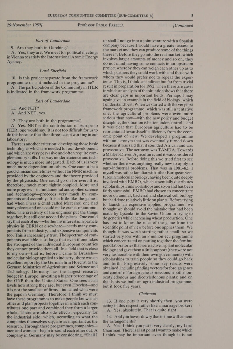  29 November 1989] Earl of Lauderdale 9. Are they both in Garching? A. Yes, they are. We meet for political meetings in Vienna to satisfy the International Atomic Energy Agency. Lord Sherfield 10. Is this project separate from the framework programme or is it included in the programme? A. The participation of the Community in ITER is indicated in the framework programme. Earl of Lauderdale 11. And NET? A. And NET, yes. 12. They are both in the programme? A. Yes. NET is the contribution of Europe to ITER, one would say. It is not too difficult for us to do this because the other three accept working in our laboratory. There is another criterion: developing those basic technologies which are needed for our development and which are very pervasive and often require com- plementary skills. Ina way modern science and tech- nology is much more integrated. Each of us is very much more dependent on others. One cannot be a good clinician sometimes without an NMR machine provided by the engineers and the theory provided by the physicists. One could go on for ever. It is, therefore, much more tightly coupled. More and more progress—in fundamental and applied science and technology—proceeds very much by com- ponents and assembly. It is a little like the game I had when I was a child called Meccano: one had many pieces and one could make cranes or automo- biles. The creativity of the engineer put the things together, but still one needed the pieces. One could say that each of us—whether his interest is in particle physics in CERN or elsewhere—needs many com- ponents from industry, and expensive components too. This is increasingly true. The spectrum of com- ponents available is so large that even if one takes the strongest of the individual European countries they cannot provide them all. In a field that is close to my own—that is, before I came to Brussels— molecular biology applied to industry, there was an excellent report by the German firm Hoechst to the German Ministries of Agriculture and Science and Technology. Germany has the largest research budget in Europe, investing a higher percentage of the GNP than the United States. One sees at all levels how strong they are, but even Hoechst—and it is not the smallest of firms—indicated what were the gaps in Germany. Therefore, I think we must have these programmes to make people know each other and plan projects together in which each con- tributes one part and combined they form a larger whole. There are also side effects, especially for the industrial side, which, according to what the companies themselves say, are as important as the research. Through these programmes, companies— men and women—begin to sound each other out. A company in Germany may be considering, “Shall I [Continued or shall I not go into a joint venture with a Spanish company because I would have a greater accéss to the market and they can produce some of the things there?”. Before they go into the real market, which involves larger amounts of money and so on, they do not mind having some contacts in an upstream project whereby they can weigh each other up as to which partners they could work with and those with whom they would prefer not to repeat the exper- ience. This is, I think, an indirect but far from trivial result in preparation for 1992. Then there are cases in which an analysis of the situation shows that there are clear gaps in important fields. Perhaps I may again give an example in the field of biology, which Iunderstand best. When we started with the very first framework programme, which was still a tentative one, the agricultural problems were even more serious than now—with the new policy and budget discipline, the situation is better under control—and it was clear that European agriculture had to be reorientated towards self-sufficiency from the econ- omic point of view. We developed a programme with an acronym that was eventually turned down because it was said that it sounded African and was provocative. The acronym was TAMDA. Towards a Market-Driven Agriculture, and it was considered provocative. Before doing this we tried first to see whether there was anything really new to apply to agro-industrial problems. That was in 1981-82. I myself was rather familiar with other European ven- tures in molecular biology, having been quite deeply involved with EMBO, which essentially distributes scholarships, runs workshops and so on and has been fairly successful. EMBO had chosen to concentrate more on animal, bacterial and classical cell biology but had done relatively little on plants. Before trying to launch an expensive applied programme, we thought we should avoid the mistake that had been made by Lysenko in the Soviet Union in trying to do genetics while increasing wheat production. One has first to know the rules of the game from the scientific point of view before one applies them. We thought it was worth starting rather small, so we started very low with an 8 million ecu programme which concentrated on putting together the few but good laboratories that were active in plant molecular biology and gave them a little support (they were not very fashionable with their own governments) with scholarships to train people so they could go back and forth. Progressively some key results were obtained, including finding vectors for foreign genes and control of foreign gene expressions in both mon- ocotyledonous and dicotyledonous plants; and on that basis we built an agro-industrial programme, but it took five years. Chairman 13. If one puts it very shortly then, you were acting in this respect rather like a marriage broker? A. Yes, absolutely. That is quite right. 14. And you havea dowry that in time will cement the arrangements? A. Yes, I think you put it very clearly, my Lord Chairman. There isa last point I want to make which I think may be important even though it is not