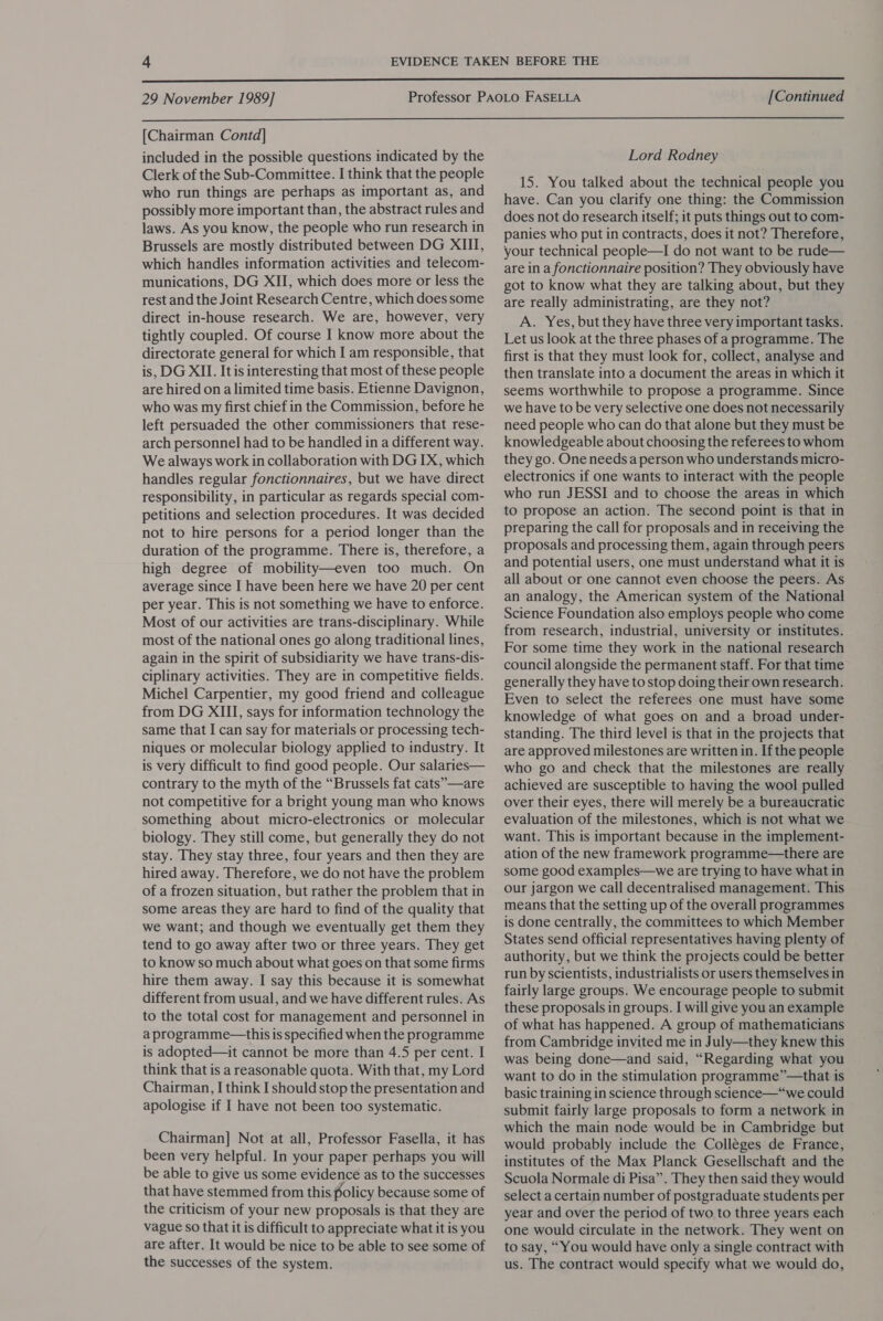  29 November 1989] [Continued  [Chairman Contd] included in the possible questions indicated by the Clerk of the Sub-Committee. I think that the people who run things are perhaps as important as, and possibly more important than, the abstract rules and laws. As you know, the people who run research in Brussels are mostly distributed between DG XIII, which handles information activities and telecom- munications, DG XII, which does more or less the rest and the Joint Research Centre, which does some direct in-house research. We are, however, very tightly coupled. Of course I know more about the directorate general for which I am responsible, that is, DG XII. It is interesting that most of these people are hired on a limited time basis. Etienne Davignon, who was my first chief in the Commission, before he left persuaded the other commissioners that rese- arch personnel had to be handled in a different way. We always work in collaboration with DG IX, which handles regular fonctionnaires, but we have direct responsibility, in particular as regards special com- petitions and selection procedures. It was decided not to hire persons for a period longer than the duration of the programme. There is, therefore, a high degree of mobility—even too much. On average since I have been here we have 20 per cent per year. This is not something we have to enforce. Most of our activities are trans-disciplinary. While most of the national ones go along traditional lines, again in the spirit of subsidiarity we have trans-dis- ciplinary activities. They are in competitive fields. Michel Carpentier, my good friend and colleague from DG XIII, says for information technology the same that I can say for materials or processing tech- niques or molecular biology applied to industry. It is very difficult to find good people. Our salaries— contrary to the myth of the “Brussels fat cats”—are not competitive for a bright young man who knows something about micro-electronics or molecular biology. They still come, but generally they do not stay. They stay three, four years and then they are hired away. Therefore, we do not have the problem of a frozen situation, but rather the problem that in some areas they are hard to find of the quality that we want; and though we eventually get them they tend to go away after two or three years. They get to know so much about what goes on that some firms hire them away. I say this because it is somewhat different from usual, and we have different rules. As to the total cost for management and personnel in a programme—this is specified when the programme is adopted—it cannot be more than 4.5 per cent. I think that is a reasonable quota. With that, my Lord Chairman, I think I should stop the presentation and apologise if I have not been too systematic. Chairman] Not at all, Professor Fasella, it has been very helpful. In your paper perhaps you will be able to give us some evidence as to the successes that have stemmed from this policy because some of the criticism of your new proposals is that they are vague so that it is difficult to appreciate what it is you are after. It would be nice to be able to see some of the successes of the system. Lord Rodney 15. You talked about the technical people you have. Can you clarify one thing: the Commission does not do research itself; it puts things out to com- panies who put in contracts, does it not? Therefore, your technical people—I do not want to be rude— are in a fonctionnaire position? They obviously have got to know what they are talking about, but they are really administrating, are they not? A. Yes, but they have three very important tasks. Let us look at the three phases of a programme. The first is that they must look for, collect, analyse and then translate into a document the areas in which it seems worthwhile to propose a programme. Since we have to be very selective one does not necessarily need people who can do that alone but they must be knowledgeable about choosing the referees to whom they go. One needs a person who understands micro- electronics if one wants to interact with the people who run JESSI and to choose the areas in which to propose an action. The second point is that in preparing the call for proposals and in receiving the proposals and processing them, again through peers and potential users, one must understand what it is all about or one cannot even choose the peers. As an analogy, the American system of the National Science Foundation also employs people who come from research, industrial, university or institutes. For some time they work in the national research council alongside the permanent staff. For that time generally they have to stop doing their own research. Even to select the referees one must have some knowledge of what goes on and a broad under- standing. The third level is that in the projects that are approved milestones are written in. If the people who go and check that the milestones are really achieved are susceptible to having the wool pulled over their eyes, there will merely be a bureaucratic evaluation of the milestones, which is not what we want. This is important because in the implement- ation of the new framework programme—there are some good examples—we are trying to have what in our jargon we call decentralised management. This means that the setting up of the overall programmes is done centrally, the committees to which Member States send official representatives having plenty of authority, but we think the projects could be better run by scientists, industrialists or users themselves in fairly large groups. We encourage people to submit these proposals in groups. I will give you an example of what has happened. A group of mathematicians from Cambridge invited me in July—they knew this was being done—and said, “Regarding what you want to do in the stimulation programme”—that is basic training in science through science—“we could submit fairly large proposals to form a network in which the main node would be in Cambridge but would probably include the Colléges de France, institutes of the Max Planck Gesellschaft and the Scuola Normale di Pisa”. They then said they would select a certain number of postgraduate students per year and over the period of two to three years each one would circulate in the network. They went on to say, “You would have only a single contract with us. The contract would specify what. we would do,