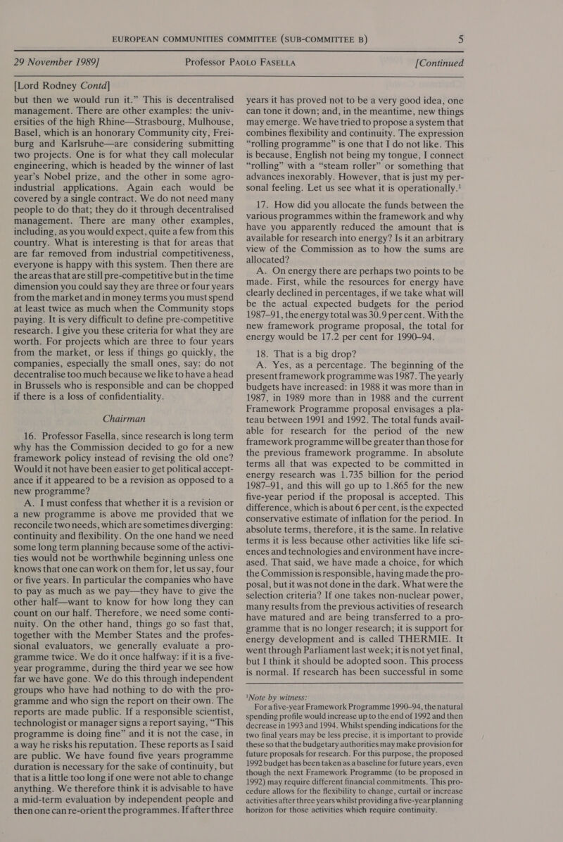  29 November 1989] [Continued  [Lord Rodney Contd] but then we would run it.” This is decentralised management. There are other examples: the univ- ersities of the high Rhine—Strasbourg, Mulhouse, Basel, which is an honorary Community city, Frei- burg and Karlsruhe—are considering submitting two projects. One is for what they call molecular engineering, which is headed by the winner of last year’s Nobel prize, and the other in some agro- industrial applications. Again each would be covered by a single contract. We do not need many people to do that; they do it through decentralised management. There are many other examples, including, as you would expect, quite a few from this country. What is interesting is that for areas that are far removed from industrial competitiveness, everyone is happy with this system. Then there are the areas that are still pre-competitive but in the time dimension you could say they are three or four years from the market and in money terms you must spend at least twice as much when the Community stops paying. It is very difficult to define pre-competitive research. I give you these criteria for what they are worth. For projects which are three to four years from the market, or less if things go quickly, the companies, especially the small ones, say: do not decentralise too much because we like to have ahead in Brussels who is responsible and can be chopped if there is a loss of confidentiality. Chairman 16. Professor Fasella, since research is long term why has the Commission decided to go for a new framework policy instead of revising the old one? Would it not have been easier to get political accept- ance if it appeared to be a revision as opposed to a new programme? A. I must confess that whether it is a revision or a new programme is above me provided that we reconcile two needs, which are sometimes diverging: continuity and flexibility. On the one hand we need some long term planning because some of the activi- ties would not be worthwhile beginning unless one knows that one can work on them for, let us say, four or five years. In particular the companies who have to pay as much as we pay—they have to give the other half—want to know for how long they can count on our half. Therefore, we need some conti- nuity. On the other hand, things go so fast that, together with the Member States and the profes- sional evaluators, we generally evaluate a pro- gramme twice. We do it once halfway: if it is a five- year programme, during the third year we see how far we have gone. We do this through independent groups who have had nothing to do with the pro- gramme and who sign the report on their own. The reports are made public. If a responsible scientist, technologist or manager signs a report saying, “This programme is doing fine” and it is not the case, in a way he risks his reputation. These reports as I said are public. We have found five years programme duration is necessary for the sake of continuity, but that is a little too long if one were not able to change anything. We therefore think it is advisable to have a mid-term evaluation by independent people and then one can re-orient the programmes. Ifafter three years it has proved not to be a very good idea, one can tone it down; and, in the meantime, new things may emerge. We have tried to propose a system that combines flexibility and continuity. The expression “rolling programme?” is one that I do not like. This is because, English not being my tongue, I connect “rolling” with a “steam roller” or something that advances inexorably. However, that is just my per- sonal feeling. Let us see what it is operationally.! 17. How did you allocate the funds between the various programmes within the framework and why have you apparently reduced the amount that is available for research into energy? Is it an arbitrary view of the Commission as to how the sums are allocated? A. On energy there are perhaps two points to be made. First, while the resources for energy have clearly declined in percentages, if we take what will be the actual expected budgets for the period 1987-91, the energy total was 30.9 percent. With the new framework programe proposal, the total for energy would be 17.2 per cent for 1990-94. 18. That is a big drop? A. Yes, as a percentage. The beginning of the present framework programme was 1987. The yearly budgets have increased: in 1988 it was more than in 1987, in 1989 more than in 1988 and the current Framework Programme proposal envisages a pla- teau between 1991 and 1992. The total funds avail- able for research for the period of the new framework programme will be greater than those for the previous framework programme. In absolute terms all that was expected to be committed in energy research was 1.735 billion for the period 1987-91, and this will go up to 1.865 for the new five-year period if the proposal is accepted. This difference, which is about 6 per cent, is the expected conservative estimate of inflation for the period. In absolute terms, therefore, it is the same. In relative terms it is less because other activities like life sci- ences and technologies and environment have incre- ased. That said, we have made a choice, for which the Commission is responsible, having made the pro- posal, but it was not done in the dark. What were the selection criteria? If one takes non-nuclear power, many results from the previous activities of research have matured and are being transferred to a pro- gramme that is no longer research; it is support for energy development and is called THERMIE. It went through Parliament last week; it is not yet final, but I think it should be adopted soon. This process is normal. If research has been successful in some ‘Note by witness: For a five-year Framework Programme 1990-94, the natural spending profile would increase up to the end of 1992 and then decrease in 1993 and 1994. Whilst spending indications for the two final years may be less precise, it is important to provide these so that the budgetary authorities may make provision for future proposals for research. For this purpose, the proposed 1992 budget has been taken as a baseline for future years, even though the next Framework Programme (to be proposed in 1992) may require different financial commitments. This pro- cedure allows for the flexibility to change, curtail or increase activities after three years whilst providing a five-year planning horizon for those activities which require continuity.