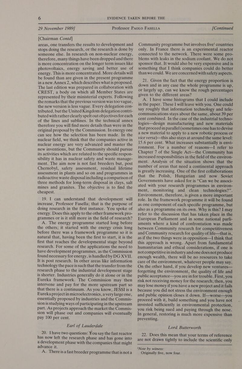  29 November 1989] [Continued  [Chairman Contd] areas, one transfers the results to development and stops doing the research, or the research is done by someone else. In research on non-nuclear energy, therefore, many things have been dropped and there is more concentration on the longer term issues like photovoltaics, energy saving and better use of energy. This is more concentrated. More details will be found than are given in the present programme in anew Annex 2, which describes what is proposed. The last edition was prepared in collaboration with CREST, a body on which all Member States are represented by their ministerial experts. Following the remarks that the previous version was too vague, the new version is less vague. Every delegation con- tributed, but the United Kingdom delegation contri- buted with rather clearly spelt out objectives for each of the lines and sublines. In the technical annex therefore you will find more details than were in the original proposal by the Commission. In energy one can see how the selection has been made. In the nuclear field, we think that the companies active in nuclear energy are very advanced and master the new inventions, but the Community should pursue its activities which are related to the specific respon- sibility it has in nuclear safety and waste manage- ment. The aim now is not fast breeders but, post Chernobyl, safety assessment, residual lifetime assessment in plants and so on and programmes in radioactive waste disposal including a comparison of three methods for long-term disposal in clays, salt mines and granites. The objective is to find the cheapest. 19. I can understand that development will increase, Professor Fasella; that is the purpose of doing research in the first instance. You spoke of energy. Does this apply to the other framework pro- grammes or is it still more in the field of research? A. The energy programme started long before the others; it started with the energy crisis long before there was a framework programme so it is natural that, having been the first to start, it is the first that reaches the developmental stage beyond research. For some of the applications the need to have development programmes, as the Commission found necessary for energy, is handled by DG XVII. It is post research. In other areas like information technology the pace is such that the transfer from the research phase to the industrial development stage is shorter. Industries generally do it alone or in the Eureka framework. The Commission may then intervene and pay for the more upstream part so that there is a continuum. As you know, JESSI is a Eureka project in microelectronics, avery large one, essentially proposed by industries and the Commis- sion is studying ways of participating in the upstream part. As projects approach the market the Commis- sion will phase out and companies will eventually pay 100 per cent. Earl of Lauderdale 20. Ihave two questions: You say the fast reactor has now left the research phase and has gone into a development phase with the companies that might advance it. A. There isa fast breeder programme that is nota Community programme but involves five! countries only. In France there is an experimental reactor connected to the network. There were some pro- blems with leaks in the sodium coolant. We do not sponsor that. It would also be very expensive and is something that I think companies could do better than we could. We are concerned with safety aspects. 21. Given the fact that the energy proportion is down and in any case the whole programme is up, or largely up, can we know the rough percentages given to the different areas? A. I have some histograms that I could include in the paper. These I will leave with you. One could say roughly that information technology and tele- communications stays about the same, about 39 per cent combined. In the case of the industrial techno- logies—design manufacturing and new materials that proceed in parallel (sometimes one has to devise a new material to apply to a new robotic process or vice versa)—this also stays at around the same level: 15.6 per cent. What increases substantially is envi- ronment. For a number of reasons—I refer to Chapter 7 of the Single Act—the Community has increased responsibilities in the field of the environ- ment. Analysis of the situation shows that the number of areas that need a continental approach is greatly increasing. One of the first collaborations that the Polish, Hungarian and now Soviet Governments have asked for is “Can we be associ- ated with your research programmes in environ- ment, monitoring and clean _ technologies?”. Environment, therefore, is given a more important role. In the framework programme it will be found as one component of each specific programme, but also as a programme on its own. Why is this? I may refer to the discussion that has taken place in the European Parliament and in some national parli- aments where a kind of confrontation was made between Community research for competitiveness and Community research for quality of life—that is, as if the two things were in opposition—I think that this approach is wrong. Apart from fundamental humanitarian and ethical considerations, if one is not competitive in industry and one does not produce enough wealth, there will be no resources to take care of the environment, whatever people may say. On the other hand, if you develop new ventures— forgetting the environment, the quality of life and public acceptance—you are in for trouble. First, you risk not receiving money for the research; then, you may lose money if you have a new project and it fails because you did not stress the environment enough and public opinion closes it down. If—worse—you proceed with it, build something and you have not invested sufficiently in environmental protection, you risk being sued and paying through the nose. In general, restoring is much more expensive than preventing. Lord Butterworth 22. Does this mean that your terms of reference are not drawn tightly to include the scientific only  'Note by witness: Originally five, now four.