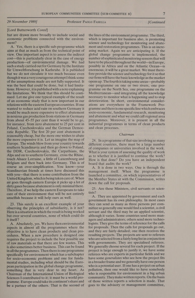  29 November 1989] [Continued  [Lord Butterworth Contd] but are drawn more broadly to include social and economic problems connected with the environ- ment? A. Yes, there is a specific sub-programme which aims at that as much as from the technical point of view. One important aspect is to assess the indirect cost—this is particularly clear in the case of energy production—of environmental damage. We had such a study carried out for Germany by the Institute fiir Umweltforschung in Karlsruhe. It is published but we do not circulate it too much because even though it was a very courageous attempt I think some of the assumptions made are not fully supported. It was the best that could be done, but it had limita- tions. However, it is published with a note explaining the limitations. We think that this should be conti- nued. Let me give one typical example of the result of an economic study that is now important in our relations with the eastern European countries. If one wanted to reduce acid rain on southern Germany it would be much more expensive to effect abatement in noxious gas production from stations in Germany from about 45-55 per cent than it would be to go, for instance, from zero abatement to 25 per cent in Poland, Czechoslovakia and the German Democ- ratic Republic. The first 20 per cent abatement is reasonably cheap, but the more one wishes to abate the more expensive it is. Let us imagine the map of Europe. The winds blow from your country towards southern Scandinavia and then go down to Poland, the DDR, Czechoslovakia, the Carpathians, the Alps and on to southern Germany, cross the Rhine, touch Alsace Lorraine, a little of Luxembourg and Belgium and then back into Germany. This is of course an over-simplification. You know—your Scandinavian friends at times have discussed this with you—that there is some contribution from the United Kingdom, whichis being taken care of. When air goes through eastern Europe it picks up a lot of dirty gases because abatement is only minimal there. Therefore, if we help the eastern Europeans to take care of their environment that will be not entirely unselfish because it will help ours as well. 23. This surely is an excellent example of your observing the principles of subsidiarity, is it not? Here is a situation in which the result is being worked but over several countries, none of which could do it itself? A. Absolutely, yes. We have then environmental aspects in almost all the programmes where the objective is to have clean products and clean pro- cedures. When a new procedure is designed one requires the project to include the best possible use of raw materials so that there are few wastes. This is also sometimes better business. This can be found in all the programmes. Then there is one programme specifically for environment which has a subchapter for socio-economic problems and one for funda- mental studies, including what should be the Euro- pean participation in the global change programme, something that is very dear to my heart. As Chairman of the International Union of Biological Sciences I contributed to it; it must be a world pro- gramme. Europe could take its continent’s share and be a partner of the others. That is the second of the lines of the environment programme. The third, which is important for business also, is promoting science and technology for monitoring and abate- ment and restoration programmes. This is an incre- asing market. Again we are anticipating it. If the global change programme is implemented, the number of sophisticated monitoring sensors that will have to be placed throughout the world—in Europe, possibly in Africa and on the Atlantic Ocean—is enormous; it will be a great market. We must there- fore provide the science and technology for it so that our firms will have the basic knowledge as the market opensup. The fourth is taking some areas—probably one programme on one or two rivers, one pro- gramme on the North Sea, one programme on the Mediterranean—and integrating all the knowledge necessary to monitor what is happening and to stop deterioration. In short, environmental consider- ations are everywhere in the Framework Pro- gramme and there is one specific line which embraces socio-economic, fundamental research, monitoring and abatement and what we could call regional area programmes. Moreover, it is present in ail the industrial programmes in terms of clean products and clean processes. Chairman 24. Ina programme of that size involving so many different countries, there must be a large number of companies or universities involved in the work. What is your system of assessing the quality of work as to whether it is justified to continue the work? How is that done? Do you have an independent board that audits the work? A. It is done in two ways. One is through the management itself. When the programme is launched a committee, on which representatives of the Member States sit with the Commission, writes down the call for proposals. 25. Are these Ministers, civil servants or scien- tists? A. They are appointed by government and each government has its own philosophy. In most cases they can send as many as three persons per com- mittee so generally one would find a scientist, a civil servant and the third may be an applied scientist, although it varies. Some countries send more man- agers and administrators; others send more techno- logists. They give the terms of reference for the calls for proposals. Then the calls for proposals go out, and they are fairly detailed; one then receives the resulting projects. The projects are sent to referees who are selected from a fairly long list in conjunction with governments. They are specialised referees. We generally choose several for each project. If the project is large enough to justify it, we have some referees who are experts in particular fields and we have some generalistes who see how the project fits in a broader frame and we generally have one person who is a potential user. If one has a project on urban pollution, then one would like to have somebody who is responsible for environment in a big urban community. They make written reports. On the basis of those written reports a selection is made. That goes to the advisory or management committee,