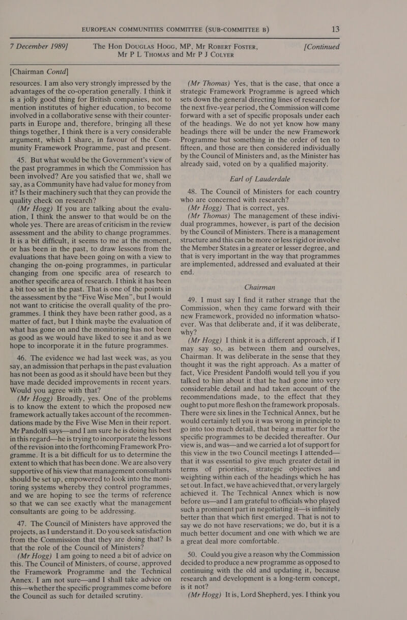  7 December 1989] [Continued [Chairman Contd] resources. I am also very strongly impressed by the advantages of the co-operation generally. I think it is a jolly good thing for British companies, not to mention institutes of higher education, to become involved in a collaborative sense with their counter- parts in Europe and, therefore, bringing all these things together, I think there is a very considerable argument, which I share, in favour of the Com- munity Framework Programme, past and present. 45. But what would be the Government’s view of the past programmes in which the Commission has been involved? Are you satisfied that we, shall we say, as a Community have had value for money from it? Is their machinery such that they can provide the quality check on research? (Mr Hogg) If you are talking about the evalu- ation, I think the answer to that would be on the whole yes. There are areas of criticism in the review assessment and the ability to change programmes. It is a bit difficult, it seems to me at the moment, or has been in the past, to draw lessons from the evaluations that have been going on with a view to changing the on-going programmes, in particular changing from one specific area of research to another specific area of research. | think it has been a bit too set in the past. That is one of the points in the assessment by the “Five Wise Men”, but I would not want to criticise the overall quality of the pro- grammes. I think they have been rather good, as a matter of fact, but I think maybe the evaluation of what has gone on and the monitoring has not been as good as we would have liked to see it and as we hope to incorporate it in the future programmes. 46. The evidence we had last week was, as you ‘say, an admission that perhaps in the past evaluation has not been as good as it should have been but they have made decided improvements in recent years. Would you agree with that? (Mr Hogg) Broadly, yes. One of the problems is to know the extent to which the proposed new framework actually takes account of the recommen- dations made by the Five Wise Men in their report. Mr Pandolfi says—and I am sure he is doing his best in this regard—he is trying to incorporate the lessons of the revision into the forthcoming Framework Pro- gramme. It is a bit difficult for us to determine the extent to which that has been done. We are also very supportive of his view that management consultants should be set up, empowered to look into the moni- toring systems whereby they control programmes, and we are hoping to see the terms of reference so that we can see exactly what the management consultants are going to be addressing. 47. The Council of Ministers have approved the projects, as I understand it. Do you seek satisfaction from the Commission that they are doing that? Is that the role of the Council of Ministers? (Mr Hogg) 1am going to need a bit of advice on this. The Council of Ministers, of course, approved the Framework Programme and the Technical Annex. I am not sure—and I shall take advice on this—whether the specific programmes come before (Mr Thomas) Yes, that is the case, that once a strategic Framework Programme is agreed which sets down the general directing lines of research for the next five-year period, the Commission will come forward with a set of specific proposals under each of the headings. We do not yet know how many headings there will be under the new Framework Programme but something in the order of ten to fifteen, and those are then considered individually by the Council of Ministers and, as the Minister has already said, voted on by a qualified majority. Earl of Lauderdale 48. The Council of Ministers for each country who are concerned with research? (Mr Hogg) That is correct, yes. (Mr Thomas) The management of these indivi- dual programmes, however, is part of the decision by the Council of Ministers. There is a management structure and this can be more or less rigid or involve the Member States in a greater or lesser degree, and that is very important in the way that programmes are implemented, addressed and evaluated at their end. Chairman 49. I must say I find it rather strange that the Commission, when they came forward with their new Framework, provided no information whatso- ever. Was that deliberate and, if it was deliberate, why? (Mr Hogg) I think it is a different approach, if I may say so, as between them and ourselves, Chairman. It was deliberate in the sense that they thought it was the right approach. As a matter of fact, Vice President Pandolfi would tell you if you talked to him about it that he had gone into very considerable detail and had taken account of the recommendations made, to the effect that they ought to put more flesh on the framework proposals. There were six lines in the Technical Annex, but he would certainly tell you it was wrong in principle to go into too much detail, that being a matter for the specific programmes to be decided thereafter. Our view is, and was—and we carried a lot of support for this view in the two Council meetings I attended— that it was essential to give much greater detail in terms of priorities, strategic objectives and weighting within each of the headings which he has set out. Infact, we have achieved that, or very largely achieved it. The Technical Annex which is now before us—and I am grateful to officials who played such a prominent part in negotiating it—is infinitely better than that which first emerged. That is not to say we do not have reservations; we do, but it is a much better document and one with which we are a great deal more comfortable. 50. Could you give a reason why the Commission decided to produce a new programme as opposed to continuing with the old and updating it, because research and development is a long-term concept, is it not?