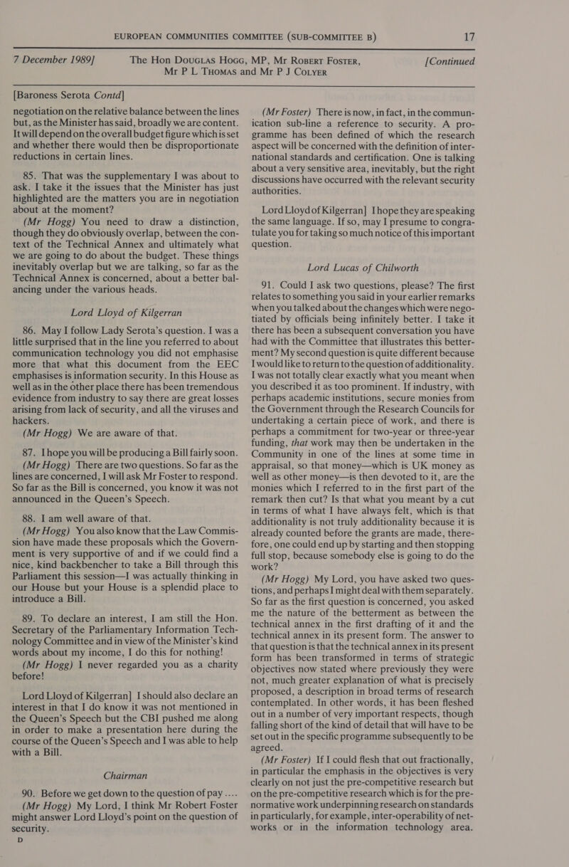  7 December 1989] [Continued  [Baroness Serota Contd] negotiation on the relative balance between the lines but, as the Minister has said, broadly we are content. It will depend on the overall budget figure whichis set and whether there would then be disproportionate reductions in certain lines. 85. That was the supplementary I was about to ask. I take it the issues that the Minister has just highlighted are the matters you are in negotiation about at the moment? (Mr Hogg) You need to draw a distinction, though they do obviously overlap, between the con- text of the Technical Annex and ultimately what we are going to do about the budget. These things inevitably overlap but we are talking, so far as the Technical Annex is concerned, about a better bal- ancing under the various heads. Lord Lloyd of Kilgerran 86. May I follow Lady Serota’s question. I was a little surprised that in the line you referred to about communication technology you did not emphasise more that what this document from the EEC emphasises is information security. In this House as well as in the other place there has been tremendous evidence from industry to say there are great losses arising from lack of security, and all the viruses and hackers. (Mr Hogg) We are aware of that. 87. Ihope you will be producing a Bill fairly soon. (Mr Hogg) There are two questions. So far as the lines are concerned, I will ask Mr Foster to respond. So far as the Bill is concerned, you know it was not announced in the Queen’s Speech. 88. I am well aware of that. (Mr Hogg) Youalso know that the Law Commis- sion have made these proposals which the Govern- ment is very supportive of and if we could find a nice, kind backbencher to take a Bill through this Parliament this session—I was actually thinking in our House but your House is a splendid place to introduce a Bill. 89. To declare an interest, I am still the Hon. Secretary of the Parliamentary Information Tech- nology Committee and in view of the Minister’s kind words about my income, I do this for nothing! (Mr Hogg) I never regarded you as a charity before! Lord Lloyd of Kilgerran] I should also declare an interest in that I do know it was not mentioned in the Queen’s Speech but the CBI pushed me along in order to make a presentation here during the course of the Queen’s Speech and I was able to help with a Bill. Chairman 90. Before we get down to the question of pay .... (Mr Hogg) My Lord, I think Mr Robert Foster might answer Lord Lloyd’s point on the question of security. D (Mr Foster) There is now, in fact, in the commun- ication sub-line a reference to security. A pro- gramme has been defined of which the research aspect will be concerned with the definition of inter- national standards and certification. One is talking about a very sensitive area, inevitably, but the right discussions have occurred with the relevant security authorities. Lord LloydofKilgerran] [hope they are speaking the same language. If so, may I presume to congra- tulate you for taking so much notice of this important question. Lord Lucas of Chilworth 91. Could I ask two questions, please? The first relates to something you said in your earlier remarks when you talked about the changes which were nego- tiated by officials being infinitely better. I take it there has been a subsequent conversation you have had with the Committee that illustrates this better- ment? My second question is quite different because I would like to return to the question of additionality. I was not totally clear exactly what you meant when you described it as too prominent. If industry, with perhaps academic institutions, secure monies from the Government through the Research Councils for undertaking a certain piece of work, and there is perhaps a commitment for two-year or three-year funding, that work may then be undertaken in the Community in one of the lines at some time in appraisal, so that money—which is UK money as well as other money—is then devoted to it, are the monies which I referred to in the first part of the remark then cut? Is that what you meant by a cut in terms of what I have always felt, which is that additionality is not truly additionality because it is already counted before the grants are made, there- fore, one could end up by starting and then stopping full stop, because somebody else is going to do the work? (Mr Hogg) My Lord, you have asked two ques- tions, and perhaps I might deal with them separately. So far as the first question is concerned, you asked me the nature of the betterment as between the technical annex in the first drafting of it and the technical annex in its present form. The answer to that question is that the technical annex in its present form has been transformed in terms of strategic objectives now stated where previously they were not, much greater explanation of what is precisely proposed, a description in broad terms of research contemplated. In other words, it has been fleshed out in a number of very important respects, though falling short of the kind of detail that will have to be set out in the specific programme subsequently to be agreed. (Mr Foster) If I could flesh that out fractionally, in particular the emphasis in the objectives is very clearly on not just the pre-competitive research but on the pre-competitive research which is for the pre- normative work underpinning research on standards in particularly, for example, inter-operability of net- works or in the information technology area.