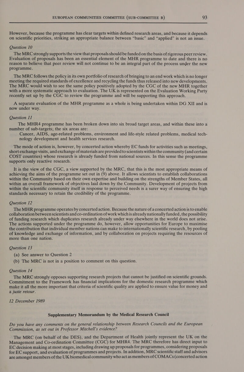  However, because the programme has clear targets within defined research areas, and because it depends on scientific priorities, striking an appropriate balance between “basic” and “applied” is not an issue. Question 10 The MRC strongly supports the view that proposals should be funded on the basis of rigorous peer review. Evaluation of proposals has been an essential element of the MHR programme to date and there is no reason to believe that peer review will not continue to be an integral part of the process under the new programme. The MRC follows the policy in its own portfolio of research of bringing to an end work which is no longer meeting the required standards of excellence and recycling the funds thus released into new developments. The MRC would wish to see the same policy positively adopted by the CGC of the new MHR together with a more systematic approach to evaluation. The UK is represented on the Evaluation Working Party recently set up by the CGC to review the programme and will be supporting this approach. A separate evaluation of the MHR programme as a whole is being undertaken within DG XII and is now under way. Question 11 The MHR4 programme has been broken down into six broad target areas, and within these into a number of sub-targets; the six areas are: Cancer, AIDS, age-related problems, environment and life-style related problems, medical tech- nology development and health services research. The mode of action is, however, by concerted action whereby EC funds for activities such as meetings, short exchange visits, and exchange of materials are provided to scientists within the community (and certain COST countries) whose research is already funded from national sources. In this sense the programme supports only reactive research. It is the view of the CGC, a view supported by the MRC, that this is the most appropriate means of achieving the aims of the programme set out in (9) above. It allows scientists to establish collaborations within the Community based on their own expertise and building on the strengths of Member States, all within an overall framework of objectives laid down by the Community. Development of projects from within the scientific community itself in response to perceived needs is a surer way of ensuring the high standards necessary to retain the credibility of the programme. Question 12 The MHR programme operates by concerted action. Because the nature of a concerted action is to enable collaboration between scientists and co-ordination of work which is already nationally funded, the possibility of funding research which duplicates research already under way elsewhere in the world does not arise. The actions supported under the programme do, however, allow opportunities for Europe to maximise the contribution that individual member nations can make to internationally scientific research, by pooling of knowledge and exchange of information, and by collaboration on projects requiring the resources of more than one nation. Question 13 (a) See answer to Question 2 (b) The MRC is not in a position to comment on this question. Question 14 The MRC strongly opposes supporting research projects that cannot be justified on scientific grounds. Commitment to the Framework has financial implications for the domestic research programme which make it all the more important that criteria of scientific quality are applied to ensure value for money and a juste retour. 12 December 1989 Supplementary Memorandum by the Medical Research Council Do you have any comments on the general relationship between Research Councils and the European Commission, as set out in Professor Mitchell’s evidence? The MRC (on behalf of the DES), and the Department of Health jointly represent the UK on the Management and Co-ordination Committee (CGC) for MHR4. The MRC therefore has direct input to EC decision making at most stages, including drawing up proposals for programmes, considering proposals for EC support, and evaluation of programmes and projects. In addition, MRC scientific staff and advisors are amongst members of the UK biomedical community who act as members of COMACs (concerted action