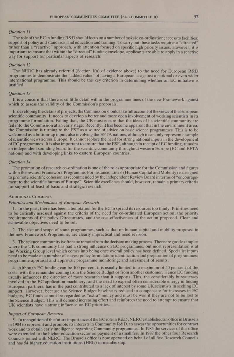  Question I] The role of the EC in funding R&amp;D should focus on a number of tasks ie co-ordination; access to facilities; support of policy and standards; and education and training. To carry out these tasks requires a “directed” rather than a “reactive” approach, with attention focused on specific high priority issues. However, it is important to ensure that within the “directed” funding envelope, applicants are able to apply in a reactive way for support for particular aspects of research. Question 12 The NERC has already referred (Section 1(a) of evidence above) to the need for European R&amp;D programmes to demonstrate the “added value” of having a European as against a national or even wider international programme. This should be the key criterion in determining whether an EC initiative is justified. Question 13 It is a concern that there is so little detail within the programme lines of the new Framework against which to assess the validity of the Commission’s proposals. In developing the details of projects, the Commission should take full account of the views of the European scientific community. It needs to develop a better and more open involvement of working scientists in its programme formulation. Failing that, the UK must ensure that the ideas of its scientific community are fed into the Commission at an early stage. Recently, it has become apparent that in the environment area, the Commission is turning to the ESF as a source of advice on basic science programmes. This is to be welcomed as a bottom-up input, also involving the EFTA nations, although it can only represent a sample of scientific views across Europe. It cannot replace the need for strong national inputs in the development of EC programmes. It is also important to ensure that the ESF, although in receipt of EC funding, remains an independent sounding board for the scientific community throughout western Europe (EC and EFTA nations) and with developing links to eastern European countries. Question 14 The promotion of research co-ordination is one of the roles appropriate for the Commission and figures within the revised Framework Programme. For instance, Line 6 (Human Capital and Mobility) is designed to promote scientific cohesion as recommended by the independent Review Board in terms of “encourage- ment to the scientific humus of Europe”. Scientific excellence should, however, remain a primary criteria for support at least of basic and strategic research. ADDITIONAL COMMENTS Priorities and Mechanisms of European Research 1. In the past, there has been a temptation for the EC to spread its resources too thinly. Priorities need to be critically assessed against the criteria of the need for co-ordinated European action, the priority requirements of the policy Directorates, and the cost-effectiveness of the action proposed. Clear and achievable objectives need to be set. 2. The size and scope of some programmes, such as that on human capital and mobility proposed in the new Framework Programme, are clearly impractical and need revision. 3. Thescience community is often too remote from the decision making process. There are good examples where the UK community has had a strong influence on EC programmes, but most representation is at the Working Group level which comes into being once overall policy has been defined. Specialist inputs need to be made at a number of stages: policy formulation; identification and preparation of programmes; programme appraisal and approval; programme monitoring; and assessment of results. 4, Although EC funding can be 100 per cent it is usually limited to a maximum of 50 per cent of the costs, with the remainder coming from the Science Budget or from another customer. Hence EC funding usually influences the direction of more research than it supports. This, the considerably bureaucracy involved in the EC application machinery, and the need to expend often considerable energy in finding European partners, has in the past contributed to a lack of interest by some UK scientists in seeking EC support. However, because the Science Budget baseline is reduced to compensate for increases in EC budgets, EC funds cannot be regarded as “extra” money and must be won if they are not to be lost to the Science Budget. This will demand increasing effort and reinforces the need to attempt to ensure that UK scientists have a strong influence on EC priorities. Impact of European Research 5. Inrecognition of the future importance of the ECrole in R&amp;D, NERCestablished an office in Brussels in 1984 to represent and promote its interests in Community R&amp;D, to assess the opportunities for contract work and to obtain early intelligence regarding Community programmes. In 1985 the services of this office were extended to the higher education sector on payment of a small fee. In 1987 the other four Research Councils joined with NERC. The Brussels office is now operated on behalf of all five Research Councils and has 54 higher education institutions (HEIs) in membership. I