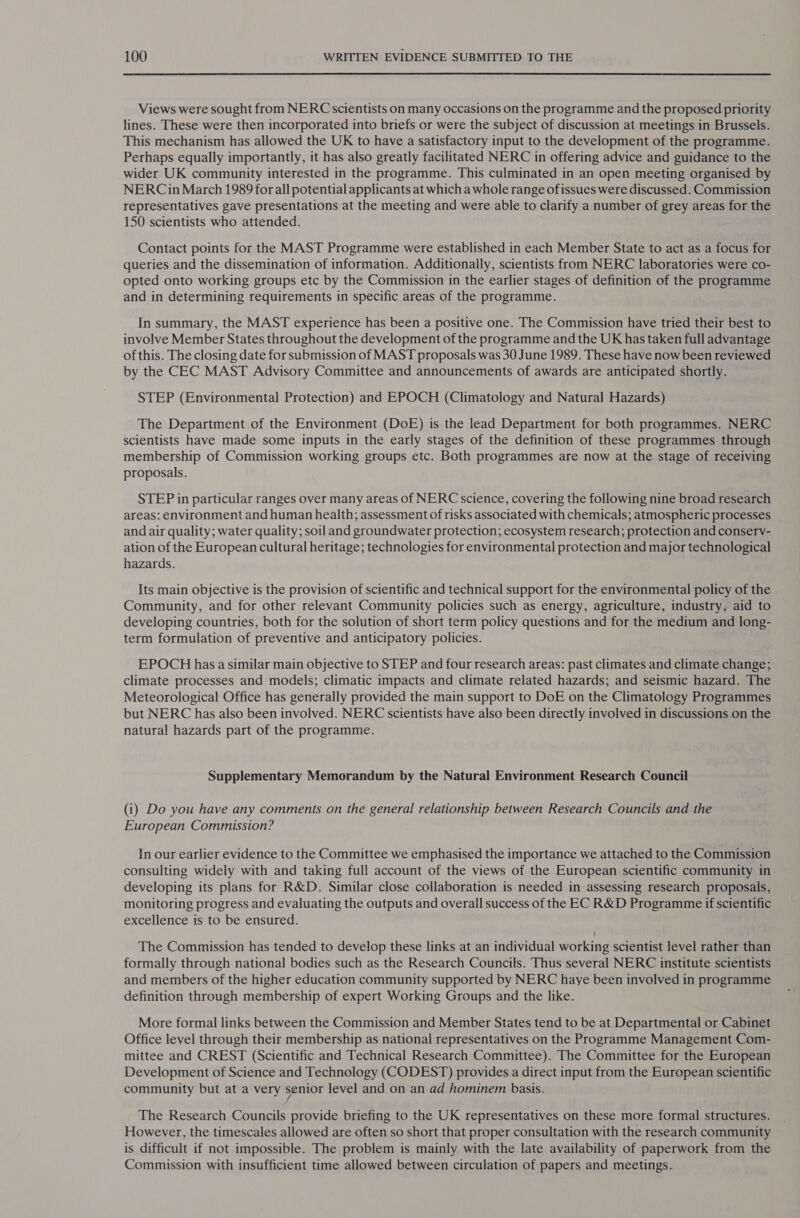  Views were sought from NERC scientists on many occasions on the programme and the proposed priority lines. These were then incorporated into briefs or were the subject of discussion at meetings in Brussels. This mechanism has allowed the UK to have a satisfactory input to the development of the programme. Perhaps equally importantly, it has also greatly facilitated NERC in offering advice and guidance to the wider UK community interested in the programme. This culminated in an open meeting organised by NERCin March 1989 for all potential applicants at which a whole range of issues were discussed. Commission representatives gave presentations at the meeting and were able to clarify a number of grey areas for the 150 scientists who attended. Contact points for the MAST Programme were established in each Member State to act as a focus for queries and the dissemination of information. Additionally, scientists from NERC laboratories were co- opted onto working groups etc by the Commission in the earlier stages of definition of the programme and in determining requirements in specific areas of the programme. In summary, the MAST experience has been a positive one. The Commission have tried their best to involve Member States throughout the development of the programme and the UK has taken full advantage of this. The closing date for submission of MAST proposals was 30 June 1989. These have now been reviewed by the CEC MAST Advisory Committee and announcements of awards are anticipated shortly. STEP (Environmental Protection) and EPOCH (Climatology and Natural Hazards) The Department of the Environment (DoE) is the lead Department for both programmes. NERC scientists have made some inputs in the early stages of the definition of these programmes through membership of Commission working groups etc. Both programmes are now at the stage of receiving proposals. STEP in particular ranges over many areas of NERC science, covering the following nine broad research areas: environment and human health; assessment of risks associated with chemicals; atmospheric processes and air quality; water quality; soil and groundwater protection; ecosystem research; protection and conserv- ation of the European cultural heritage; technologies for environmental protection and major technological hazards. Its main objective is the provision of scientific and technical support for the environmental policy of the Community, and for other relevant Community policies such as energy, agriculture, industry, aid to developing countries, both for the solution of short term policy questions and for the medium and long- term formulation of preventive and anticipatory policies. EPOCH has a similar main objective to STEP and four research areas: past climates and climate change; climate processes and models; climatic impacts and climate related hazards; and seismic hazard. The Meteorological Office has generally provided the main support to DoE on the Climatology Programmes but NERC has also been involved. NERC scientists have also been directly involved in discussions on the natural hazards part of the programme. Supplementary Memorandum by the Natural Environment Research Council (i) Do you have any comments on the general relationship between Research Councils and the European Commission? In our earlier evidence to the Committee we emphasised the importance we attached to the Commission consulting widely with and taking full account of the views of the European scientific community in developing its plans for R&amp;D. Similar close collaboration is needed in assessing research proposals, monitoring progress and evaluating the outputs and overall success of the EC R&amp;D Programme if scientific excellence is to be ensured. The Commission has tended to develop these links at an individual working scientist level rather than formally through national bodies such as the Research Councils. Thus several NERC institute scientists and members of the higher education community supported by NERC haye been involved in programme definition through membership of expert Working Groups and the like. More formal links between the Commission and Member States tend to be at Departmental or Cabinet Office level through their membership as national representatives on the Programme Management Com- mittee and CREST (Scientific and Technical Research Committee). The Committee for the European Development of Science and Technology (CODEST) provides a direct input from the European scientific community but at a very senior level and on an ad hominem basis. The Research Councils provide briefing to the UK representatives on these more formal structures. However, the timescales allowed are often so short that proper consultation with the research community is difficult if not impossible. The problem is mainly with the late availability of paperwork from the Commission with insufficient time allowed between circulation of papers and meetings.