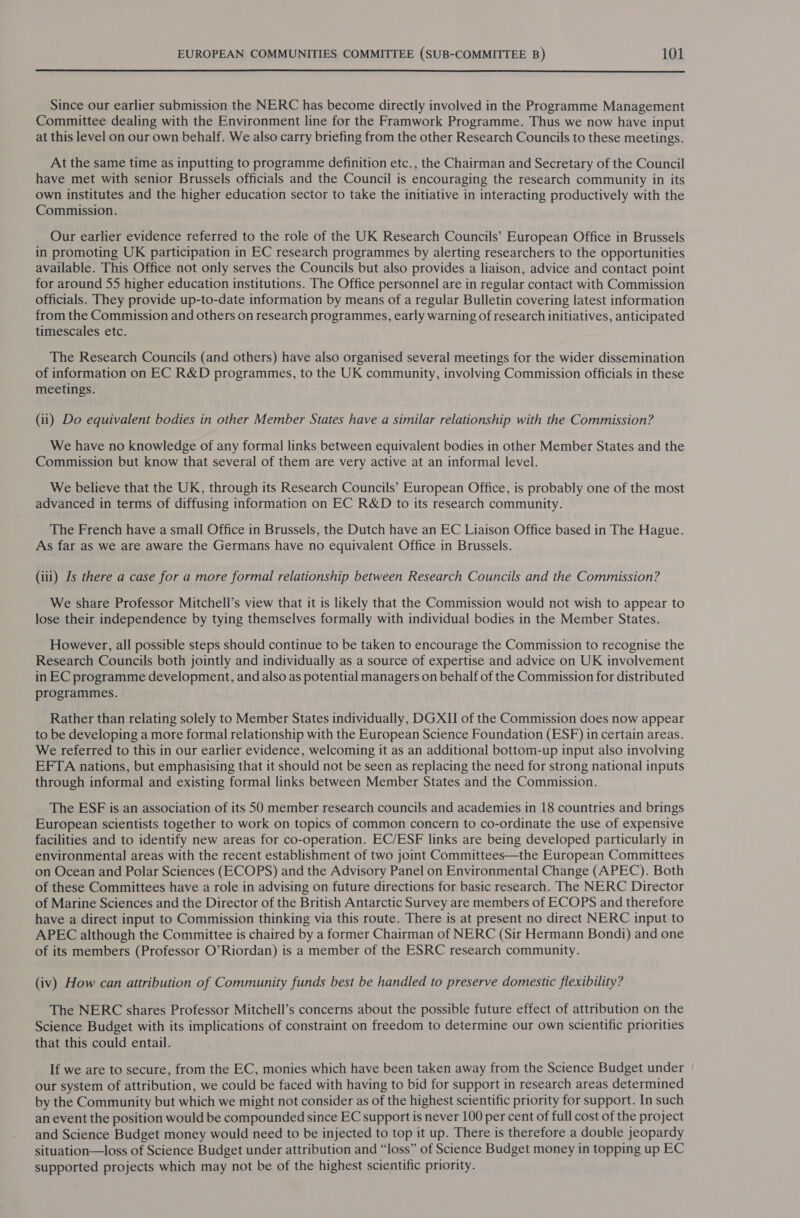  Since our earlier submission the NERC has become directly involved in the Programme Management Committee dealing with the Environment line for the Framwork Programme. Thus we now have input at this level on our own behalf. We also carry briefing from the other Research Councils to these meetings. At the same time as inputting to programme definition etc. , the Chairman and Secretary of the Council have met with senior Brussels officials and the Council is encouraging the research community in its own institutes and the higher education sector to take the initiative in interacting productively with the Commission. Our earlier evidence referred to the role of the UK Research Councils’ European Office in Brussels in promoting UK participation in EC research programmes by alerting researchers to the opportunities available. This Office not only serves the Councils but also provides a liaison, advice and contact point for around 55 higher education institutions. The Office personnel are in regular contact with Commission officials. They provide up-to-date information by means of a regular Bulletin covering latest information from the Commission and others on research programmes, early warning of research initiatives, anticipated timescales etc. The Research Councils (and others) have also organised several meetings for the wider dissemination of information on EC R&amp;D programmes, to the UK community, involving Commission officials in these meetings. (ii) Do equivalent bodies in other Member States have a similar relationship with the Commission? We have no knowledge of any formal links between equivalent bodies in other Member States and the Commission but know that several of them are very active at an informal level. We believe that the UK, through its Research Councils’ European Office, is probably one of the most advanced in terms of diffusing information on EC R&amp;D to its research community. The French have a small Office in Brussels, the Dutch have an EC Liaison Office based in The Hague. As far as we are aware the Germans have no equivalent Office in Brussels. (iii) Is there a case for a more formal relationship between Research Councils and the Commission? We share Professor Mitchell’s view that it is likely that the Commission would not wish to appear to lose their independence by tying themselves formally with individual bodies in the Member States. However, all possible steps should continue to be taken to encourage the Commission to recognise the Research Councils both jointly and individually as a source of expertise and advice on UK involvement in EC programme development, and also as potential managers on behalf of the Commission for distributed programmes. Rather than relating solely to Member States individually, DGXII of the Commission does now appear to be developing a more formal relationship with the European Science Foundation (ESF) in certain areas. We referred to this in our earlier evidence, welcoming it as an additional bottom-up input also involving EFTA nations, but emphasising that it should not be seen as replacing the need for strong national inputs through informal and existing formal links between Member States and the Commission. The ESF is an association of its 50 member research councils and academies in 18 countries and brings European scientists together to work on topics of common concern to co-ordinate the use of expensive facilities and to identify new areas for co-operation. EC/ESF links are being developed particularly in environmental areas with the recent establishment of two joint Committees—the European Committees on Ocean and Polar Sciences (ECOPS) and the Advisory Panel on Environmental Change (APEC). Both of these Committees have a role in advising on future directions for basic research. The NERC Director of Marine Sciences and the Director of the British Antarctic Survey are members of ECOPS and therefore have a direct input to Commission thinking via this route. There is at present no direct NERC input to APEC although the Committee is chaired by a former Chairman of NERC (Sir Hermann Bondi) and one of its members (Professor O’Riordan) is a member of the ESRC research community. (iv) How can attribution of Community funds best be handled to preserve domestic flexibility? The NERC shares Professor Mitchell’s concerns about the possible future effect of attribution on the Science Budget with its implications of constraint on freedom to determine our own scientific priorities that this could entail. If we are to secure, from the EC, monies which have been taken away from the Science Budget under our system of attribution, we could be faced with having to bid for support in research areas determined by the Community but which we might not consider as of the highest scientific priority for support. In such an event the position would be compounded since EC support is never 100 per cent of full cost of the project and Science Budget money would need to be injected to top it up. There is therefore a double jeopardy situation—loss of Science Budget under attribution and “loss” of Science Budget money in topping up EC supported projects which may not be of the highest scientific priority.
