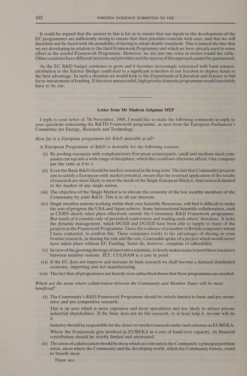 It could be argued that the answer to this is for us to ensure that our inputs to the development of the EC programmes are sufficiently strong to ensure that their priorities coincide with ours, and that we will therefore not be faced with the possibility of having to adopt double standards. This is indeed the line that we are developing in relation to the third Framework Programme and which we have already used to some effect in the second Framework Programme. However, we are just one voice in twelve round the table. Other countries have different interests and priorities and the success of this approach cannot be guaranteed. As the EC R&amp;D budget continues to grow and it becomes increasingly concerned with basic science, attribution to the Science Budget could lead to a significant reduction in our freedom to deploy funds to the best advantage. In such a situation we would look to the Department of Education and Science to bid for re-instatement of funding. If this were unsuccessful, high priority domestic programmes would inevitably have to be cut. Letter from Mr Madron Seligman MEP I reply to your letter of 7th November, 1989, I would like to make the following comments in reply to your questions concerning the R&amp; TD Framework programme, as seen from the European Parliament’s Committee for Energy, Research and Technology. How far is a European programme for R&amp;D desirable at all? A European Programme of R&amp;D is desirable for the following reasons: (i) By pooling resources with complementary European counterparts, small and medium sized com- panies can tap into a wide range of disciplines, which they could not otherwise afford. One company put the ratio at 8 to 1. (ii) Even the Basic R&amp;D should be market-oriented in the long term. The fact that Community projects aim to satisfy a European-wide market potential, means that the eventual application of the results of research are more likely to meet the needs of the Single European Market, than research limited to the market of any single nation. (111) The objective of the Single Market is to elevate the economy of the less wealthy members of the Community by joint R&amp;D. This is in all our interests. (iv) Single member nations working within their own Scientific Resources, will find it difficult to make the sort of progress the USA and Japan achieve. Some International Scientific collaboration, such as CERN clearly takes place effectively outside the Community R&amp;D Framework programme. But much of it consists only of periodical conferences and reading each others’ literature. It lacks the dynamic management, which DGXII and DGXIII have been able to supply to many of the projects in the Framework Programme. I have the evidence of a number of British companies whom I have contacted, to confirm this. These companies testify to the advantages of sharing in cross frontier research, in sharing the risk and the cost, Courtaulds spoke of a project which would never have taken place without EC Funding. Some do, however, complain of inflexibility. (v — In view of the growing shortage of innovative scientists, it clearly makes sense to pool these resources between member nations. JET, CULHAM is a case in point. (vi) If the EC does not improve and increase its basic research we shall become a demand dominated economy, importing and not manufacturing. (vii) The fact that all programmes are heavily over-subscribed shows that these programmes are needed. Which are the areas where collaboration between the Community and Member States will be most beneficial? (i) The Community’s R&amp;D Framework Programme should be strictly limited to basic and pre norm- ative and pre competitive research. This is an area which is more expensive and more speculative and less likely to attract private industrial shareholders. If the State does not do this research, or at least help it, no-one will do it. Industry should be responsible for the closer-to-market research under such schemes as EUREKA. Where the Framework gets involved in EUREKA in a sort of hand-over capacity, its financial contribution should be strictly limited and attenuated. (ii) The areas of collaboration should be those which are relevant to the Community’s principal problem areas, areas where the Community and the developing world, which the Community fosters, stand to benefit most. These are: