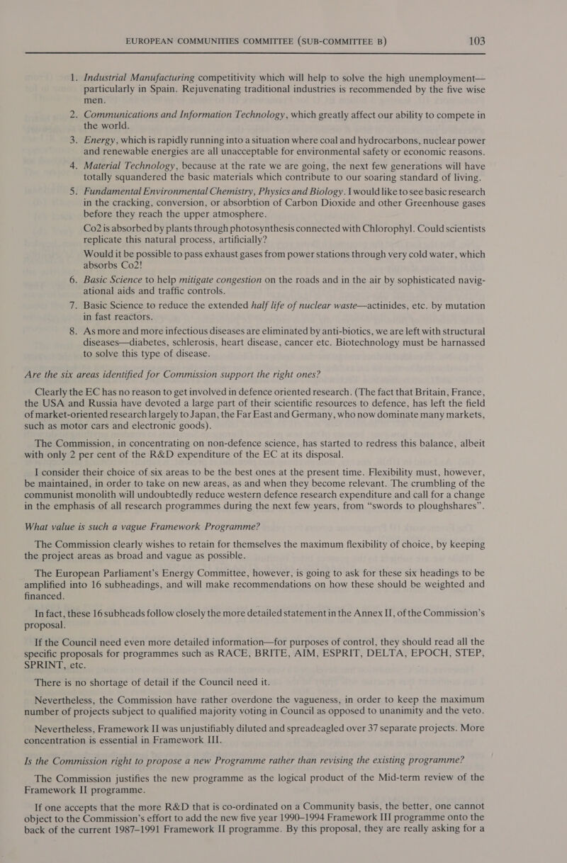  1. Industrial Manufacturing competitivity which will help to solve the high unemployment— particularly in Spain. Rejuvenating traditional industries is recommended by the five wise men. 2. Communications and Information Technology, which greatly affect our ability to compete in the world. 3. Energy, which is rapidly running into a situation where coal and hydrocarbons, nuclear power and renewable energies are all unacceptable for environmental safety or economic reasons. 4. Material Technology, because at the rate we are going, the next few generations will have totally squandered the basic materials which contribute to our soaring standard of living. 5. Fundamental Environmental Chemistry, Physics and Biology. \ would like to see basic research in the cracking, conversion, or absorbtion of Carbon Dioxide and other Greenhouse gases before they reach the upper atmosphere. Co2 is absorbed by plants through photosynthesis connected with Chlorophyl. Could scientists replicate this natural process, artificially? Would it be possible to pass exhaust gases from power stations through very cold water, which absorbs Co2! 6. Basic Science to help mitigate congestion on the roads and in the air by sophisticated navig- ational aids and traffic controls. 7. Basic Science to reduce the extended half life of nuclear waste—actinides, etc. by mutation in fast reactors. 8. As more and more infectious diseases are eliminated by anti-biotics, we are left with structural diseases—diabetes, schlerosis, heart disease, cancer etc. Biotechnology must be harnassed to solve this type of disease. Are the six areas identified for Commission support the right ones? Clearly the EC has no reason to get involved in defence oriented research. (The fact that Britain, France, the USA and Russia have devoted a large part of their scientific resources to defence, has left the field of market-oriented research largely to Japan, the Far East and Germany, who now dominate many markets, such as motor cars and electronic goods). The Commission, in concentrating on non-defence science, has started to redress this balance, albeit with only 2 per cent of the R&amp;D expenditure of the EC at its disposal. I consider their choice of six areas to be the best ones at the present time. Flexibility must, however, be maintained, in order to take on new areas, as and when they become relevant. The crumbling of the communist monolith will undoubtedly reduce western defence research expenditure and call for a change in the emphasis of all research programmes during the next few years, from “swords to ploughshares”. What value is such a vague Framework Programme? The Commission clearly wishes to retain for themselves the maximum flexibility of choice, by keeping the project areas as broad and vague as possible. The European Parliament’s Energy Committee, however, is going to ask for these six headings to be amplified into 16 subheadings, and will make recommendations on how these should be weighted and financed. In fact, these 16 subheads follow closely the more detailed statement in the Annex II, of the Commission’s proposal. If the Council need even more detailed information—for purposes of control, they should read all the specific proposals for programmes such as RACE, BRITE, AIM, ESPRIT, DELTA, EPOCH, STEP, SPEIN 1 séic. There is no shortage of detail if the Council need it. Nevertheless, the Commission have rather overdone the vagueness, in order to keep the maximum number of projects subject to qualified majority voting in Council as opposed to unanimity and the veto. Nevertheless, Framework II was unjustifiably diluted and spreadeagled over 37 separate projects. More concentration is essential in Framework III. Is the Commission right to propose a new Programme rather than revising the existing programme? The Commission justifies the new programme as the logical product of the Mid-term review of the Framework II programme. If one accepts that the more R&amp;D that is co-ordinated on a Community basis, the better, one cannot object to the Commission’s effort to add the new five year 1990-1994 Framework II programme onto the back of the current 1987-1991 Framework II programme. By this proposal, they are really asking for a