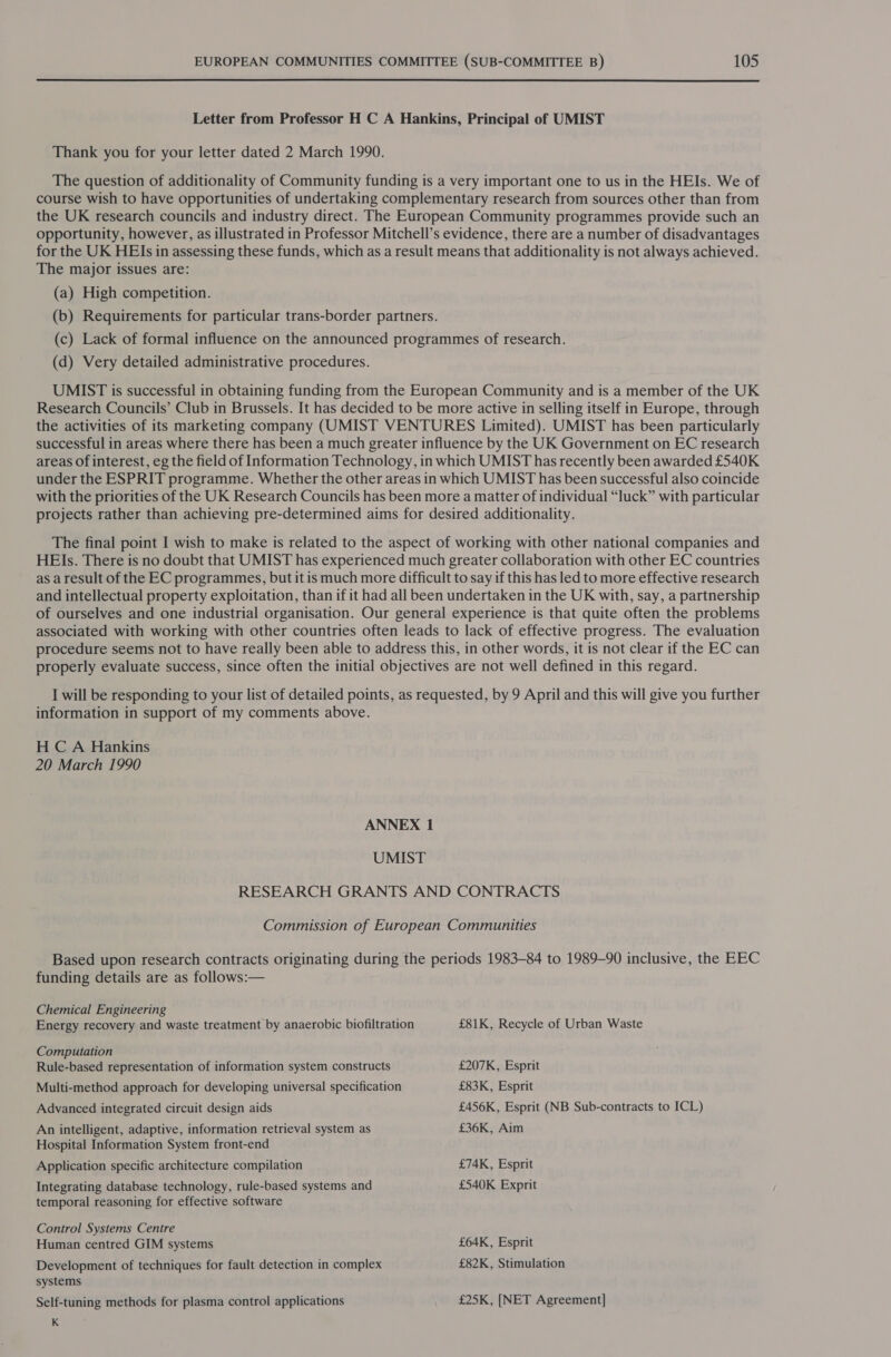 Letter from Professor H C A Hankins, Principal of UMIST Thank you for your letter dated 2 March 1990. The question of additionality of Community funding is a very important one to us in the HEIs. We of course wish to have opportunities of undertaking complementary research from sources other than from the UK research councils and industry direct. The European Community programmes provide such an opportunity, however, as illustrated in Professor Mitchell’s evidence, there are a number of disadvantages for the UK HEIs in assessing these funds, which as a result means that additionality is not always achieved. The major issues are: (a) High competition. (b) Requirements for particular trans-border partners. (c) Lack of formal influence on the announced programmes of research. (d) Very detailed administrative procedures. UMIST is successful in obtaining funding from the European Community and is a member of the UK Research Councils’ Club in Brussels. It has decided to be more active in selling itself in Europe, through the activities of its marketing company (UMIST VENTURES Limited). UMIST has been particularly successful in areas where there has been a much greater influence by the UK Government on EC research areas of interest, eg the field of Information Technology, in which UMIST has recently been awarded £540K under the ESPRIT programme. Whether the other areas in which UMIST has been successful also coincide with the priorities of the UK Research Councils has been more a matter of individual “luck” with particular projects rather than achieving pre-determined aims for desired additionality. The final point I wish to make is related to the aspect of working with other national companies and HEIs. There is no doubt that UMIST has experienced much greater collaboration with other EC countries as a result of the EC programmes, but it is much more difficult to say if this has led to more effective research and intellectual property exploitation, than if it had all been undertaken in the UK with, say, a partnership of ourselves and one industrial organisation. Our general experience is that quite often the problems associated with working with other countries often leads to lack of effective progress. The evaluation procedure seems not to have really been able to address this, in other words, it is not clear if the EC can properly evaluate success, since often the initial objectives are not well defined in this regard. I will be responding to your list of detailed points, as requested, by 9 April and this will give you further information in support of my comments above. H C A Hankins 20 March 1990 ANNEX 1 UMIST RESEARCH GRANTS AND CONTRACTS Commission of European Communities Based upon research contracts originating during the periods 1983-84 to 1989-90 inclusive, the EEC funding details are as follows:— Chemical Engineering Energy recovery and waste treatment by anaerobic biofiltration £81K, Recycle of Urban Waste Computation Rule-based representation of information system constructs £207K, Esprit Multi-method approach for developing universal specification £83K, Esprit Advanced integrated circuit design aids £456K, Esprit (NB Sub-contracts to ICL) An intelligent, adaptive, information retrieval system as £36K, Aim Hospital Information System front-end Application specific architecture compilation £74K, Esprit Integrating database technology, rule-based systems and £540K Exprit temporal reasoning for effective software Control Systems Centre Human centred GIM systems £64K, Esprit Development of techniques for fault detection in complex £82K, Stimulation systems Self-tuning methods for plasma control applications £25K, [NET Agreement] K