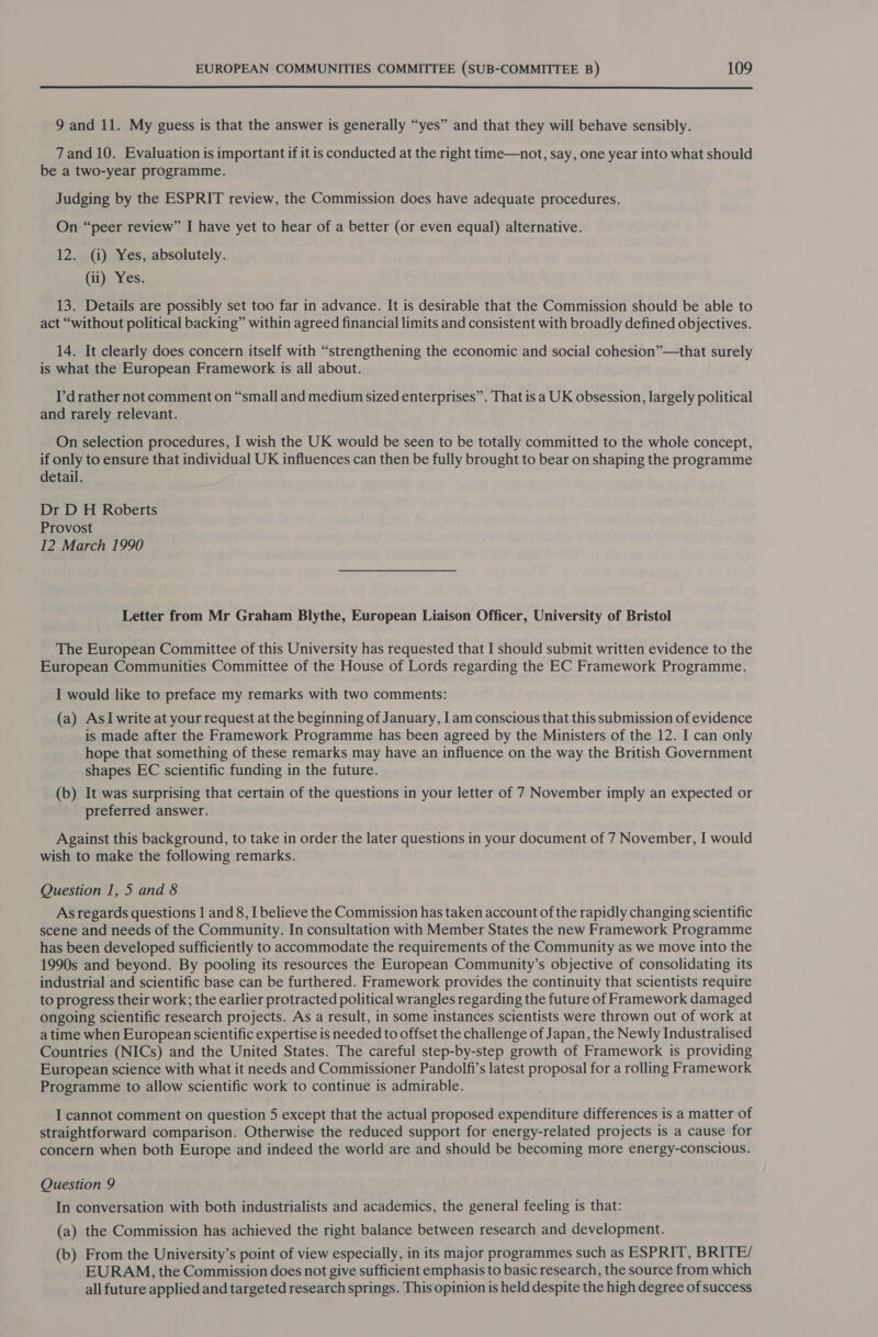  9 and 11. My guess is that the answer is generally “yes” and that they will behave sensibly. 7 and 10. Evaluation is important if it is conducted at the right time—not, say, one year into what should be a two-year programme. Judging by the ESPRIT review, the Commission does have adequate procedures. On “peer review” I have yet to hear of a better (or even equal) alternative. 12. (i) Yes, absolutely. (ii) Yes. 13. Details are possibly set too far in advance. It is desirable that the Commission should be able to act “without political backing” within agreed financial limits and consistent with broadly defined objectives. 14. It clearly does concern itself with “strengthening the economic and social cohesion”—that surely is what the European Framework is all about. I’drather not comment on “small and medium sized enterprises”. That is a UK obsession, largely political and rarely relevant. On selection procedures, I wish the UK would be seen to be totally committed to the whole concept, if only to ensure that individual UK influences can then be fully brought to bear on shaping the programme detail. Dr D H Roberts Provost 12 March 1990 Letter from Mr Graham Blythe, European Liaison Officer, University of Bristol The European Committee of this University has requested that I should submit written evidence to the European Communities Committee of the House of Lords regarding the EC Framework Programme. I would like to preface my remarks with two comments: (a) AsI write at your request at the beginning of January, I am conscious that this submission of evidence is made after the Framework Programme has been agreed by the Ministers of the 12. I can only hope that something of these remarks may have an influence on the way the British Government shapes EC scientific funding in the future. (b) It was surprising that certain of the questions in your letter of 7 November imply an expected or preferred answer. Against this background, to take in order the later questions in your document of 7 November, I would wish to make the following remarks. Question 1, 5 and 8 As regards questions 1 and 8, I believe the Commission has taken account of the rapidly changing scientific scene and needs of the Community. In consultation with Member States the new Framework Programme has been developed sufficiently to accommodate the requirements of the Community as we move into the 1990s and beyond. By pooling its resources the European Community’s objective of consolidating its industrial and scientific base can be furthered. Framework provides the continuity that scientists require to progress their work; the earlier protracted political wrangles regarding the future of Framework damaged ongoing scientific research projects. As a result, in some instances scientists were thrown out of work at a time when European scientific expertise is needed to offset the challenge of Japan, the Newly Industralised Countries (NICs) and the United States. The careful step-by-step growth of Framework is providing European science with what it needs and Commissioner Pandolfi’s latest proposal for a rolling Framework Programme to allow scientific work to continue is admirable. I cannot comment on question 5 except that the actual proposed expenditure differences is a matter of straightforward comparison. Otherwise the reduced support for energy-related projects is a cause for concern when both Europe and indeed the world are and should be becoming more energy-conscious. Question 9 In conversation with both industrialists and academics, the general feeling is that: (a) the Commission has achieved the right balance between research and development. (b) From the University’s point of view especially, in its major programmes such as ESPRIT, BRITE/ EURAM, the Commission does not give sufficient emphasis to basic research, the source from which all future applied and targeted research springs. This opinion is held despite the high degree of success