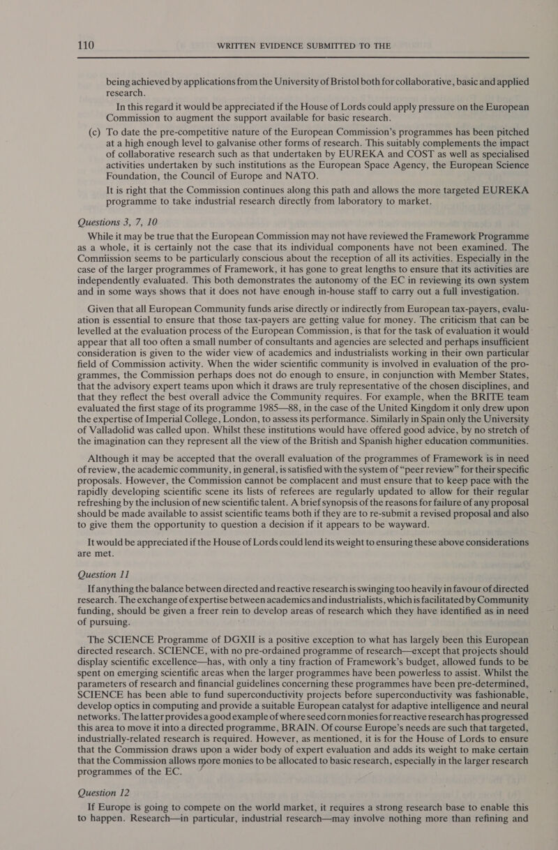 being achieved by applications from the University of Bristol both for collaborative, basic and applied research. In this regard it would be appreciated if the House of Lords could apply pressure on the European Commission to augment the support available for basic research. (c) To date the pre-competitive nature of the European Commission’s programmes has been pitched at a high enough level to galvanise other forms of research. This suitably complements the impact of collaborative research such as that undertaken by EUREKA and COST as well as specialised activities undertaken by such institutions as the European Space Agency, the European Science Foundation, the Council of Europe and NATO. It is right that the Commission continues along this path and allows the more targeted EUREKA programme to take industrial research directly from laboratory to market. Questions 3, 7, 10 While it may be true that the European Commission may not have reviewed the Framework Programme as a whole, it is certainly not the case that its individual components have not been examined. The Commission seems to be particularly conscious about the reception of all its activities. Especially in the case of the larger programmes of Framework, it has gone to great lengths to ensure that its activities are independently evaluated. This both demonstrates the autonomy of the EC in reviewing its own system and in some ways shows that it does not have enough in-house staff to carry out a full investigation. Given that all European Community funds arise directly or indirectly from European tax-payers, evalu- ation is essential to ensure that those tax-payers are getting value for money. The criticism that can be levelled at the evaluation process of the European Commission, is that for the task of evaluation it would appear that all too often a small number of consultants and agencies are selected and perhaps insufficient consideration is given to the wider view of academics and industrialists working in their own particular field of Commission activity. When the wider scientific community is involved in evaluation of the pro- grammes, the Commission perhaps does not do enough to ensure, in conjunction with Member States, that the advisory expert teams upon which it draws are truly representative of the chosen disciplines, and that they reflect the best overall advice the Community requires. For example, when the BRITE team evaluated the first stage of its programme 1985—88, in the case of the United Kingdom it only drew upon the expertise of Imperial College, London, to assess its performance. Similarly in Spain only the University of Valladolid was called upon. Whilst these institutions would have offered good advice, by no stretch of the imagination can they represent all the view of the British and Spanish higher education communities. Although it may be accepted that the overall evaluation of the programmes of Framework is in need of review, the academic community, in general, is satisfied with the system of “peer review” for their specific proposals. However, the Commission cannot be complacent and must ensure that to keep pace with the rapidly developing scientific scene its lists of referees are regularly updated to allow for their regular refreshing by the inclusion of new scientific talent. A brief synopsis of the reasons for failure of any proposal should be made available to assist scientific teams both if they are to re-submit a revised proposal and also to give them the opportunity to question a decision if it appears to be wayward. It would be appreciated if the House of Lords could lend its weight to ensuring these above considerations are met. Question 11 If anything the balance between directed and reactive research is swinging too heavily in favour of directed research. The exchange of expertise between academics and industrialists, which is facilitated by Community funding, should be given a freer rein to develop areas of research which they have identified as in need of pursuing. The SCIENCE Programme of DGXII is a positive exception to what has largely been this European directed research. SCIENCE, with no pre-ordained programme of research—except that projects should display scientific excellence—has, with only a tiny fraction of Framework’s budget, allowed funds to be spent on emerging scientific areas when the larger programmes have been powerless to assist. Whilst the parameters of research and financial guidelines concerning these programmes have been pre-determined, SCIENCE has been able to fund superconductivity projects before superconductivity was fashionable, develop optics in computing and provide a suitable European catalyst for adaptive intelligence and neural networks. The latter provides a good example of where seed corn monies for reactive research has progressed this area to move it into a directed programme, BRAIN. Of course Europe’s needs are such that targeted, industrially-related research is required. However, as mentioned, it is for the House of Lords to ensure that the Commission draws upon a wider body of expert evaluation and adds its weight to make certain that the Commission allows more monies to be allocated to basic research, especially in the larger research programmes of the EC. é Question 12 If Europe is going to compete on the world market, it requires a strong research base to enable this to happen. Research—in particular, industrial research—may involve nothing more than refining and