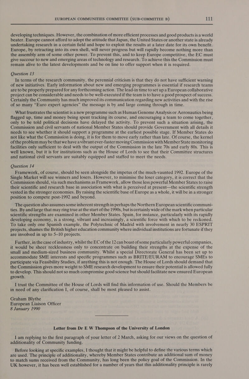 developing techniques. However, the combination of more efficient processes and good products is a world beater. Europe cannot afford to adopt the attitude that Japan, the United States or another state is already undertaking research in a certain field and hope to exploit the results at a later date for its own benefit. Europe, by retracting into its own shell, will never progress but will rapidly become nothing more than the assembly arm of some other power. To prevent this, and to keep Europe competitive, the EC must give succour to new and emerging areas of technology and research. To achieve this the Commission must remain alive to the latest developments and be on line to offer support when it is required. Question 13 In terms of the research community, the perennial criticism is that they do not have sufficient warning of new initiatives. Early information about new and emerging programmes is essential if research teams are to be properly prepared for any forthcoming action. The lead-in time to set up a European collaborative project can be considerable and needs to be well-executed if the team is to have a good prospect of success. Certainly the Community has much improved its communication regarding new activities and with the rise of so many “Euro expert agencies” the message is by and large coming through in time. What frustrates the scientist is anew programme such as Human Genome Analysis or Aeronautics being flagged up, time and money being spent tracking its course, and encouraging a team to come together, only to be told political decisions have delayed the activity. To prevent such a situation arising, the Commission and civil servants of national Member States should provide Government with all details it needs to see whether it should support a programme at the earliest possible stage. If Member States do not like what the Commission is doing, it is for them to move early rather than late. Of course, the kernel of the problem may be that we have a vibrant ever-faster moving Commission with Member State monitoring facilities only sufficient to deal with the output of the Commission in the late 70s and early 80s. This is well known, but it is for institutions such as the House of Lords to see that their Committee structures and national civil servants are suitably equipped and staffed to meet the needs. Question 14 Framework, of course, should be seen alongside the impetus of the much-vaunted 1992. Europe of the Single Market will see winners and losers. However, to minimise the loser category, it is correct that the Commission should, via such mechanisms as Framework, allow those less powerful Member States to raise their scientific and research base in association with what is perceived at present—the scientific strength vested in the stronger economies. By raising the scientific base of Europe as a whole, it will be in a stronger position to compete post-1992 and beyond. The question also assumes some inherent strength in perhaps the Northern European scientific communi- ties. By and large that may ring true at the start of the 1990s, but is certainly wide of the mark when particular scientific strengths are examined in other Member States. Spain, for instance, particularly with its rapidly developing economy, is a strong, vibrant and increasingly, a scientific force with which to be reckoned. To take only one Spanish example, the Polytechnic of Madrid with involvement in nearly 30 ESPRIT projects, shames the British higher education community where individual institutions are fortunate if they are involved in up to 5-10 projects. Further, in the case of industry, whilst the EC of the 12 can boast of some particularly powerful companies, it would be sheer recklessness only to concentrate on building their strengths at the expense of the small and medium-sized business community. Whilst a special Directorate General has been set up to accommodate SME interests and specific programmes such as BRITE/EURAM to encourage SMEs to participate via Feasibility Studies, if anything this is not enough. The House of Lords should demand that the Commission gives more weight to SME research development to ensure their potential is allowed fully to develop. This should not so much compromise good science but should facilitate new ensured European growth. I trust the Committee of the House of Lords will find this information of use. Should the Members be in need of any clarification I, of course, shall be most pleased to assist. Graham Blythe European Liaison Officer 8 January 1990 Letter from Dr E W Thompson of the University of London I am replying to the first paragraph of your letter of 2 March, asking for our views on the question of additionality of Community funding. Before looking at specific examples, I thought that it might be helpful to define the various terms which are used. The principle of additionality, whereby Member States contribute an additional sum of money to match sums received from the Community, has long been the policy goal of the Commission. In the UK however, it has been well established for a number of years that this additionality principle is rarely