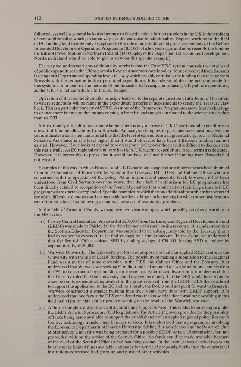 followed. As well as general lack of adherence to this principle, a further problem in the UK is the problem of non-additionality which, in some ways, is the converse to additionality. Experts working in the field of EC funding tend to note only exceptions to the rule of non-additionality such as elements of the Belfast Integrated Development Operation Programme (IDOP), of a few years ago, and more recently the funding for Kilroot Power Station in Northern Ireland. [Dr Quigley of the Department of Economic Development, Northern Ireland would be able to give a view on this specific example]. The way we understand non-additionality works is that the EuroPESC system controls the total level of public expenditure in the UK as part of a Keynsian macroeconomic policy. Money received from Brussels is set against Departmental spending levels in a way which roughly correlates the funding they receive from Brussels with the reduction in their permitted expenditure. It is understood that the main rationale for this system is to maximise the benefits of public sector EC receipts in reducing UK public expenditure, as the UK is a net contributor to the EC budget. Operation of this non-additionality principle leads on to the separate question of attribution. This refers to where reductions will be made in the expenditure patterns of departments to satisfy the Treasury claw back. This is a particular concern of SERC. As more of the Framework Programmes move from technology to science there is concern that money coming in from Brussels may be attributed to the science vote rather than to DTI. It is extremely difficult to ascertain whether there is any increase in UK Departmental expenditure as a result of funding allocations from Brussels. An analysis of replies to parliamentary questions over the years indicates a consistent ministerial line that the level of expenditure on a given activity, such as Regional Selective Assistance is at a level higher than it would otherwise have been if Brussels funding had not existed. However, if one looks at expenditure on regional policy over the years it is difficult to demonstrate this statistically. As EC regional expenditure has risen, UK regional expenditure in real terms has declined. However, it is impossible to prove that it would not have declined further if funding from Brussels had not existed. Examples of the way in which Brussels and UK Departmental expenditure intertwine are best obtained from an examination of those Civil Servants in the Treasury, DTI, DES and Cabinet Office who are concerned with the operation of the policy. At an informal and anecdotal level, however, it has been understood from Civil Servants over the years, that their lack of enthusiasm for EC programmes has been directly related to recognition of the financial penalties that would fall on their Departments if EC programmes are started or expanded. Specific examples in which the non-additionality problem has occurred are often difficult to demonstrate because evidence lies in things not happening for which other justifications can often be cited. The following examples, however, illustrate the problem. In the field of Structural Funds, we can give two clear examples which possibly serve as a warning to the HE sector: (i) Paisley Central Institution. An award of £200,000 from the European Regional Development Fund (ERDF) was made to Paisley for the development of a small business centre. It is understood that the Scottish Education Department was surprised to be subsequently told by the Treasury that it had to reduce its expenditure (ie find savings) by a similar amount. In the event, we understand that the Scottish Office assisted SED by finding savings of £50,000, leaving SED to reduce its expenditure by £150,000. (ii) Warwick University. The University put forward proposals to build an applied R&amp;D centre at the University with the aid of ERDF funding. The possibility of making a submission to the Regional Fund was a matter of some discussion in the DES, the Cabinet Office and the Treasury. It is understood that Warwick was seeking £1 million and had intended to use the additional money from the EC to construct a larger building for the centre. After much discussion it is understood that the Treasury ruled that the University could receive the money, but the DES would have to make a saving on its expenditure equivalent to the grant received from the ERDF. DES then declined to support the application to the EC and, as a result, the DoE would not put it forward to Brussels. Warwick constructed a smaller building than they would have done with ERDF support. It is understood that one factor the DES considered was the knowledge that consultants working in this field had eight or nine similar projects waiting on the result of the Warwick test case. (iii) A third example is drawn from a Structural Fund support service. This relates to an example under the ERDF Article 15 procedure (Old Regulation). The Article 15 powers provided for the possibility of funds being made available to support the establishment of an applied regional policy Research Centre, technology transfer, and business services. It is understood that a programme, involving the Economics Fite tage of Dundee University, Stirling Business School and the Research Unit at Strathclyde University was being prepared for a possible ERDF Article 15 submission, but not proceeded with on the advice of the Scottish Office. No funds could be made available because of the need of the Scottish Office to find matching savings. In the event, it was decided two years later to make limited funds available nationally for Article 15 proposals, but by then the educational institutions concerned had given up and pursued other activities.