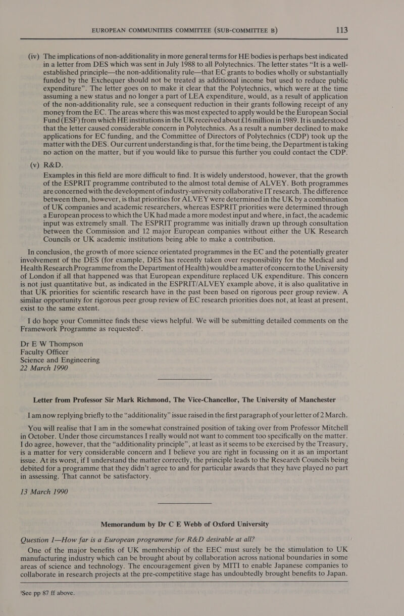 (iv) The implications of non-additionality in more general terms for HE bodies is perhaps best indicated in a letter from DES which was sent in July 1988 to all Polytechnics. The letter states “It is a well- established principle—the non-additionality rule—that EC grants to bodies wholly or substantially funded by the Exchequer should not be treated as additional income but used to reduce public expenditure”. The letter goes on to make it clear that the Polytechnics, which were at the time assuming a new status and no longer a part of LEA expenditure, would, as a result of application of the non-additionality rule, see a consequent reduction in their grants following receipt of any money from the EC. The areas where this was most expected to apply would be the European Social Fund (ESF) from which HE institutions in the UK received about £16 million in 1989. It is understood that the letter caused considerable concern in Polytechnics. As a result a number declined to make applications for EC funding, and the Committee of Directors of Polytechnics (CDP) took up the matter with the DES. Our current understanding is that, for the time being, the Department is taking no action on the matter, but if you would like to pursue this further you could contact the CDP. (v) R&amp;D. Examples in this field are more difficult to find. It is widely understood, however, that the growth of the ESPRIT programme contributed to the almost total demise of ALVEY. Both programmes are concerned with the development of industry-university collaborative IT research. The difference between them, however, is that priorities for ALVEY were determined in the UK by a combination of UK companies and academic researchers, whereas ESPRIT priorities were determined through a European process to which the UK had made a more modest input and where, in fact, the academic input was extremely small. The ESPRIT programme was initially drawn up through consultation between the Commission and 12 major European companies without either the UK Research Councils or UK academic institutions being able to make a contribution. In conclusion, the growth of more science orientated programmes in the EC and the potentially greater involvement of the DES (for example, DES has recently taken over responsibility for the Medical and Health Research Programme from the Department of Health) would be a matter of concern to the University of London if all that happened was that European expenditure replaced UK expenditure. This concern is not just quantitative but, as indicated in the ESPRIT/ALVEY example above, it is also qualitative in that UK priorities for scientific research have in the past been based on rigorous peer group review. A similar opportunity for rigorous peer group review of EC research priorities does not, at least at present, exist to the same extent. I do hope your Committee finds these views helpful. We will be submitting detailed comments on the Framework Programme as requested. Dr E W Thompson Faculty Officer Science and Engineering 22 March 1990 Letter from Professor Sir Mark Richmond, The Vice-Chancellor, The University of Manchester Iam now replying briefly to the “additionality” issue raised in the first paragraph of your letter of 2 March. You will realise that I am in the somewhat constrained position of taking over from Professor Mitchell in October. Under those circumstances I really would not want to comment too specifically on the matter. I do agree, however, that the “additionality principle”, at least as it seems to be exercised by the Treasury, is a matter for very considerable concern and I believe you are right in focussing on it as an important issue. At its worst, if I understand the matter correctly, the principle leads to the Research Councils being debited for a programme that they didn’t agree to and for particular awards that they ae played no part in assessing. That cannot be satisfactory. 13 March 1990 Memorandum by Dr C E Webb of Oxford University Question 1—How far is a European programme for R&amp;D desirable at all? One of the major benefits of UK membership of the EEC must surely be the stimulation to UK manufacturing industry which can be brought about by collaboration across national boundaries in some areas of science and technology. The encouragement given by MITI to enable Japanese companies to collaborate in research projects at the pre-competitive stage has undoubtedly brought benefits to Japan.  1See pp 87 ff above.