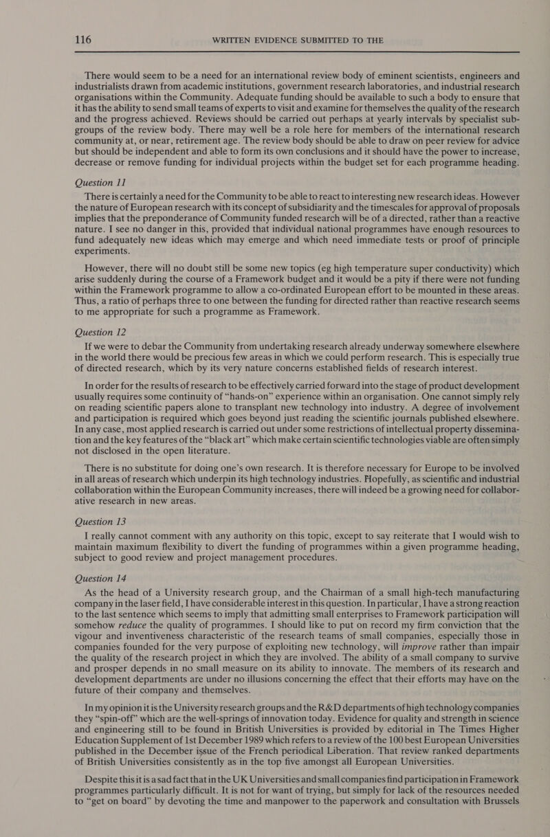  There would seem to be a need for an international review body of eminent scientists, engineers and industrialists drawn from academic institutions, government research laboratories, and industrial research organisations within the Community. Adequate funding should be available to such a body to ensure that it has the ability to send small teams of experts to visit and examine for themselves the quality of the research and the progress achieved. Reviews should be carried out perhaps at yearly intervals by specialist sub- groups of the review body. There may well be a role here for members of the international research community at, or near, retirement age. The review body should be able to draw on peer review for advice but should be independent and able to form its own conclusions and it should have the power to increase, decrease or remove funding for individual projects within the budget set for each programme heading. Question 11 There is certainly a need for the Community to be able to react to interesting new research ideas. However the nature of European research with its concept of subsidiarity and the timescales for approval of proposals implies that the preponderance of Community funded research will be of a directed, rather than a reactive nature. I see no danger in this, provided that individual national programmes have enough resources to fund adequately new ideas which may emerge and which need immediate tests or proof of principle experiments. However, there will no doubt still be some new topics (eg high temperature super conductivity) which arise suddenly during the course of a Framework budget and it would be a pity if there were not funding within the Framework programme to allow a co-ordinated European effort to be mounted in these areas. Thus, a ratio of perhaps three to one between the funding for directed rather than reactive research seems to me appropriate for such a programme as Framework. Question 12 If we were to debar the Community from undertaking research already underway somewhere elsewhere in the world there would be precious few areas in which we could perform research. This is especially true of directed research, which by its very nature concerns established fields of research interest. In order for the results of research to be effectively carried forward into the stage of product development usually requires some continuity of “hands-on” experience within an organisation. One cannot simply rely on reading scientific papers alone to transplant new technology into industry. A degree of involvement and participation is required which goes beyond just reading the scientific journals published elsewhere. In any case, most applied research is carried out under some restrictions of intellectual property dissemina- tion and the key features of the “black art” which make certain scientific technologies viable are often simply not disclosed in the open literature. There is no substitute for doing one’s own research. It is therefore necessary for Europe to be involved in all areas of research which underpin its high technology industries. Hopefully, as scientific and industrial collaboration within the European Community increases, there will indeed be a growing need for collabor- ative research in new areas. Question 13 I really cannot comment with any authority on this topic, except to say reiterate that I would wish to maintain maximum flexibility to divert the funding of programmes within a given programme heading, subject to good review and project management procedures. Question 14 As the head of a University research group, and the Chairman of a small high-tech manufacturing company in the laser field, I have considerable interest in this question. In particular, I have a strong reaction to the last sentence which seems to imply that admitting small enterprises to Framework participation will somehow reduce the quality of programmes. I should like to put on record my firm conviction that the vigour and inventiveness characteristic of the research teams of small companies, especially those in companies founded for the very purpose of exploiting new technology, will improve rather than impair the quality of the research project in which they are involved. The ability of a small company to survive and prosper depends in no small measure on its ability to innovate. The members of its research and development departments are under no illusions concerning the effect that their efforts may have on the future of their company and themselves. In my opinion it is the University research groups and the R&amp;D departments of high technology companies they “spin-off” which are the well-springs of innovation today. Evidence for quality and strength in science and engineering still to be found in British Universities is provided by editorial in The Times Higher Education Supplement of 1st December 1989 which refers to a review of the 100 best European Universities published in the December issue of the French periodical Liberation. That review ranked departments of British Universities consistently as in the top five amongst all European Universities. Despite this it is asad fact that in the UK Universities and small companies find participation in Framework programmes particularly difficult. It is not for want of trying, but simply for lack of the resources needed to “get on board” by devoting the time and manpower to the paperwork and consultation with Brussels