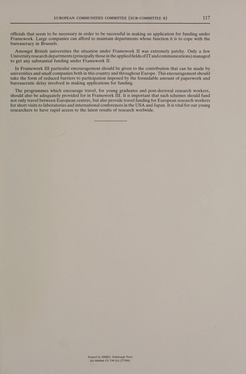  officials that seem to be necessary in order to be successful in making an application for funding under Framework. Large companies can afford to maintain departments whose function it is to cope with the bureaucracy in Brussels. Amongst British universities the situation under Framework II was extremely patchy. Only a few University research departments (principally those in the applied fields of IT and communications) managed to get any substantial funding under Framework II. In Framework III particular encouragement should be given to the contribution that can be made by universities and small companies both in this country and throughout Europe. This encouragement should take the form of reduced barriers to participation imposed by the formidable amount of paperwork and bureaucratic delay involved in making applications for funding. The programmes which encourage travel, for young graduates and post-doctoral research workers, should also be adequately provided for in Framework III. It is important that such schemes should fund not only travel between European centres, but also provide travel funding for European research workers for short visits to laboratories and international conferences in the USA and Japan. It is vital for our young researchers to have rapid access to the latest results of research worlwide. Printed by HMSO, Edinburgh Press Dd 0004066 C9 7/90 Ed (277008)