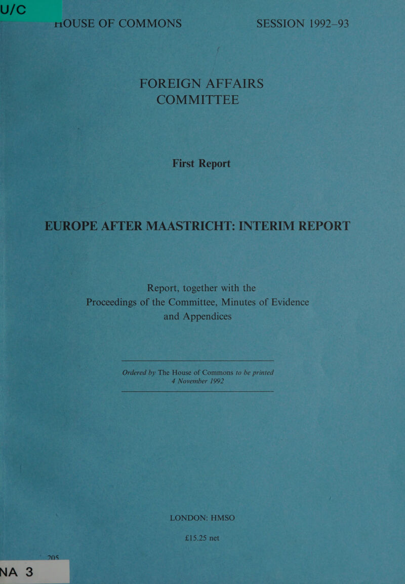 U/C nmOUSE OF COMMONS SESSION 1992-93 FOREIGN AFFAIRS COMMITTEE First Report EUROPE AFTER MAASTRICHT: INTERIM REPORT Report, together with the Proceedings of the Committee, Minutes of Evidence and Appendices Ordered by The House of Commons to be printed 4 November 1992 LONDON: HMSO £15.25 net NA 3