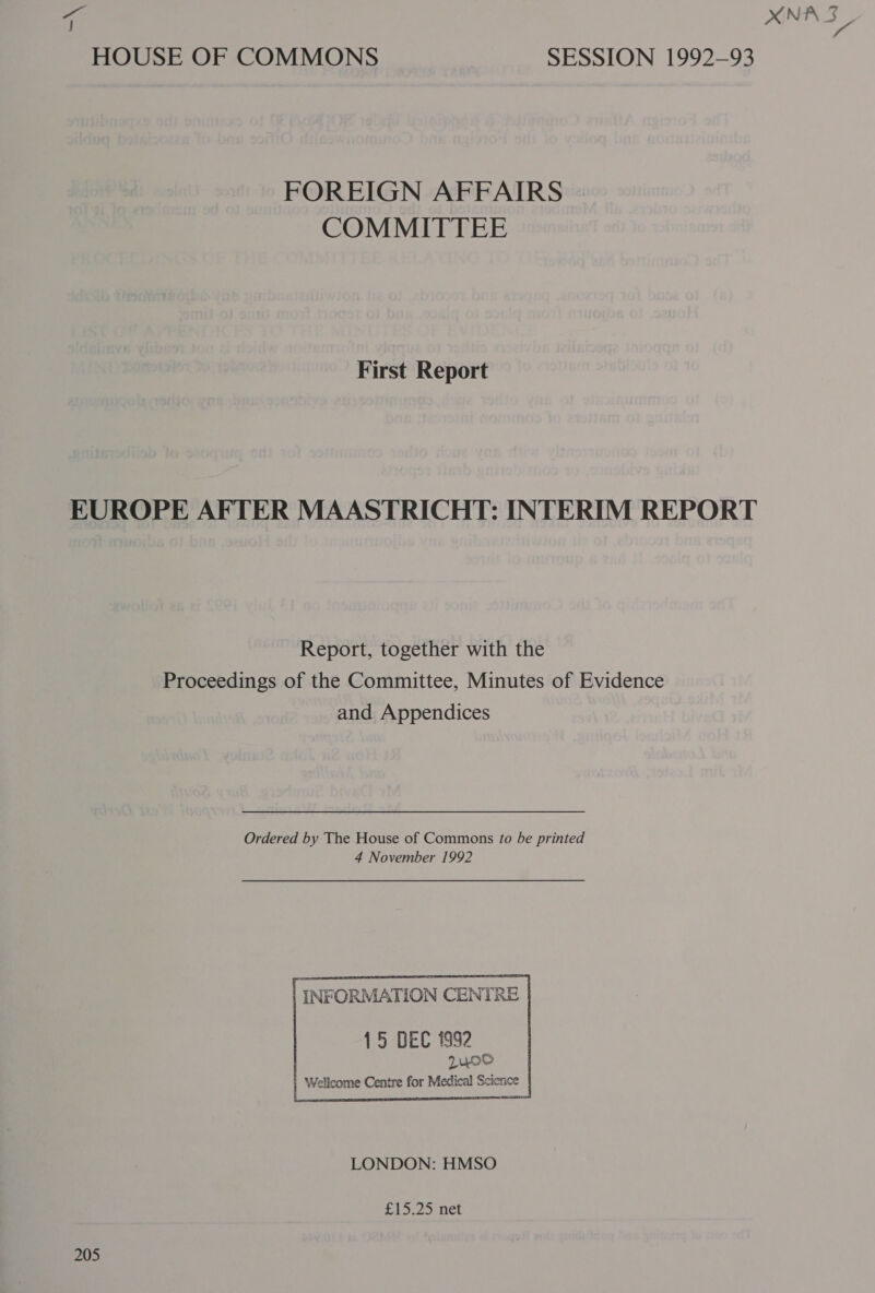 a HOUSE OF COMMONS SESSION 1992-93 FOREIGN AFFAIRS COMMITTEE First Report EUROPE AFTER MAASTRICHT: INTERIM REPORT Report, together with the Proceedings of the Committee, Minutes of Evidence and Appendices Ordered by The House of Commons fo be printed 4 November 1992  15 DEC 1992 2400 Wellcome Centre for Medical Science cree nee IT  LONDON: HMSO £15.25 net 205 NPS: 3